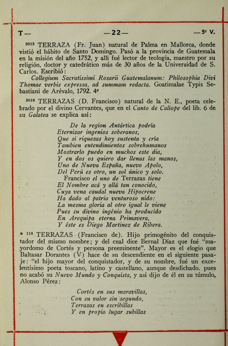 3°i5 TERRAZA (Fr. Juan) natural de Palma en Mallorca, donde vistió el hábito de Santo Domingo. Pasó a la provincia de Guatemala en la misión del año 1752, y allí fué lector de teología, maestro por su religión, doctor y catedrático más de 30 años de la Universidad de S. Carlos. Escribió: Collegium Sacratissimi Rosarii Guatemalanum: Philosophia Divi Thomae verbis expressa, ad summam redacta. Goatimalae Typis Se- bastiani de Arévalo, 1792. 49 3016 TERRAZAS (D. Francisco) natural de la N. E., poeta cele- brado por el divino Cervantes, que en el Canto de Calíope del lib. 6 de su Galatea se explica así: De la región Antártica podría Eternizar ingenios soberanos, Que si riquezas hoy sustenta y cría También entendimientos sobrehumanos Mostrarlo puedo en muchos este dia, Y en dos os quiero dar llenas las manos, Uno de Nueva España, nuevo Apolo, Del Perú es otro, un sol único y solo. Francisco el uno de Terrazas tiene El Nombre acá y allá tan conocido. Cuya vena caudal nueva Hipocrene Ha dado al patrio venturoso nido: La mesma gloria al otro igual le viene Pues su divino ingenio ha producido En Arequipa eterna Primavera, Y éste es Diego Martínez de Ribera. * 118 TERRAZAS (Francisco de). Hijo primogénito del conquis- tador del mismo nombre; y del cual dice Bernal Díaz que fué ‘'ma- yordomo de Cortés y persona preeminente”. Mayor es el elogio que Baltasar Dorantes (V) hace de su descendiente en el siguiente pasa- je: “el hijo mayor del conquistador, y de su nombre, fué un exce- lentísimo poeta toscano, latino y castellano, aunque desdichado, pues no acabó su Nuevo Mundo y Conquista, y así dijo de él en su túmulo, Alonso Pérez: Cortés en sus maravillas. Con su valor sin segundo, Terrazas en escribillas . Y en propio lugar subillas w