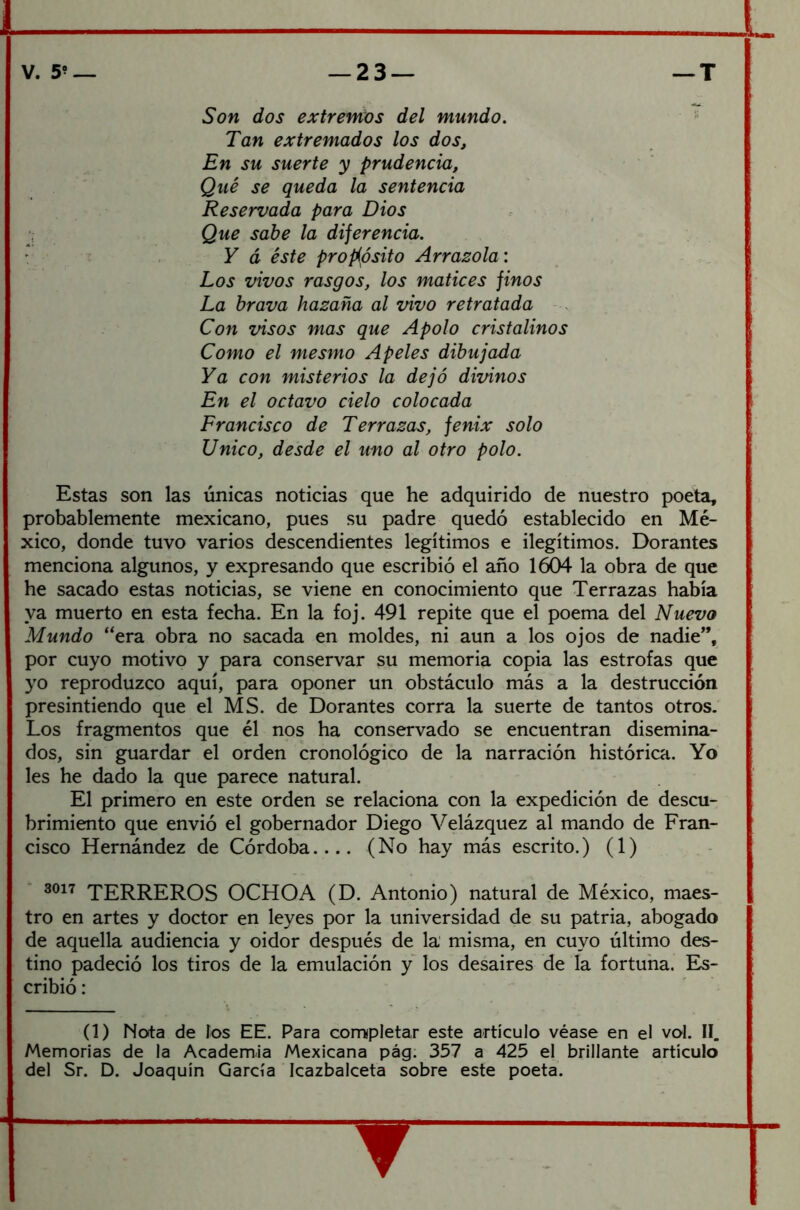 Son dos extremos del mundo. Tan extremados los dos. En su suerte y prudencia, Qué se queda la sentencia Reservada para Dios Que sabe la diferencia. Y á éste propósito Arrasóla: Los vivos rasgos, los matices finos La brava hazaña al vivo retratada Con visos mas que Apolo cristalinos Como el mesmo Apeles dibujada Ya con misterios la dejó divinos En el octavo cielo colocada Francisco de Terrazas, fénix solo Unico, desde el uno al otro polo. Estas son las únicas noticias que he adquirido de nuestro poeta, probablemente mexicano, pues su padre quedó establecido en Mé- xico, donde tuvo varios descendientes legítimos e ilegítimos. Dorantes menciona algunos, y expresando que escribió el año 1604 la obra de que he sacado estas noticias, se viene en conocimiento que Terrazas había ya muerto en esta fecha. En la foj. 491 repite que el poema del Nuevo Mundo “era obra no sacada en moldes, ni aun a los ojos de nadie”, por cuyo motivo y para conservar su memoria copia las estrofas que yo reproduzco aquí, para oponer un obstáculo más a la destrucción presintiendo que el MS. de Dorantes corra la suerte de tantos otros. Los fragmentos que él nos ha conservado se encuentran disemina- dos, sin guardar el orden cronológico de la narración histórica. Yo les he dado la que parece natural. El primero en este orden se relaciona con la expedición de descu- brimiento que envió el gobernador Diego Velázquez al mando de Fran- cisco Hernández de Córdoba (No hay más escrito.) (1) 3017 TERREROS OCHOA (D. Antonio) natural de México, maes- tro en artes y doctor en leyes por la universidad de su patria, abogado de aquella audiencia y oidor después de la misma, en cuyo último des- tino padeció los tiros de la emulación y los desaires de la fortuna. Es- cribió : (1) Nota de los EE. Para completar este artículo véase en el vol. II. Memorias de la Academia Mexicana pág. 357 a 425 el brillante artículo del Sr. D. Joaquín García Icazbalceta sobre este poeta.