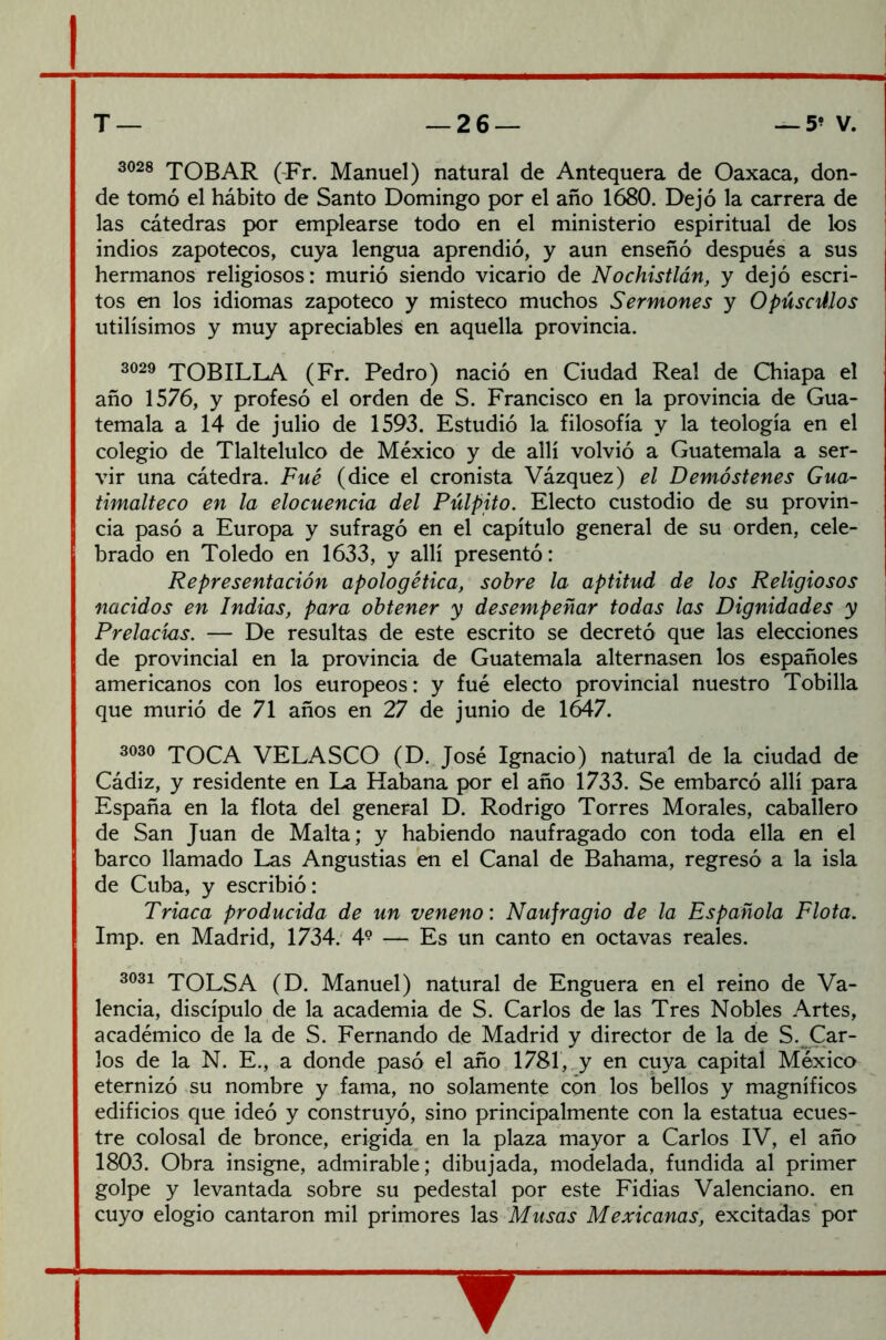 3028 TOBAR (Fr. Manuel) natural de Antequera de Oaxaca, don- de tomó el hábito de Santo Domingo por el año 1680. Dejó la carrera de las cátedras por emplearse todo en el ministerio espiritual de los indios zapotecos, cuya lengua aprendió, y aun enseñó después a sus hermanos religiosos: murió siendo vicario de Nochistlán, y dejó escri- tos en los idiomas zapoteco y misteco muchos Sermones y Opúsculos Utilísimos y muy apreciables en aquella provincia. 3029 TOBILLA (Fr. Pedro) nació en Ciudad Real de Chiapa el año 1576, y profesó el orden de S. Francisco en la provincia de Gua- temala a 14 de julio de 1593. Estudió la filosofía y la teología en el colegio de Tlaltelulco de México y de allí volvió a Guatemala a ser- vir una cátedra. Fue (dice el cronista Vázquez) el Demóstenes Gua- timalteco en la elocuencia del Pulpito. Electo custodio de su provin- cia pasó a Europa y sufragó en el capítulo general de su orden, cele- brado en Toledo en 1633, y allí presentó: Representación apologética, sobre la aptitud de los Religiosos nacidos en Indias, para obtener y desempeñar todas las Dignidades y Prelacias. — De resultas de este escrito se decretó que las elecciones de provincial en la provincia de Guatemala alternasen los españoles americanos con los europeos: y fué electo provincial nuestro Tobilla que murió de 71 años en 27 de junio de 1647. 3030 TOCA VELASCO (D. José Ignacio) natural de la ciudad de Cádiz, y residente en La Habana por el año 1733. Se embarcó allí para España en la flota del general D. Rodrigo Torres Morales, caballero de San Juan de Malta; y habiendo naufragado con toda ella en el barco llamado Las Angustias en el Canal de Bahama, regresó a la isla de Cuba, y escribió: Triaca producida de un veneno: Naufragio de la Española Flota. Imp. en Madrid, 1734. 49 — Es un canto en octavas reales. 3031 TOLSA (D. Manuel) natural de Enguera en el reino de Va- lencia, discípulo de la academia de S. Carlos de las Tres Nobles Artes, académico de la de S. Fernando de Madrid y director de la de S. Car- los de la N. E., a donde pasó el año 1781, y en cuya capital México eternizó su nombre y fama, no solamente con los bellos y magníficos edificios que ideó y construyó, sino principalmente con la estatua ecues- tre colosal de bronce, erigida en la plaza mayor a Carlos IV, el año 1803. Obra insigne, admirable; dibujada, modelada, fundida al primer golpe y levantada sobre su pedestal por este Fidias Valenciano, en cuyo elogio cantaron mil primores las Musas Mexicanas, excitadas por