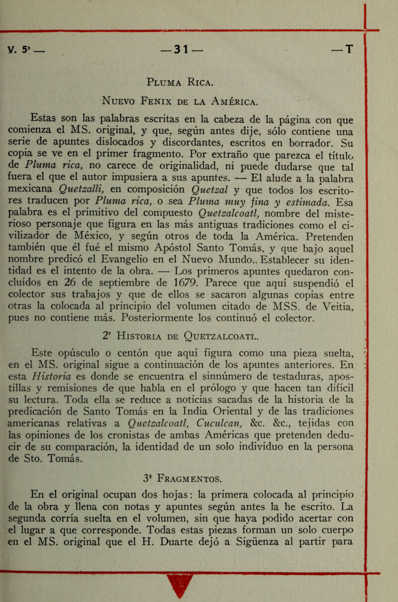 Pluma Rica. Nuevo Fénix de la América. Estas son las palabras escritas en la cabeza de la página con que comienza el MS. original, y que, según antes dije, sólo contiene una serie de apuntes dislocados y discordantes, escritos en borrador. Su copia se ve en el primer fragmento. Por extraño que parezca el título de Pluma rica, no carece de originalidad, ni puede dudarse que tal fuera el que el autor impusiera a sus apuntes. — El alude a la palabra mexicana Quetzalli, en composición Quetzal y que todos los escrito- res traducen por Pluma rica, o sea Pluma muy jiña y estimada. Esa palabra es el primitivo del compuesto Quetzalcoatl, nombre del miste- rioso personaje que figura en las más antiguas tradiciones como el ci- vilizador de México, y según otros de toda la América. Pretenden también que él fué el mismo Apóstol Santo Tomás, y que bajo aquel nombre predicó el Evangelio en el Nuevo Mundo., Establecer su iden- tidad es el intento de la obra. — Los primeros apuntes quedaron con- cluidos en 26 de septiembre de 1679. Parece que aquí suspendió el colector sus trabajos y que de ellos se sacaron algunas copias entre otras la colocada al principio del volumen citado de MSS. de Veitia, pues no contiene más. Posteriormente los continuó el colector. 2- Historia de Quetzalcoatl. Este opúsculo o centón que aquí figura como una pieza suelta, en el MS. original sigue a continuación de los apuntes anteriores. En esta Historia es donde se encuentra el sinnúmero de testaduras, apos- tillas y remisiones de que habla en el prólogo y que hacen tan difícil su lectura. Toda ella se reduce a noticias sacadas de la historia de la predicación de Santo Tomás en la India Oriental y de las tradiciones americanas relativas a Quetzalcoatl, Cuculcan, &c. &c., tejidas con las opiniones de los cronistas de ambas Américas que pretenden dedu- cir de su comparación, la identidad de un solo individuo en la persona de Sto. Tomás. 3- Fragmentos. En el original ocupan dos hojas: la primera colocada al principio de la obra y llena con notas y apuntes según antes la he escrito. La segunda corría suelta en el volumen, sin que haya podido acertar con el lugar a que corresponde. Todas estas piezas forman un solo cuerpo en el MS. original que el H. Duarte dejó a Sigüenza al partir para