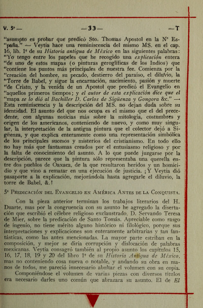 “asumpto es probar que predicó Sto. Thomas Apóstol en la N* Es- “paña.” ■ Veytia hace una reminiscencia del mismo MS. en el cap. 16, lib. I9 de su Historia antigua de México en las siguientes palabras: “Yo tengo entre los papeles que he recogido una explicación entera “de uno de estos rtiapas (o pinturas geroglíficás de los Indios) que “contiene los puntos más principales de nuestra fee. Comienza por la “creación del hombre, su pecado, destierro del paraíso, el diluvio, la “Torre de Babel, y sigue la encarnación, nacimiento, pasión y muerte “de Cristo, y la venida de un Aposto! que predicó el Evangelio en “aquellos primeros tiempos; y el autor de esta explicación dice que el “mapa se lo dió al Bachiller D. Carlos de Sigüenza y Gongora &c.” —* Esta reminiscencia y la descripción del MS. no dejan duda sobre su identidad. El asunto del que nos ocupa es el mismo que el del prece- dente, con algunas noticias más sobre la mitología, costumbres y origen de los americanos, conteniendo de nuevo, y como muy singu- lar, la interpretación de la antigua pintura que el colector dejó a Si- güenza, y que explica enteramente como urta representación simbólica de los principales sucesos y misterios del cristianismo. En todo ello no hay más que fantasmas creados por el entusiasmo religioso y por la falta de conocimiento del asunto. A lo que puede juzgarse por la descripción, parece que la pintura sólo representaba una querella en- tre dos pueblos de Óaxaca, de la que resultaron heridos y un homici- dio y que vino a rematar en una ejecución de justicia. ¡Y Veytia dió pasaporte a la explicación, mejorándola hasta agregarle el diluvio, la torre de Babel, &. 1 5? Predicación del Evangelio en América Antes de la Conquista. Con la pieza anterior terminan los trabajos literarios del H. Duarte, mas por la congruencia con su asunto he agregado la diserta- ción que escribió el célebre religioso exclaustrado, D. Servando Teresa de Mier, sobre la predicación de Santo Tomás. Apreciable como rasgo de ingenio, no tiene mérito alguno histórico ni filológico, porque sus interpretaciones y explicaciones son enteramente arbitrarias y tan fan- tásticas, como las antes mencionadas. La mayor parte estriban en la composición, y mejor se diría corrupción y dislocación de palabras mexicanas. Veytia consagró también al propio asunto los capítulos 15, 16, 17, 18, 19 y 20 del libro 1? de su Historia Antigua de México, mas no conteniendo cosa nueva o notable, y andando su obra en ma- nos de todos, me pareció innecesario abultar el volumen con su copia. Componiéndose el volumen de varias piezas con diversos títulos era necesario darles uno común que abrazara su asunto. El de El