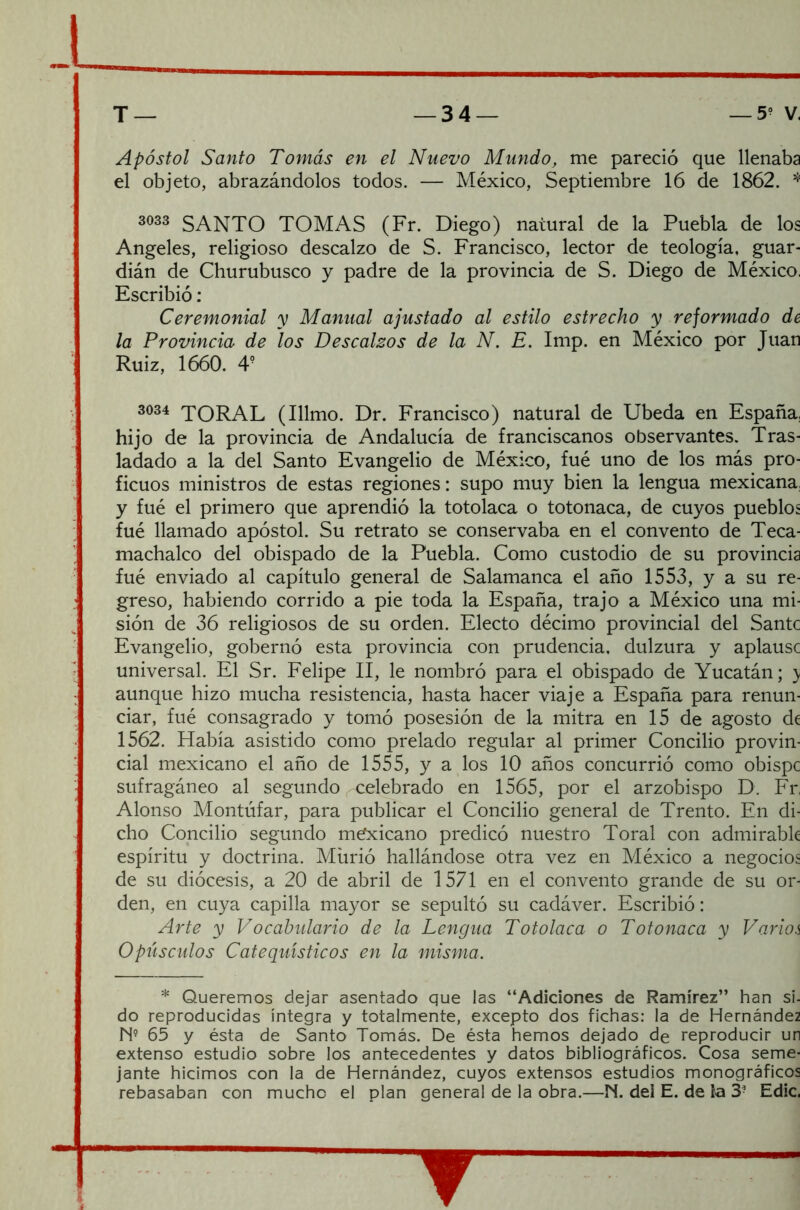 Apóstol Santo Tomás en el Nuevo Mundo, me pareció que llenaba el objeto, abrazándolos todos. — México, Septiembre 16 de 1862. * 3033 SANTO TOMAS (Fr. Diego) natural de la Puebla de los Angeles, religioso descalzo de S. Francisco, lector de teología, guar- dián de Churubusco y padre de la provincia de S. Diego de México. Escribió: Ceremonial y Manual ajustado al estilo estrecho y reformado de la Provincia de los Descalzos de la N. E. Imp. en México por Juan Ruiz, 1660. 4? 3034 TORAL (Illmo. Dr. Francisco) natural de Ubeda en España, hijo de la provincia de Andalucía de franciscanos observantes. Tras- ladado a la del Santo Evangelio de México, fué uno de los más pro- ficuos ministros de estas regiones: supo muy bien la lengua mexicana, y fué el primero que aprendió la totolaca o totonaca, de cuyos pueblos fué llamado apóstol. Su retrato se conservaba en el convento de Teca- machalco del obispado de la Puebla. Como custodio de su provincia fué enviado al capítulo general de Salamanca el año 1553, y a su re- greso, habiendo corrido a pie toda la España, trajo a México una mi- sión de 36 religiosos de su orden. Electo décimo provincial del Santc Evangelio, gobernó esta provincia con prudencia, dulzura y aplausc universal. El Sr. Felipe II, le nombró para el obispado de Yucatán; y aunque hizo mucha resistencia, hasta hacer viaje a España para renun- ciar, fué consagrado y tomó posesión de la mitra en 15 de agosto de 1562. Había asistido como prelado regular al primer Concilio provin- cial mexicano el año de 1555, y a los 10 años concurrió como obispe sufragáneo al segundo celebrado en 1565, por el arzobispo D. Fr, Alonso Montúfar, para publicar el Concilio general de Trento. En di- cho Concilio segundo mexicano predicó nuestro Toral con admirable espíritu y doctrina. Murió hallándose otra vez en México a negocios de su diócesis, a 20 de abril de 1571 en el convento grande de su or- den, en cuya capilla mayor se sepultó su cadáver. Escribió: Arte y Vocabulario de la Lengua Totolaca o Totonaca y Varios Opúsculos Catequísticos en la misma. * Queremos dejar asentado que las “Adiciones de Ramírez” han si- do reproducidas íntegra y totalmente, excepto dos fichas: la de Hernández N9 65 y ésta de Santo Tomás. De ésta hemos dejado de reproducir un extenso estudio sobre los antecedentes y datos bibliográficos. Cosa seme- jante hicimos con la de Hernández, cuyos extensos estudios monográficos rebasaban con mucho el plan general de la obra.—N. del E. de la 3- Edic.