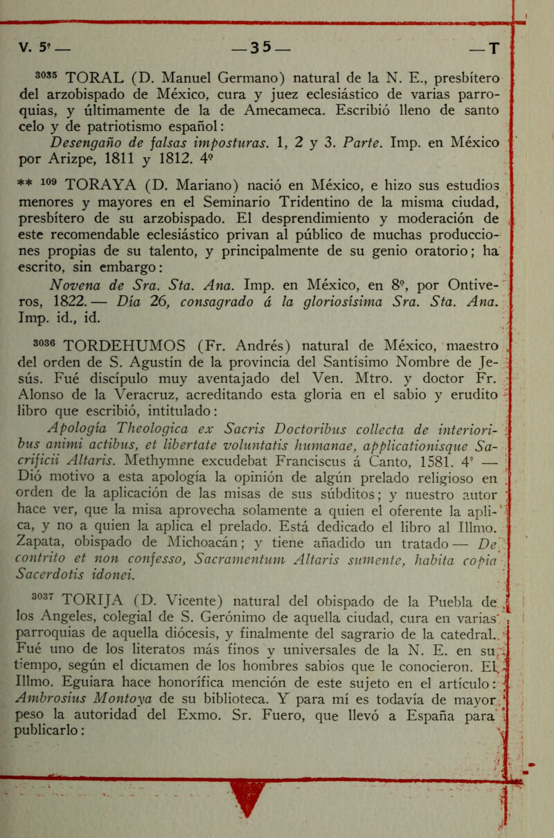 3035 TORAL (D. Manuel Germano) natural de la N. E., presbítero del arzobispado de México, cura y juez eclesiástico de varias parro- quias, y últimamente de la de Amecameca. Escribió lleno de santo celo y de patriotismo español: Desengaño de falsas imposturas. 1, 2 y 3. Parte. Imp. en México por Arizpe, 1811 y 1812. 4? ** 109 TORAYA (D. Mariano) nació en México, e hizo sus estudios menores y mayores en el Seminario Tridentino de la misma ciudad, presbítero de su arzobispado. El desprendimiento y moderación de este recomendable eclesiástico privan al público de muchas produccio- nes propias de su talento, y principalmente de su genio oratorio; ha escrito, sin embargo: Novena de Sra. Sta. Ana. Imp. en México, en 8®, por Ontive- ros, 1822.— Día 26, consagrado á la gloriosísima Sra. Sta. Ana. Imp. id., id. 3036 TORDEHUMOS (Fr. Andrés) natural de México, maestro . del orden de S. Agustín de la provincia del Santísimo Nombre de Je- sús. Fué discípulo muy aventajado del Ven. Mtro. y doctor Fr. Alonso de la Veracruz, acreditando esta gloria en el sabio y erudito : libro que escribió, intitulado: Apología Theologica ex Sacris Doctoribus collecta de interiori- í bus animi actibus, et libértate voluntatis humanae, applicationisque Sa- crificii Altaris. Methymne excudebat Franciscus á Canto, 1581. 4? — Dió motivo a esta apología la opinión de algún prelado religioso en ' orden de la aplicación de las misas de sus súbditos; y nuestro autor ; hace ver, que la misa aprovecha solamente a quien el oferente la apli-' i ca, y no a quien la aplica el prelado. Está dedicado el libro al Tilmo. Zapata, obispado de Michoacán; y tiene añadido un tratado— De ’ contrito et non confesso, Sacramentum Altaris súmente, habita copia . Sacerdotis idonei. 3037 TORIJA (D. Vicente) natural del obispado de la Puebla de:., I los Angeles, colegial de S. Gerónimo de aquella ciudad, cura en varias* , parroquias de aquella diócesis, y finalmente del sagrario de la catedral..'j Fué uno de los literatos más finos y universales de la N. E. en su~3 tiempo, según el dictamen de los hombres sabios que le conocieron. El,.4 Illmo. Eguiara hace honorífica mención de este sujeto en el artículo: C Ambrosius Montoya de su biblioteca. Y para mí es todavía de mayor,‘ peso la autoridad del Exmo. Sr. Fuero, que llevó a España para' 1 publicarlo: v T~ A