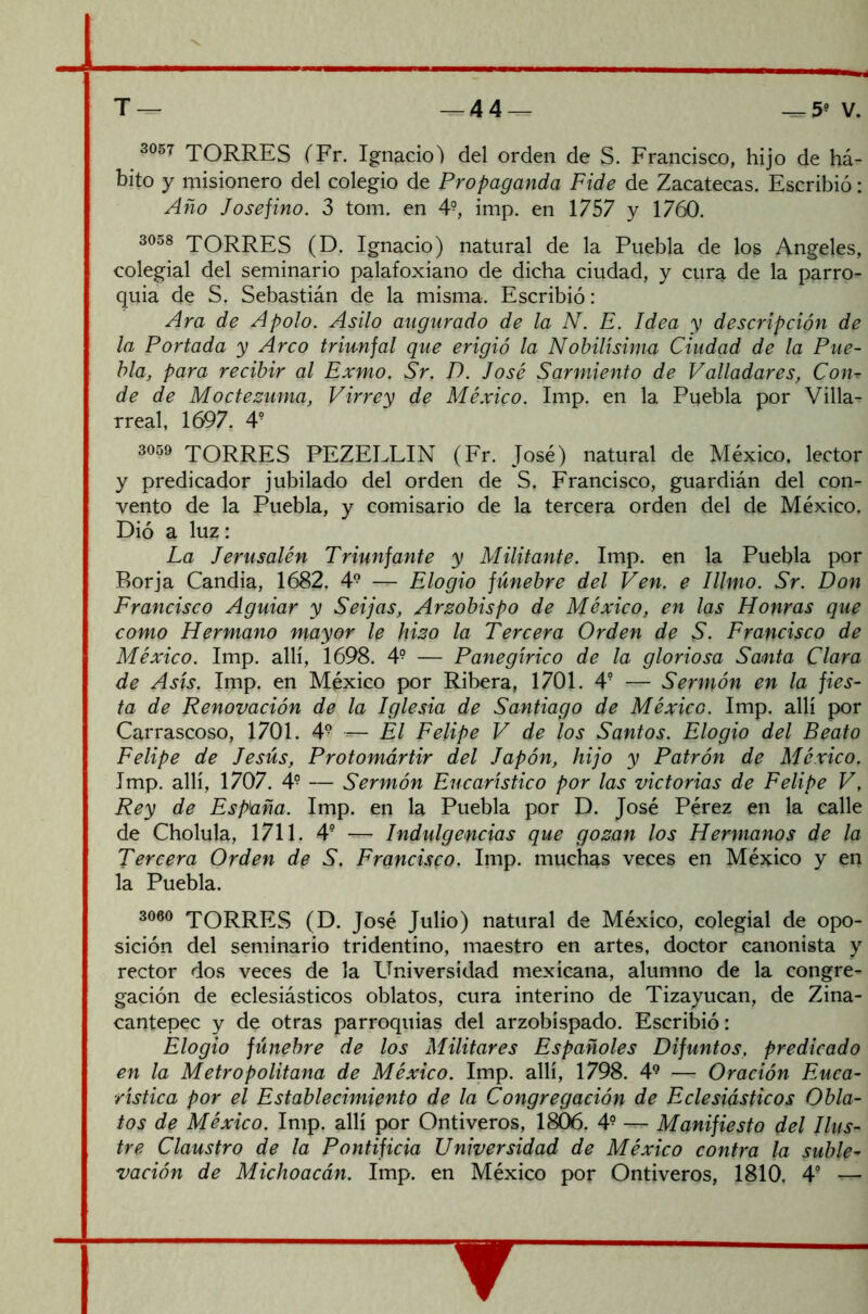 3057 TORRES (Fr. Ignacio) del orden de S. Francisco, hijo de há- bito y misionero del colegio de Propaganda Fide de Zacatecas. Escribió: Año Jo se fino. 3 tom. en 4?, imp. en 1757 y 1760. 3058 JORRES (D. Ignacio) natural de la Puebla de los Angeles, colegial del seminario palafoxiano de dicha ciudad, y cura de la parro- quia de S. Sebastián de la misma. Escribió: Ara de Apolo. Asilo augurado de la N. E. Idea y descripción de la Portada y Arco triunfal que erigió la Nobilísima Ciudad de la Pue- blei, para recibir al Exmo. Sr. D. José Sarmiento de Valladares, Con- de de Moctezuma, Virrey de México. Imp. en la Puebla por Villa- rreal, 1697. 4? 3059 TORRES PEZELLIN (Fr. José) natural de México, lector y predicador jubilado del orden de S. Francisco, guardián del con- vento de la Puebla, y comisario de la tercera orden del de México. Dió a luz: La Jerusalén Triunfante y Militante. Imp. en la Puebla por Rorja Candía, 1682. 49 — Elogio fúnebre del Ven. e Illmo. Sr. Don Francisco Aguiar y Seijas, Arzobispo de México, en las Honras que como Hermano mayor le hizo la Tercera Orden de S. Francisco de México. Imp. allí, 1698. 49 — Panegírico de la gloriosa Santa Clara de Asís. Imp, en México por Ribera, 1701. 4? — Sermón en la fies- ta de Renovación de la Iglesia de Santiago de México. Imp. allí por Carrascoso, 1701. 49 — El Felipe V de los Santos. Elogio del Beato Felipe de Jesús, Protomártir del Japón, hijo y Patrón de México. Imp. allí, 1707. 4- — Sermón Eucarístico por las victorias de Felipe V, Rey de España. Imp. en la Puebla por D. José Pérez en la calle de Cholula, 1711. 49 — Indulgencias que gozan los Hermanos de la Tercera Orden de S. Francisco. Imp. muchas veces en México y en la Puebla. 3060 TORRES (D. José Julio) natural de México, colegial de opo- sición del seminario tridentino, maestro en artes, doctor canonista y rector dos veces de la Universidad mexicana, alumno de la congre- gación de eclesiásticos oblatos, cura interino de Tizayucan, de Zina- cantepec y de otras parroquias del arzobispado. Escribió: Elogio fúnebre de los Militares Españoles Difuntos, predicado en la Metropolitana de México. Imp. allí, 1798. 49 — Oración Euca- rística por el Establecimiento de la Congregación de Eclesiásticos Obla- tos de México. Imp. allí por Ontiveros, 1806. 49 — Manifiesto del Ilus- tre Claustro de la Pontificia Universidad de México contra la suble- vación de Michoacán. Imp. en México por Ontiveros, 1810. 4?