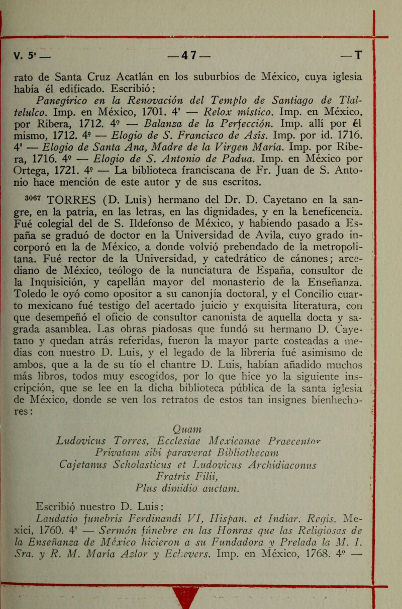 V. 5? — — 4 7— —T rato de Santa Cruz Acatlán en los suburbios de México, cuya iglesia había él edificado. Escribió: Panegírico en la Renovación del Templo de Santiago de Tlal- telulco. Imp. en México, 1701. 49 — Relox místico. Imp. en México, por Ribera, 1712. 49 — Balanza de la Perfección. Imp. allí por él mismo, 1712. 4? — Elogio de S. Francisco de Asís. Imp. por id. 1716. 4? — Elogio de Santa Ana, Madre de la Virgen María. Imp. por Ribe- ra, 1716. 49 — Elogio de S. Antonio de Padua. Imp. en México por Ortega, 1721. 4? — La biblioteca franciscana de Fr. Juan de S. Anto- nio hace mención de este autor y de sus escritos. 3067 TORRES (D. Luis) hermano del Dr. D. Cayetano en la san- gre, en la patria, en las letras, en las dignidades, y en la beneficencia. Fué colegial del de S. Ildefonso de México, y habiendo pasado a Es- paña se graduó de doctor en la Universidad de Avila, cuyo grado in- corporó en la de México, a donde volvió prebendado de la metropoli- tana. Fué rector de la Universidad, y catedrático de cánones; arce- diano de México, teólogo de la nunciatura de España, consultor de la Inquisición, y capellán mayor del monasterio de la Enseñanza. Toledo le oyó como opositor a su canonjía doctoral, y el Concilio cuar- to mexicano fué testigo del acertado juicio y exquisita literatura, con que desempeñó el oficio de consultor canonista de aquella docta y sa- grada asamblea. Las obras piadosas que fundó su hermano D. Caye- tano y quedan atrás referidas, fueron la mayor parte costeadas a me- dias con nuestro D. Luis, y el legado de la librería fué asimismo de ambos, que a la de su tío el chantre D. Luis, habían añadido muchos más libros, todos muy escogidos, por lo que hice yo la siguiente ins- cripción, que se lee en la dicha biblioteca pública de la santa iglesia de México, donde se ven los retratos de estos tan insignes bienhecho- res : Quam Ludovicus Torres, Ecclesiae Mexicanae Praecentnr Privatam sibi paraverat Bibliothecam Cajetanus Scholasticus et Ludovicus Archidiaconus Fr atris Filii, Plus dimidio auctam. Escribió nuestro D. Luis: Laudatio funebris Ferdinandi VI, Hispan, et Indiar. Regis. Me- xici, 1760. 4? — Sermón fúnebre en las Honras que las Religiosas de la Enseñanza de México hicieron a su Fundadora y Prelada la M. I.