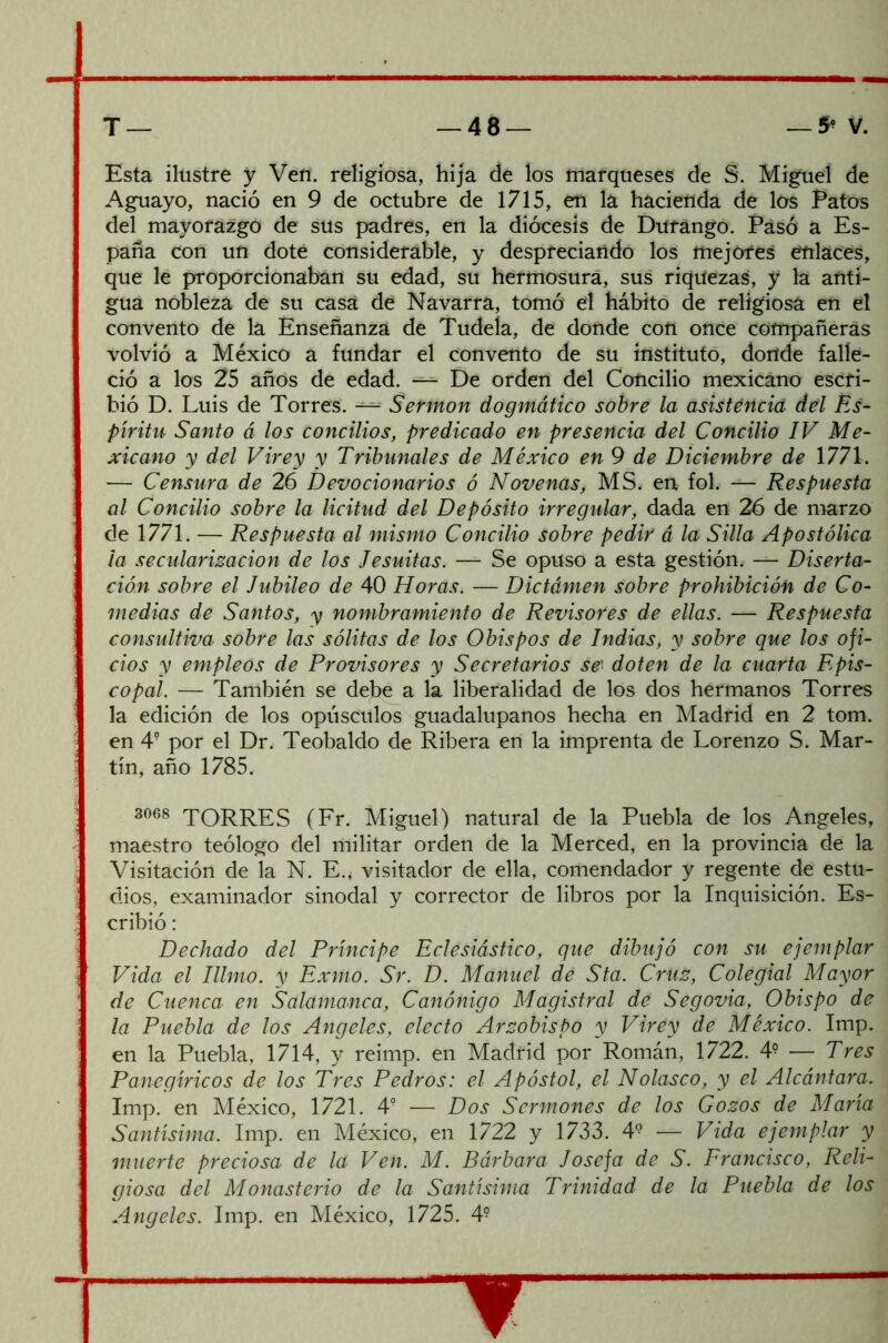 Esta ilustre y Ven. religiosa, hija de los marqueses de S. Miguel de Aguayo, nació en 9 de octubre de 1715, en la hacienda de los Patos del mayorazgo de sus padres, en la diócesis de Durango. Pasó a Es- paña con un dote considerable, y despreciando los mejores enlaces, que le proporcionaban su edad, su hermosura, sus riquezas, y la anti- gua nobleza de su casa de Navarra, tomó el hábito de religiosa en el convento de la Enseñanza de Tudela, de donde con once compañeras volvió a México a fundar el convento de su instituto, donde falle- ció a los 25 años de edad. — De orden del Concilio mexicano escri- bió D. Luis de Torres. — Sermón dogmático sobre la asistencia del Es- píritu Santo á los concilios, predicado en presencia del Concilio IV Me- xicano y del Virey y Tribunales de México en 9 de Diciembre de 1771. — Censura de 26 Devocionarios ó Novenas, MS. en fol. — Respuesta al Concilio sobre la licitud del Depósito irregular, dada en 26 de marzo de 1771. — Respuesta al mismo Concilio sobre pedir á la Silla Apostólica ¡a secularización de los Jesuítas. — Se opuso a esta gestión. — Diserta- ción sobre el Jubileo de 40 Horas. — Dictámen sobre prohibición de Co- medias de Santos, y nombramiento de Revisores de ellas. — Respuesta consultiva sobre las sólitas de los Obispos de Indias, y sobre que los ofi- cios y empleos de Provisores y Secretarios se' doten de la cuarta Epis- copal. — También se debe a la liberalidad de los dos hermanos Torres la edición de los opúsculos guadalupanos hecha en Madrid en 2 tom. en 4? por el Dr. Teobaldo de Ribera en la imprenta de Lorenzo S. Mar- tín, año 1785. 3068 TORRES (Fr. Miguel) natural de la Puebla de los Angeles, maestro teólogo del militar orden de la Merced, en la provincia de la Visitación de la N. E., visitador de ella, comendador y regente de estu- dios, examinador sinodal y corrector de libros por la Inquisición. Es- cribió : Dechado del Príncipe Eclesiástico, que dibujó con su ejemplar Vida el Illmo. y Exmo. Sr. D. Manuel dé Sta. Cruz, Colegial Mayor de Cuenca en Salamanca, Canónigo Magistral de Segovia, Obispo de la Puebla de los Angeles, electo Arzobispo y Virey de México. Imp. en la Puebla, 1714, y reimp. en Madrid por Román, 1722. 4? — Tres Panegíricos de los Tres Pedros: el Apóstol, el Nolasco, y el Alcántara. Imp. en México, 1721. 4? — Dos Sermones de los Gozos de María Santísima. Imp. en México, en 1722 y 1733. 49 — Vida ejemplar y muerte preciosa de la Ven. M. Bárbara Josefa de S. Francisco, Reli- giosa del Monasterio de la Santísima Trinidad de la Puebla de los Angeles. Imp. en México, 1725. 4?