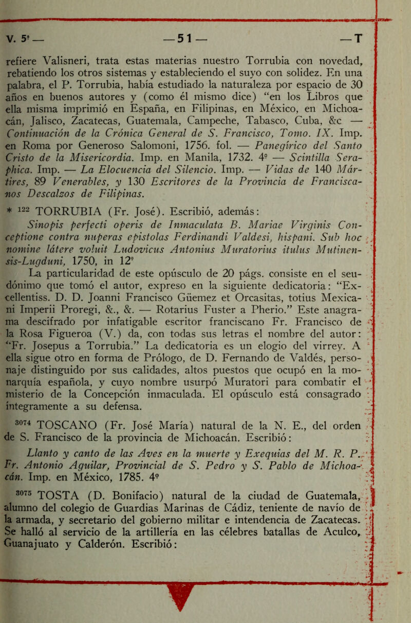 refiere Valisneri, trata estas materias nuestro Torrubia con novedad, rebatiendo los otros sistemas y estableciendo el suyo con solidez. En una palabra, el P. Torrubia, había estudiado la naturaleza por espacio de 30 años en buenos autores y (como él mismo dice) “en los Libros que ella misma imprimió en España, en Filipinas, en México, en Michoa- cán, Jalisco, Zacatecas, Guatemala, Campeche, Tabasco, Cuba, &c — . Continuación de la Crónica General de S. Francisco, Tomo. IX. Imp. en Roma por Generoso Salomoni, 1756. fol. — Panegírico del Santo Cristo de la Misericordia. Imp. en Manila, 1732. 4? — Scintilla Sera- phica. Imp. — La Elocuencia del Silencio. Imp. — Vidas de 140 Már- .. tires, 89 Venerables, y 130 Escritores de la Provincia de Francisca- nos Descalzos de Filipinas. * 122 TORRUBIA (Fr. José). Escribió, además: Sinopis perfecti operis de Inmaculata B. Mariae Virginis Con- ceptione contra nuperas epistolas Ferdinandi Valdesi, hispani. Sub hoc , nomine látere voluit Ludovicus Antonius Muratorius itulus Matinen- sis-Lugduni, 1750, in 12? La particularidad de este opúsculo de 20 págs. consiste en el seu- , dónimo que tomó el autor, expreso en la siguiente dedicatoria: “Ex- cellentiss. D. D. Joanni Francisco Güemez et Orcasitas, totius Mexica- ni Imperii Proregi, &., &. — Rotarius Fuster a Pherio.” Este anagra- : ma descifrado por infatigable escritor franciscano Fr. Francisco de s la Rosa Figueroa (V.) da, con todas sus letras el nombre del autor: “Fr. Josepus a Torrubia.” La dedicatoria es un elogio del virrey. A ella sigue otro en forma de Prólogo, de D. Fernando de Valdés, perso- j naje distinguido por sus calidades, altos puestos que ocupó en la mo- narquía española, y cuyo nombre usurpó Muratori para combatir el / misterio de la Concepción inmaculada. El opúsculo está consagrado : íntegramente a su defensa. 3074 TOSCANO (Fr. José María) natural de la N. E., del orden de S. Francisco de la provincia de Michoacán. Escribió: : Llanto y canto de las Aves en la muerte y Exequias del M. R. P., Fr. Antonio Aguilar, Provincial de S. Pedro y S. Pablo de Michoa cán. Imp. en México, 1785. 4? . : 3075 TOSTA (D. Bonifacio) natural de la ciudad de Guatemala, 'J alumno del colegio de Guardias Marinas de Cádiz, teniente de navio de .: la armada, y secretario del gobierno militar e intendencia de Zacatecas, t Se halló al servicio de la artillería en las célebres batallas de Acúleo, 3 Guanajuato y Calderón. Escribió: - y