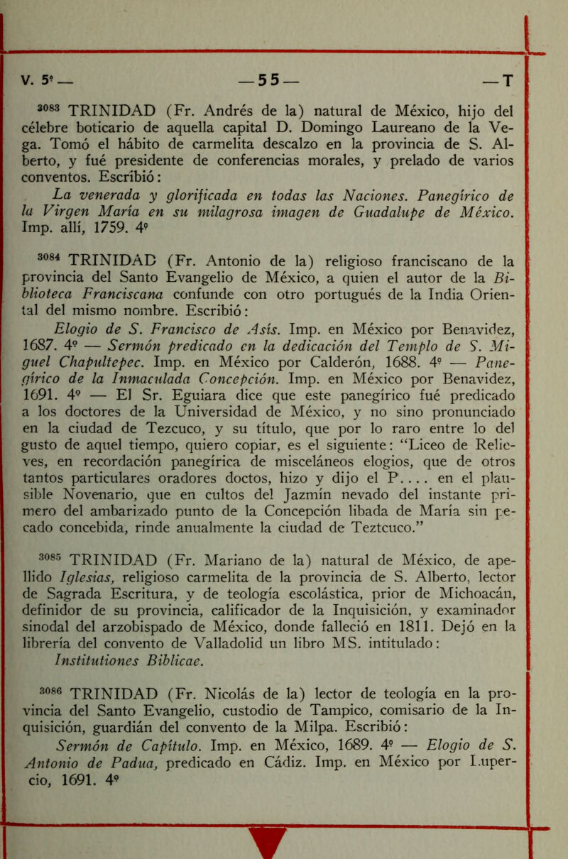 3083 TRINIDAD (Fr. Andrés de la) natural de México, hijo del célebre boticario de aquella capital D. Domingo Laureano de la Ve- ga. Tomó el hábito de carmelita descalzo en la provincia de S. Al- berto, y fué presidente de conferencias morales, y prelado de varios conventos. Escribió: La venerada y glorijicada en todas las Naciones. Panegírico de la Virgen María en su milagrosa imagen de Guadalupe de México. Imp. allí, 1759. 49 3084 TRINIDAD (Fr. Antonio de la) religioso franciscano de la provincia del Santo Evangelio de México, a quien el autor de la Bi- blioteca Franciscana confunde con otro portugués de la India Orien- tal del mismo nombre. Escribió: Elogio de S. Francisco de Asís. Imp. en México por Benavidez, 1687. 49 — Sermón predicado en la dedicación del Templo de S. Mi- guel Chapultepec. Imp. en México por Calderón, 1688. 4? — Pane- gírico de la Inmaculada Concepción. Imp. en México por Benavidez, 1691. 49 — El Sr. Eguiara dice que este panegírico fué predicado a los doctores de la Universidad de México, y no sino pronunciado en la ciudad de Tezcuco, y su título, que por lo raro entre lo del gusto de aquel tiempo, quiero copiar, es el siguiente: “Liceo de Relie- ves, en recordación panegírica de misceláneos elogios, que de otros tantos particulares oradores doctos, hizo y dijo el P... . en el plau- sible Novenario, que en cultos del Jazmín nevado del instante pri- mero del ambarizado punto de la Concepción libada de María sin pe- cado concebida, rinde anualmente la ciudad de Teztcuco.” 3085 TRINIDAD (Fr. Mariano de la) natural de México, de ape- llido Iglesias, religioso carmelita de la provincia de S. Alberto, lector de Sagrada Escritura, y de teología escolástica, prior de Michoacán, definidor de su provincia, calificador de la Inquisición, y examinador sinodal del arzobispado de México, donde falleció en 1811. Dejó en la librería del convento de Valladolid un libro MS. intitulado: Institutiones Biblicae. 3086 TRINIDAD (Fr. Nicolás de la) lector de teología en la pro- vincia del Santo Evangelio, custodio de Tampico, comisario de la In- quisición, guardián del convento de la Milpa. Escribió: Sermón de Capítulo. Imp. en México, 1689. 4° — Elogio de S. Antonio de Padua, predicado en Cádiz. Imp. en México por I.uper- cio, 1691. 49