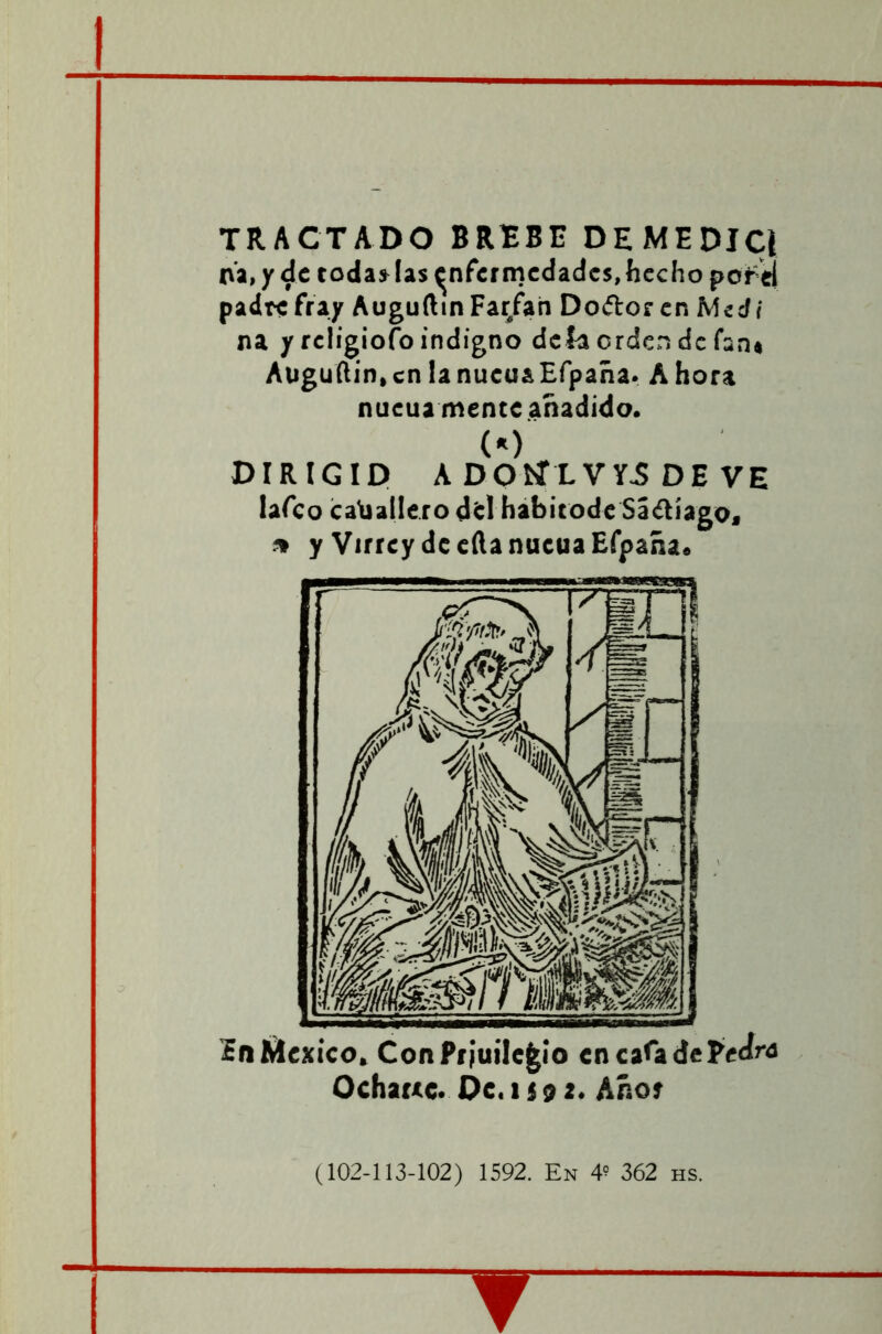 TRACTADO BREBE DE MEDIC{ na. y de toda» las enfermedades, hecho pofei padrcfray AugufttnFar/an Do&oren Mecí/ na y religiofo indigno defa orden de fan* Aüguftin, en la nucua Efpaña. A hora nucua mente añadido. (*) DIRIGID A DOÍÍLVY.S DE VE lafeo caballero del habitode Sáílíago, * y Virrey de ella nucua Efpaña. In México. ConPr¡uile£io encaíadePedm