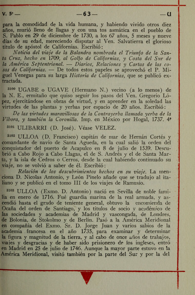 para la comodidad de la vida humana, y habiendo vivido otros diez años, murió lleno de llagas y con una tos asmática en el pueblo de S. Pablo en 29 de diciembre de 1730, a los 67 años, 5 meses y nueve días de su edad, mereciendo disputar al Ven. Salvatierra el glorioso título de apóstol de Californias. Escribió: Noticia del viaje de la Balandra nombrada el Triunfo de la San- ta Cruz, hecho en 1709, al Golfo de Californias, y Costa del Sur de la América Septentrional. — Diarios, Relaciones y Cartas de las co- sas de Californias. — De todos estos papeles se aprovechó el P. Mi- guel Venegas para su larga Historia de Californias, que se publicó ex- tractada. 3100 UGABE o ÜGAVE (Hermano N.) vecino (a lo menos) de la N. E., ermitaño que quiso seguir los pasos del Ven. Gregorio Ló- pez, ejercitándose en obras de virtud, y en aprender en la soledad las virtudes de las plantas y yerbas por espacio de 20 años. Escribió: De las virtudes maravillosas de la Contrayerba llamada yerba de la Víbora, y también la Coronilla. Imp. en México por Hogal, 1737. 4* 3101 ULIBARRI (D. José). Véase VELEZ. 3102 ULLOA (D. Francisco) capitán de mar de Plernán Cortés y comandante de navio de Santa Agueda, en la cual salió la orden del conquistador del puerto de Acapulco en 8 de julio de 1539. Descu- brió a Cabo Rojo a Cabo Llagas, el de S. Andrés y el de Santa Mar- ta, y la isla de Cedros o Cerros, desde la cual habiendo continuado su viaje, no se volvió a saber de él. Escribió: Relación de los descubrimientos hechos en su viaje. La men- ciona D. Nicolás Antonio, y León Pinelo añade que se tradujo al ita- liano y se publicó en el tomo III de los viajes de Ramusio. 3103 ULLOA (Exmo. D. Antonio) nació en Sevilla de noble fami- lia en enero de 1716. Fué guardia marina de la real armada, v as- cendió hasta el grado de teniente general, obtuvo la encomienda de Ocaña del orden de Santiago, y los títulos de socio y académico de las sociedades y academias de Madrid y vascongada, de Londres, de Bolonia, de Stokolmo y de Berlín. Pasó a la América Meridional en compañía del Exmo. Sr. D. Jorge Juan y varios sabios de la academia francesa en el año 1735, para examinar y determinar la figura y magnitud de la tierra, y al cabo de once años de trabajos, viajes y desgracias y de haber sido prisionero de los ingleses, entró en Madrid en 25 de julio de 1746. Aunque la mayor parte estuvo en la América Meridional, visitó también por la parte del Sur y por la del