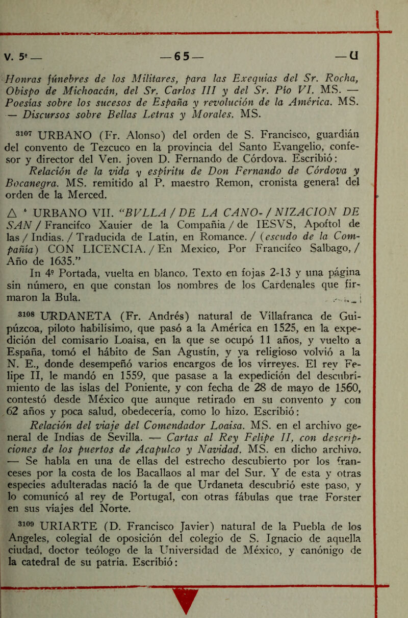 Honras júnebres de los Militares, para las Exequias del Sr. Rocha, Obispo de Michoacán, del Sr. Carlos III y del Sr. Pío VI. MS. — Poesías sobre los sucesos de España y revolución de la América. MS. — Discursos sobre Bellas Letras y Morales. MS. 3107 URBANO (Fr. Alonso) del orden de S. Francisco, guardián del convento de Tezcuco en la provincia del Santo Evangelio, confe- sor y director del Ven. joven D. Fernando de Córdova. Escribió: Relación de la vida y espíritu de Don Fernando de Córdova y Bocanegra. MS. remitido al P. maestro Remon, cronista general del orden de la Merced. A 6 URBANO VIL <(BVLLA / DE LA CANO* / NIZACION DE SAN / Francifco Xauier de la Compañía / de IESVS, Apoftol de las / Indias. / Traducida de Latín, en Romance./ (escudo de la Com- pañía) CON LICENCIA. / En México, Por Francifco Salbago, / Año de 1635.” In 49 Portada, vuelta en blanco. Texto en fojas 2-13 y una página sin número, en que constan los nombres de los Cardenales que fir- maron la Bula. . _ | 3108 URDANETA (Fr. Andrés) natural de Villafranca de Gui- púzcoa, piloto habilísimo, que pasó a la América en 1525, en la expe- dición del comisario Loaisa, en la que se ocupó 11 años, y vuelto a España, tomó el hábito de San Agustín, y ya religioso volvió a la N. E., donde desempeñó varios encargos de los virreyes. El rev Fe- lipe II, le mandó en 1559, que pasase a la expedición del descubri- miento de las islas del Poniente, y con fecha de 28 de mayo de 1560, contestó desde México que aunque retirado en su convento y con 62 años y poca salud, obedecería, como lo hizo. Escribió: Relación del viaje del Comendador Loaisa. MS. en el archivo ge- neral de Indias de Sevilla. — Cartas al Rey Felipe II, con descrip- dones de los puertos de Acapulco y Navidad. MS. en dicho archivo. — Se habla en una de ellas del estrecho descubierto por los fran- ceses por la costa de los Bacallaos al mar del Sur. Y de esta y otras especies adulteradas nació la de que Urdaneta descubrió este paso, y lo comunicó al rey de Portugal, con otras fábulas que trae Forster en sus viajes del Norte. 3109 URIARTE (D. Francisco Javier) natural de la Puebla de los Angeles, colegial de oposición del colegio de S. Ignacio de aquella ciudad, doctor teólogo de la Universidad de México, y canónigo de la catedral de su patria. Escribió: