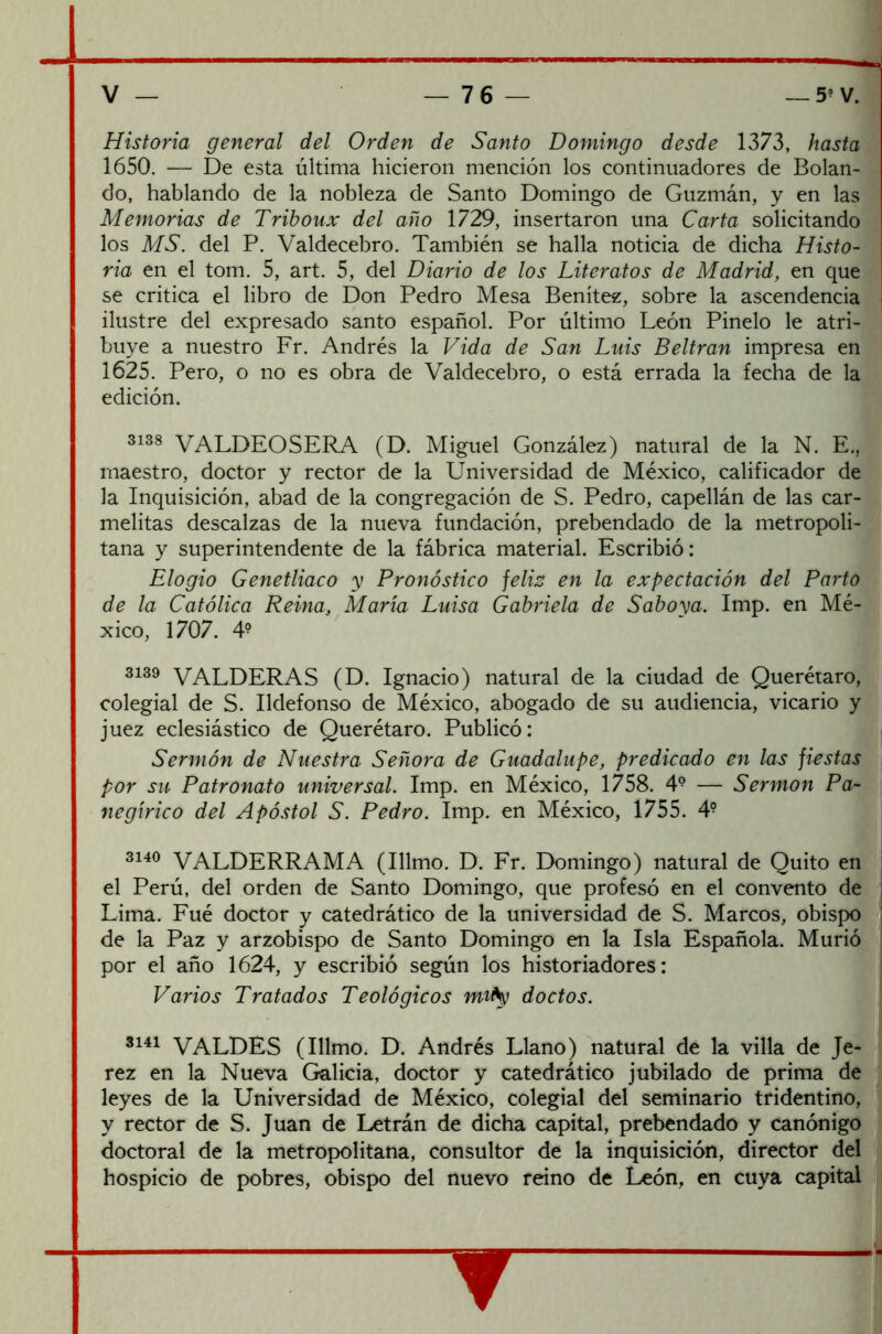 Historia general del Orden de Santo Domingo desde 1373, hasta 1650. — De esta última hicieron mención los continuadores de Bolan- do, hablando de la nobleza de Santo Domingo de Guzmán, y en las Memorias de Triboux del año 1729, insertaron una Carta solicitando los MS. del P. Valdecebro. También se halla noticia de dicha Histo- ria en el tom. 5, art. 5, del Diario de los Literatos de Madrid, en que se critica el libro de Don Pedro Mesa Benítez, sobre la ascendencia ilustre del expresado santo español. Por último León Pinelo le atri- buye a nuestro Fr. Andrés la Vida de San Luis Beltran impresa en 1625. Pero, o no es obra de Valdecebro, o está errada la fecha de la edición. 3138 VALDEOSERA (D. Miguel González) natural de la N. E., maestro, doctor y rector de la Universidad de México, calificador de la Inquisición, abad de la congregación de S. Pedro, capellán de las car- melitas descalzas de la nueva fundación, prebendado de la metropoli- tana y superintendente de la fábrica material. Escribió: Elogio Genetliaco y Pronóstico feliz en la expectación del Parto de la Católica Reina, María Luisa Gabriela de Saboya. Imp. en Mé- xico, 1707. 4? 3139 VALDERAS (D. Ignacio) natural de la ciudad de Querétaro, colegial de S. Ildefonso de México, abogado de su audiencia, vicario y juez eclesiástico de Querétaro. Publicó: Sermón de Nuestra Señora de Guadalupe, predicado en las fiestas por su Patronato universal. Imp. en México, 1758. 49 —— Sermón Pa- negírico del Apóstol S. Pedro. Imp. en México, 1755. 4? 3140 VALDERRAMA (Illmo. D. Fr. Domingo) natural de Quito en el Perú, del orden de Santo Domingo, que profesó en el convento de Lima. Fué doctor y catedrático de la universidad de S. Marcos, obispo de la Paz y arzobispo de Santo Domingo en la Isla Española. Murió por el año 1624, y escribió según los historiadores: Varios Tratados Teológicos mrty doctos. 3141 VALDES (Illmo. D. Andrés Llano) natural de la villa de Je- rez en la Nueva Galicia, doctor y catedrático jubilado de prima de leyes de la Universidad de México, colegial del seminario tridentino, y rector de S. Juan de Letrán de dicha capital, prebendado y canónigo doctoral de la metropolitana, consultor de la inquisición, director del hospicio de pobres, obispo del nuevo reino de León, en cuya capital ▼