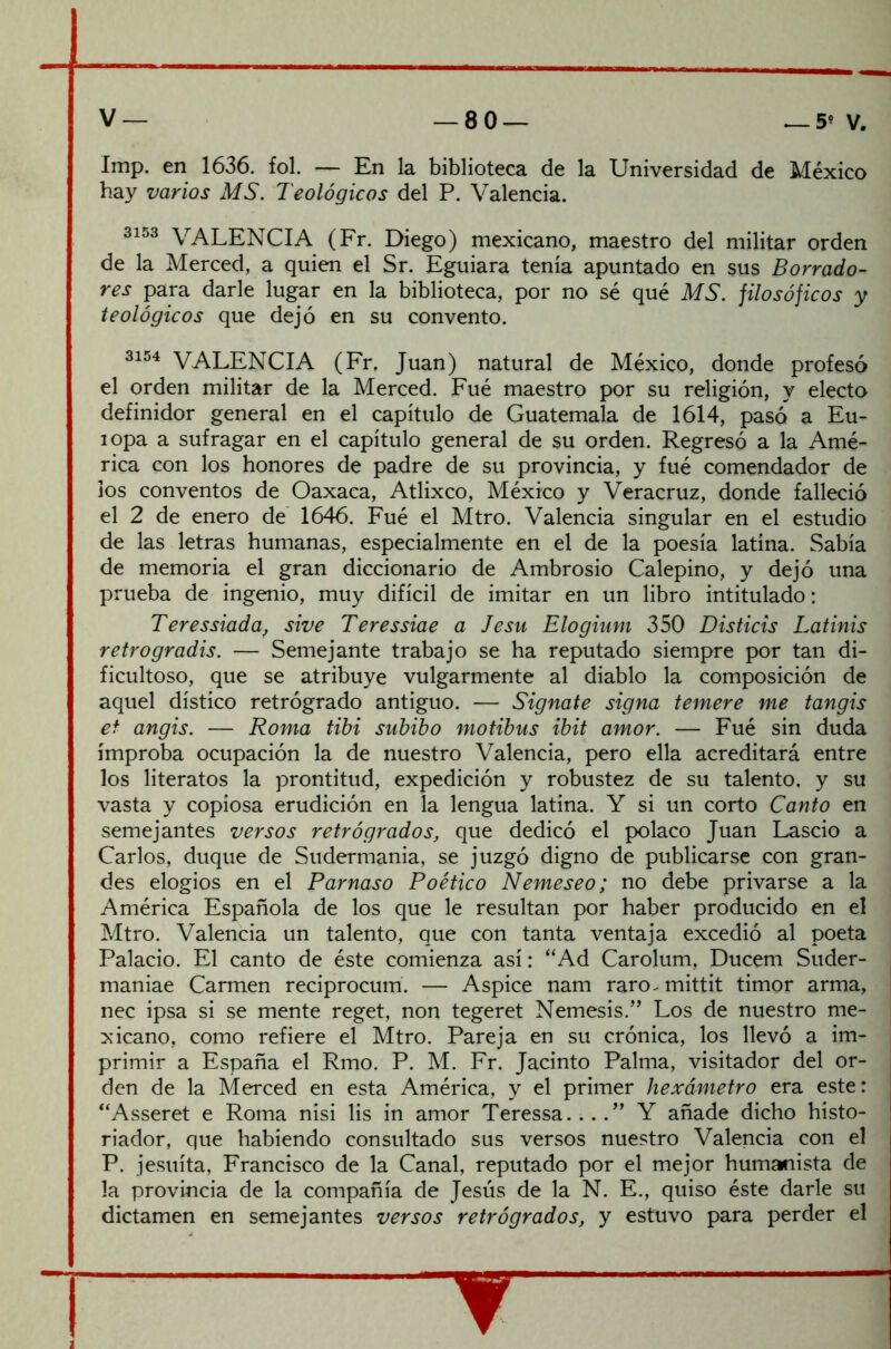 Imp. en 1636. fol. — En la biblioteca de la Universidad de México hay varios MS. Teológicos del P. Valencia. 3153 VALENCIA (Fr. Diego) mexicano, maestro del militar orden de la Merced, a quien el Sr. Eguiara tenía apuntado en sus Borrado- res para darle lugar en la biblioteca, por no sé qué MS. filosóficos y teológicos que dejó en su convento. 3154 VALENCIA (Fr, Juan) natural de México, donde profesó el orden militar de la Merced. Fué maestro por su religión, y electo definidor general en el capítulo de Guatemala de 1614, pasó a Eu- iopa a sufragar en el capítulo general de su orden. Regresó a la Amé- rica con los honores de padre de su provincia, y fué comendador de los conventos de Oaxaca, Atlixco, México y Veracruz, donde falleció el 2 de enero de 1646. Fué el Mtro. Valencia singular en el estudio de las letras humanas, especialmente en el de la poesía latina. Sabía de memoria el gran diccionario de Ambrosio Calepino, y dejó una prueba de ingenio, muy difícil de imitar en un libro intitulado: Teressiada, sive Teressiae a Jesu Elogium 350 Disticis Latinis retrogradis. — Semejante trabajo se ha reputado siempre por tan di- ficultoso, que se atribuye vulgarmente al diablo la composición de aquel dístico retrógrado antiguo. — Sígnate signa temere me tangis et angis. — Roma tibi subibo motibus ibit amor. — Fué sin duda ímproba ocupación la de nuestro Valencia, pero ella acreditará entre los literatos la prontitud, expedición y robustez de su talento, y su vasta y copiosa erudición en la lengua latina. Y si un corto Canto en semejantes versos retrógrados, que dedicó el polaco Juan Lascio a Carlos, duque de Sudermania, se juzgó digno de publicarse con gran- des elogios en el Parnaso Poético Neme seo; no debe privarse a la América Española de los que le resultan por haber producido en el Mtro. Valencia un talento, que con tanta ventaja excedió al poeta Palacio. El canto de éste comienza así: “Ad Carolum, Ducem Suder- maniae Carmen reciprocum. — Aspice nam raro^ mittit timor arma, nec ipsa si se mente reget, non tegeret Nemesis.” Los de nuestro me- xicano, como refiere el Mtro. Pareja en su crónica, los llevó a im- primir a España el Rmo. P. M. Fr. Jacinto Palma, visitador del or- den de la Merced en esta América, y el primer hexámetro era este: “Asseret e Roma nisi lis in amor Teressa.. . Y añade dicho histo- riador, que habiendo consultado sus versos nuestro Valencia con el P. jesuíta, Francisco de la Canal, reputado por el mejor humanista de la provincia de la compañía de Jesús de la N. E., quiso éste darle su dictamen en semejantes versos retrógrados, y estuvo para perder el