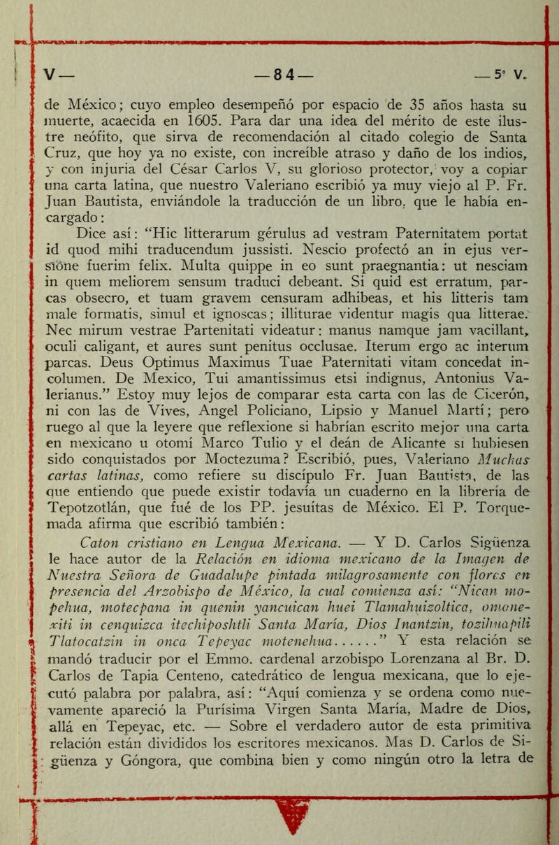 de México ; cuyo empleo desempeñó por espacio de 35 años hasta su muerte, acaecida en 1605. Para dar una idea del mérito de este ilus- tre neófito, que sirva de recomendación al citado colegio de Santa Cruz, que hoy ya no existe, con increíble atraso y daño de los indios, y con injuria del César Carlos V, su glorioso protector, voy a copiar una carta latina, que nuestro Valeriano escribió ya muy viejo al P. Fr. Juan Bautista, enviándole la traducción de un libro, que le había en- cargado : Dice así: “Hic litterarum gérulus ad vestram Paternitatem portat id quod mihi traducendum jussisti. Nescio profectó an in ejus ver- sione fuerim felix. Multa quippe in eo sunt praegnantia: ut nesciatn in quem meliorem sensum traduci debeant. Si quid est erratum, par- cas obsecro, et tuam gravem censuram adhibeas, et his litteris tam male formatis, simul et ignoscas; illiturae videntur magis qua litterae. Nec mirum vestrae Partenitati videatur: manus namque jam vacillant, oculi caligant, et aures sunt penitus occlusae. Iterum ergo ac interum parcas. Deus Optimus Maximus Tuae Paternitati vitam concedat in- columen. De México, Tui amantissimus etsi indignus, Antonius Va- lerianus.” Estoy muy lejos de comparar esta carta con las de Cicerón, ni con las de Vives, Angel Policiano, Lipsio y Manuel Martí; pero ruego al que la leyere que reflexione si habrían escrito mejor una carta en mexicano u otomí Marco Tulio y el deán de Alicante si hubiesen sido conquistados por Moctezuma? Escribió, pues, Valeriano Muchas cartas latinas, como refiere su discípulo Fr. Juan Bautista, de las que entiendo que puede existir todavía un cuaderno en la librería de Tepotzotlán, que fué de los PP. jesuítas de México. El P. Torque- mada afirma que escribió también: Catón cristiano en Lengua Mexicana. — Y D. Carlos Sigüenza le hace autor de la Relación en idioma mexicano de la Imagen de Nuestra Señora de Guadalupe pintada milagrosamente con flores en presencia del Arzobispo de México, la cual comienza así: <cNican ino- pe hua, moteepana in quenin yancuican huei Tlamahuizoltica, omone- xiti in cenquizca itechiposhtli Santa María, Dios Inantzin, tozihnapili Tlatocatzin in onca Tepeyac motenehua ” Y esta relación se mandó traducir por el Emmo. cardenal arzobispo Lorenzana al Br. D. Carlos de Tapia Centeno, catedrático de lengua mexicana, que lo eje- cutó palabra por palabra, así: “Aquí comienza y se ordena como nue- vamente apareció la Purísima Virgen Santa María, Madre de Dios, allá en Tepeyac, etc. — Sobre el verdadero autor de esta primitiva relación están divididos los escritores mexicanos. Mas D. Carlos de Si- ; güenza y Góngora, que combina bien y como ningún otro la letra de