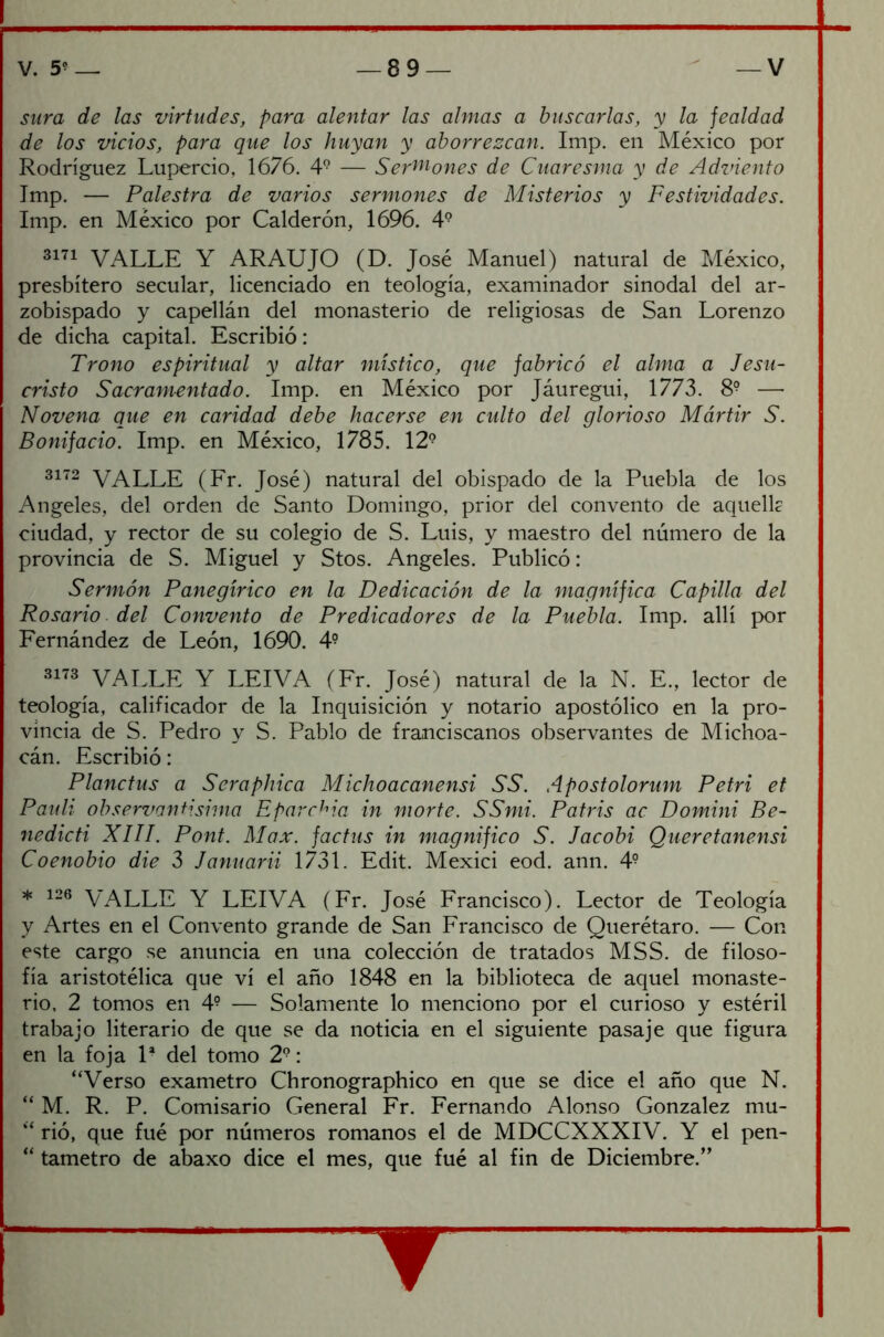 sura de las virtudes, para alentar las almas a buscarlas, y la fealdad de los vicios, para que los huyan y aborrezcan. Imp. en México por Rodríguez Lupercio, 1676. 49 — Sebones de Cuaresma y de Adviento Imp. — Palestra de varios sermones de Misterios y Festividades. Imp. en México por Calderón, 1696. 49 3171 VALLE Y ARAUJO (D. José Manuel) natural de México, presbítero secular, licenciado en teología, examinador sinodal del ar- zobispado y capellán del monasterio de religiosas de San Lorenzo de dicha capital. Escribió: Trono espiritual y altar místico, que fabricó el alma a Jesu- cristo Sacramentado. Imp. en México por Jáuregui, 1773. 8? —• Novena que en caridad debe hacerse en culto del glorioso Mártir S. Bonifacio. Imp. en México, 1785. 12? 3172 VALLE (Fr. José) natural del obispado de la Puebla de los Angeles, del orden de Santo Domingo, prior del convento de aquellc ciudad, y rector de su colegio de S. Luis, y maestro del número de la provincia de S. Miguel y Stos. Angeles. Publicó: Sermón Panegírico en la Dedicación de la magnífica Capilla del Rosario del Convento de Predicadores de la Puebla. Imp. allí por Fernández de León, 1690. 4? 3173 VALLE Y LEIVA (Fr. José) natural de la N. E., lector de teología, calificador de la Inquisición y notario apostólico en la pro- vincia de S. Pedro y S. Pablo de franciscanos observantes de Michoa- cán. Escribió: Planctus a Sempírica Michoacanensi SS. Apostolorum Petri et Pauli observantisima Eparchia in morte. SSmi. Patris ac Domini Be- ll edic ti XIII. Pont. Max. factus in magnifico S. Jacobi Queretanensi Coenobio die 3 Januarii 1731. Edit. Mexici eod. ann. 4? * 126 VALLE Y LEIVA (Fr. José Francisco). Lector de Teología y Artes en el Convento grande de San Francisco de Querétaro. — Con este cargo se anuncia en una colección de tratados MSS. de filoso- fía aristotélica que vi el año 1848 en la biblioteca de aquel monaste- rio, 2 tomos en 4? — Solamente lo menciono por el curioso y estéril trabajo literario de que se da noticia en el siguiente pasaje que figura en la foja 1* del tomo 29: “Verso exámetro Chronographico en que se dice el año que N. “ M. R. P. Comisario General Fr. Fernando Alonso González mu- “ rió, que fué por números romanos el de MDCCXXXIV. Y el pen- “ tametro de abaxo dice el mes, que fué al fin de Diciembre.”