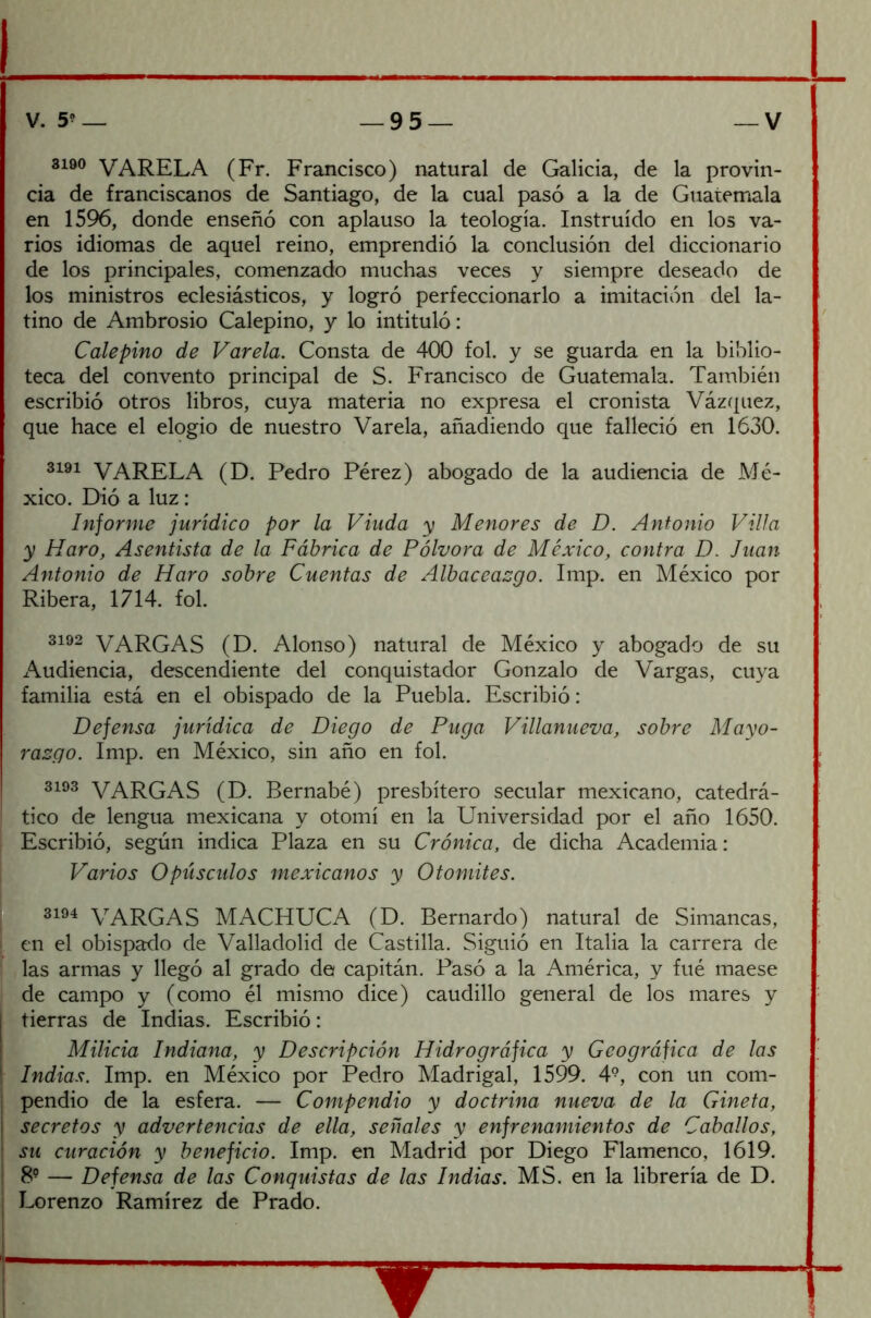 3190 VARELA (Fr. Francisco) natural de Galicia, de la provin- cia de franciscanos de Santiago, de la cual pasó a la de Guatemala en 1596, donde enseñó con aplauso la teología. Instruido en los va- rios idiomas de aquel reino, emprendió la conclusión del diccionario de los principales, comenzado muchas veces y siempre deseado de los ministros eclesiásticos, y logró perfeccionarlo a imitación del la- tino de Ambrosio Calepino, y lo intituló: Calepino de Vareta. Consta de 400 fol. y se guarda en la biblio- teca del convento principal de S. Francisco de Guatemala. También escribió otros libros, cuya materia no expresa el cronista Vázquez, que hace el elogio de nuestro Varela, añadiendo que falleció en 1630. 3191 VARELA (D. Pedro Pérez) abogado de la audiencia de Mé- xico. Dió a luz: Informe jurídico por la Viuda y Menores de D. Antonio Villa y Haro, Asentista de la Fábrica de Pólvora de México, contra D. Juan Antonio de Haro sobre Cuentas de Albaceazgo. Imp. en México por Ribera, 1714. fol. 3192 VARGAS (D. Alonso) natural de México y abogado de su Audiencia, descendiente del conquistador Gonzalo de Vargas, cuya familia está en el obispado de la Puebla. Escribió: Defensa jurídica de Diego de Fuga Villanueva, sobre Mayo- razgo. Imp. en México, sin año en fol. 3193 VARGAS (D. Bernabé) presbítero secular mexicano, catedrá- ! tico de lengua mexicana y otomí en la Universidad por el año 1650. Escribió, según indica Plaza en su Crónica, de dicha Academia: Varios Opúsculos mexicanos y O tomites. 3194 VARGAS MACHUCA (D. Bernardo) natural de Simancas, ¡ en el obispado de Valladolid de Castilla. Siguió en Italia la carrera de las armas y llegó al grado de capitán. Pasó a la América, y fué maese de campo y (como él mismo dice) caudillo general de los mares y j tierras de Indias. Escribió: Milicia Indiana, y Descripción Hidrográfica y Geográfica de las \ Indias. Imp. en México por Pedro Madrigal, 1599. 49, con un com- | pendió de la esfera. — Compendio y doctrina nueva de la Gineta, ¡ secretos y advertencias de ella, señales y enfrenamientos de Caballos, | su curación y beneficio. Imp. en Madrid por Diego Flamenco, 1619. I 89 — Defensa de las Conquistas de las Indias. MS. en la librería de D. ! Lorenzo Ramírez de Prado.