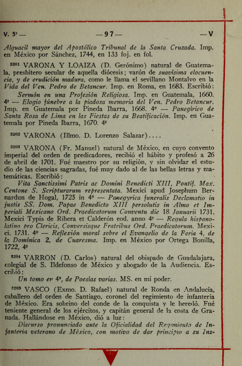 Alguacil mayor del Apostólico Tribunal de la Santa Cruzada. Imp. en México por Sánchez, 1744, en 133 foj. en fol. 3201 VARONA Y LOAIZA (D. Gerónimo) natural de Guatema- la, presbítero secular de aquella diócesis; varón de suavísima elocuen- cia, y de erudición madura, como le llama el sevillano Montalvo en la Vida del Ven. Pedro de Betancur. Imp. en Roma, en 1683. Escribió: Sermón en una Profesión Religiosa. Imp. en Guatemala, 1660. 49 — Elogio fúnebre a la piadosa memoria del Ven. Pedro Betancur. Imp. en Guatemala por Pineda Ibarra, 1668. 49 — Panegírico de Santa Rosa de Lima en las Fiestas de su Beatificación. Imp. en Gua- temala por Pineda Ibarra, 1670. 49 3202 VARONA (Illmo. D. Lorenzo Salazar) 3203 VARONA (Fr. Manuel) natural de México, en cuyo convento imperial del orden de predicadores, recibió el hábito y profesó a 26 de abril de 1701. Fué maestro por su religión, y sin olvidar el estu- dio de las ciencias sagradas, fué muy dado al de las bellas letras y ma- temáticas. Escribió: Vita Sanctissimi Patris ac Domini Benedicti XIII, Pontif. Max. Centone S. Scripturarum representata. Mexici apud Josepbum Ber- nardun de Hogal, 1725 in 49 — Panegyrica funeralis Declamatio in justis SS. Dom. Papae Benedicto XIII persolutis in Almo et Im- periali Mexicano Ord. Praedicatorum Conventu die 18 lanuarii 1731. Mexici Typis de Ribera et Calderón eod. anno 4? — Regula hispano- latino pro Clericis, Conversisque Fratribus Ord. Praedicatorum. Mexi- ci. 1731. 49 — Reflexión moral sobre el Evangelio de la Feria 4, de la Dominica 2, de Cuaresma. Imp. en México por Ortega Bonilla, 1722, 4? 32°4 VARRON (D. Carlos) natural del obispado de Guadalajara, colegial de S. Ildefonso de México y abogado de la Audiencia. Es- cribió : Un tomo ev 49, de Poesías varias. MS. en mi poder. ?205 VASCO (Exmo. D. Rafael) natural de Ronda en Andalucía, caballero del orden de Santiago, coronel del regimiento de infantería de México. Era sobrino del conde de la conquista y le heredó. Fué teniente general de los ejércitos, y capitán general de la costa de Gra- nada. Hallándose en México, dió a luz: Discurso pronunciado ante la Oficialidad del Regimiento de In- fantería veterano de México, con motivo de dar principio a su ¡ns- ^ —