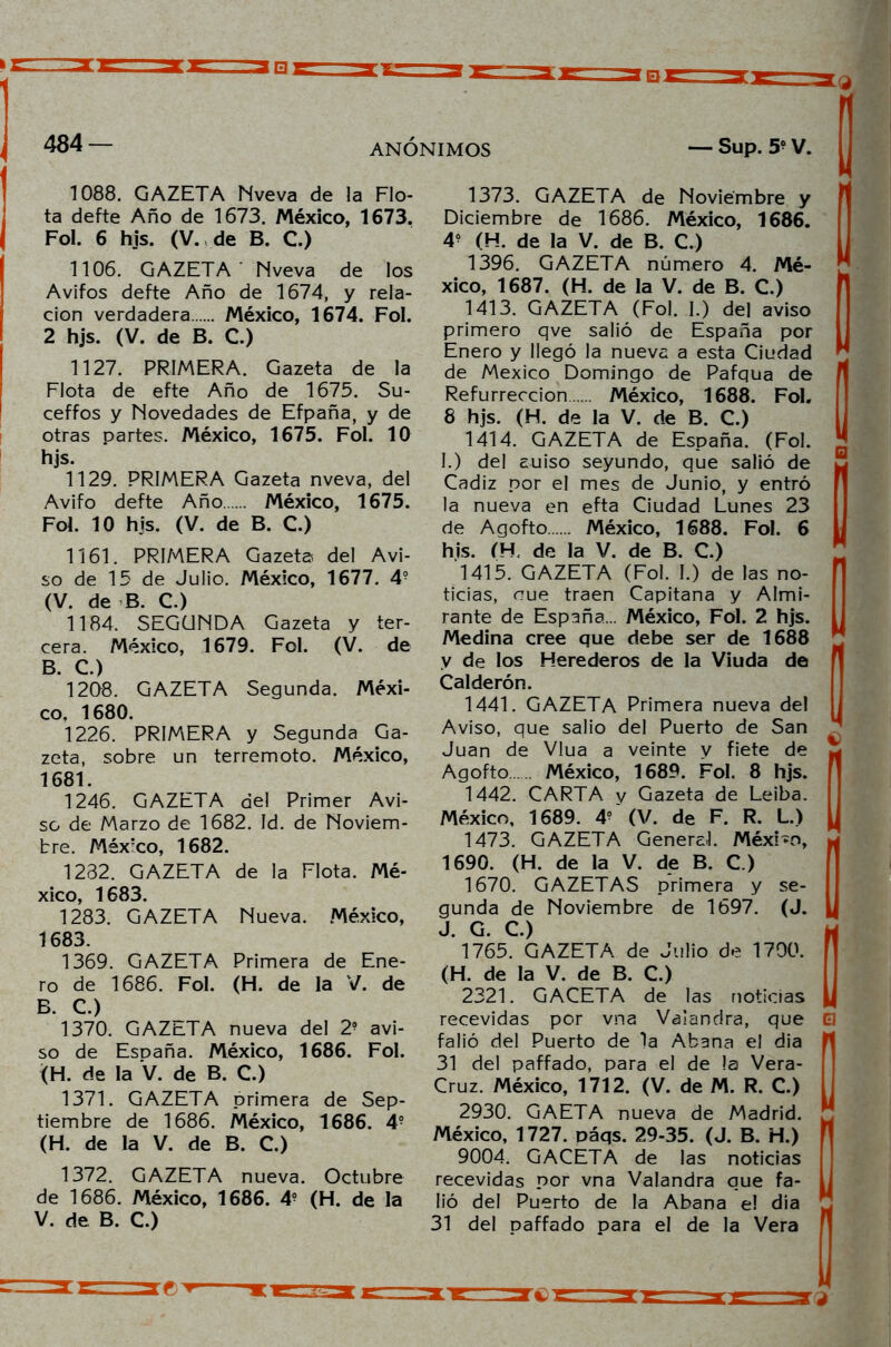 1088. GAZETA Nveva de la Flo- ta defte Año de 1673. México, 1673. Fol. 6 hjs. (V. de B. C.) 1106. GAZETA Nveva de los Avifos defte Año de 1674, y rela- ción verdadera México, 1674. Fol. 2 hjs. (V. de B. C.) 1127. PRIMERA. Gazeta de la Flota de efte Año de 1675. Su- ceffos y Novedades de Efpaña, y de otras partes. México, 1675. Fol. 10 hjs. 1129. PRIMERA Gazeta nveva, del Avifo defte Año México, 1675. Fol. 10 hjs. (V. de B. C.) 1161. PRIMERA Gazeta del Avi- so de 15 de Julio. México, 1677. 4? (V. de B. C.) 1184. SEGUNDA Gazeta y ter- cera. México, 1679. Fol. (V. de B C ) 1208. GAZETA Segunda. Méxi- co, 1680. 1226. PRIMERA y Segunda Ga- zeta, sobre un terremoto. México, 1681. 1246. GAZETA del Primer Avi- so de Marzo de 1682. Id. de Noviem- bre. México, 1682. 1282. GAZETA de la Flota. Mé- xico, 1683. 1283. GAZETA Nueva. México, 1683. 1369. GAZETA Primera de Ene- ro de 1686. Fol. (H. de la V. de B. C.) 1370. GAZt-TA nueva del 2- avi- so de Esüaña. México, 1686. Fol. (H. de la V. de B. C.) 1371. GAZETA primera de Sep- tiembre de 1686. México, 1686. 49 (H. de la V. de B. C.) 1372. GAZETA nueva. Octubre de 1686. México, 1686. 4? (H. de la V. de B. C.) 1373. GAZETA de Noviembre y 1 Diciembre de 1686. México, 1686. 4- (H. de la V. de B. C.) 1396. GAZETA número 4. Mé- xico, 1687. (H. de la V. de B. C.) 1413. GAZETA (Fol. I.) del aviso primero qve salió de España por Enero y llegó la nueva a esta Ciudad de México Domingo de Pafqua de Refurreccion México, 1688. Fol. 8 hjs. (H. de la V. de B. C.) 1414. GAZETA de España. (Fol. I. ) del auiso seyundo, que salió de Cádiz por el mes de Junio, y entró la nueva en efta Ciudad Lunes 23 de Agofto México, 1688. Fol. 6 his. ÍH de la V. de B. C.) 1415. GAZETA (Fol. I.) de las no- ticias, aue traen Capitana y Almi- rante de España... México, Fol. 2 hjs. Medina cree que debe ser de 1688 y de los Herederos de la Viuda de Calderón. 1441. GAZETA Primera nueva del Aviso, que salió del Puerto de San ^ Juan de Vlua a veinte y fíete de Agofto México, 1689. Fol. 8 hjs. 1442. CARTA y Gazeta de Leiba. México, 1689. 4? (V. de F. R. L.) 1473. GAZETA General. Méxi-o, 1690. (H. de la V. de B. C.) 1670. GAZETAS primera y se- gunda de Noviembre de 1697. (J. J. G. C.) 1765. GAZETA de Julio de 1700. (H. de la V. de B. C.) 2321. GACETA de las noticias recevidas por vna Vaiandra, que El falió del Puerto de la Abana el dia 31 del paffado, para el de la Vera- Cruz. México, 1712. (V. de M. R. C.) 2930. GAETA nueva de Madrid. México, 1727. oáqs. 29-35. (J. B. H.) 9004. GACETA de las noticias recevidas por vna Vaiandra que fa- lió del Puerto de la Abana e! dia 31 del paffado para el de la Vera att '9