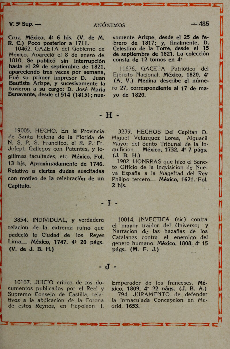 Cruz. México, 4? 6 hjs. (V. de M. R. C.) Poco posterior a 1711. 10462. GAZETA del Gobierno de México. Apareció el 8 de enero de 1810. Se publicó sin interrupción hasta el 29 de septiembre de 1821, apareciendo tres veces por semana, Fué su primer impresor D. Juan Bautista Arizpe, y sucesivamente la tuvieron a su cargo: D. José María Benavente, desde el 514 (1815); nue- vamente Arizpe, desde el 25 de fe- brero de 1817; y, finalmente, D. Celestino de la Torre, desde el 15 de septiembre de 1821. La colección consta de 12 tomos en 4? 11676. GACETA Patriótica del Ejército Nacional. México, 1820. 4? (A. V.) Medina describe el núme- ro 27, correspondiente al 17 de ma- yo de 1820. - H - 19005. HECHO. En la Provincia de Santa Helena de la Florida de N. S. P. S. Francifco, el R. P. Fr. Jofeph Gallegos con Patentes,, y le- gitimas facultades, etc. México. Fol. 13 hjs. Aproximadamente de 1746. Relativo a ciertas dudas suscitadas con motivo de la celebración de un Capítulo. 3239. HECHOS Del Capitán D. Miguel Velazquez Lorea, Alguacil Mayor del Santo Tribunal de la In- quisición México, 1732. 4? 7 págs. (J. B. H.) 1902. HONRRAS que hizo el Sáne- te Officio de la Inqvisicion de Nue- va España a la Mageftad del Rey Philipo tercero México, 1621. Fol. 2 hjs. -1 - 3854. INDIVIDUAL, y verdadera relación de la extrema ruina que padeció la Ciudad de los Reyes Lima México, 1747. 4? 20 págs. (V. de J. B. H.) 10167. JUICIO critico de los do- cumentos publicados por el Real y Supremo Consejo de Castilla, rela- tivos a ia abdicación de la Corona de estos Reynos, en Napoleón I, 10014. INVECTICA (sic) contra el mayor traidor del Universo; y Narración de las hazañas de los Catalanes contra el enemigo del genero humano. México, 1808. 49 1 5 págs. (M. F. J.) Emperador de los franceses. Mé- xico, 1809. 4? 22 nágs. (J. B. A.) 794. JURAMENTO de defender la Inmaculada Concepción en Ma- drid. 1653.