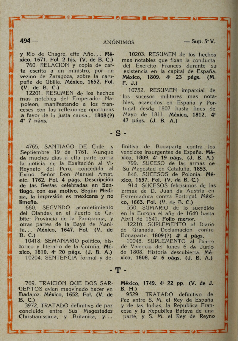y Rio de Chagre, efte Año. . . Mé- xico, 1671. Fol. 2 hjs. (V. de B. C.) 760. RELACION y copia de car- ta escrita a un ministro, por un vezino de Zaragoza, sobre la cam- paña de Ubilla. México, 1652. Fol. (V. de B. C.) 12201. RESUMEN de los hechos mas notables del Emperador Na- poleón, manifestando a los fran- ceses con las reflexiones oportunas a favor de la justa causa... 1808(?) 4? 7 nágs. 4765. SANTIAGO DE Chile, y Septiembre 19 de 1761. Aunque de muchos dias á efta parte corría la noticia de la Exaltación al Vi- Reynato del Perú, concedida al Exmo. Señor Don Manuel Amat, etc. 1762. Fol. 4 págs. Descripción de las fiestas celebradas en San- tiago, con ese motivo. Según Medi- na, la impresión es mexicana y no limeña. 660. SEGVNDO acometimiento del Olandes en el Puerto de Ca- bite: Provincia de la Pampanga, y otras oartes de la Bayá de Mani- law.. México, 1647. Fol. (V. de B. C.) 10418. SEMANARIO político, his- tórico y literario de la Coruña. Mé- xico, 1810. 4? 20 págs. (J. B. A.) 10204. SENTENCIA formal y de- 769. TRAICION QUE DOS SAR- GENTOS avian maqvinado hacer en Badajoz. México, 1652. Fo!. (V. de B. C.) 3972. TRATADO definitivo de paz concluido entre Sus Magestades Christianissima, y Británica, y. .. 10203. RESUMEN de los hechos mas notables que fixan la conducta del Exercito Francés durante su existencia en la capital de España. México, 1809. 4° 23 págs. (M. F. J.) 10752. RESUMEN imparcial de los sucesos militares mas nota- bles, acaecidos en España y Por- tugal desde 1807 hasta fines de Mayo de 1811. México, 1812. 4? 47 págs. (J. B. A.) s - finitivs de Bonaparte contra los vencidos insurgentes de España. Mé- xico, 1809. 49 19 págs. (J. B. A.) 799. SUCESO de las armas oe Su Magestad en Cataluña. 1853. 846. SUCESOS de Polonia. Mé- xico, 1657. Fol. (V. de B. C.) 914. SUCESOS felicísimos de las armas de D. Juan de Austria en Estremadura contra Portugal. Méxi- co, 1663. Fol. (V. ríe B. C.) 550. SUMARIO de lo sucedido en la Europa el año de 1640 hasta Abril de 1641. Folio menor. 12210. SUPLEMENTO a! Diario de Granada. Declamación contra Bonaparte. 1809(?) 4? 4 págs. 10048. SUPLEMENTO al Diario de Valencia del lunes 6 de Junio de 1808. Historia descubierta. Mé- xico, 1808. 4? 6 págs. (J. B. A.) T - México, 1749. 4? 22 pp. (V. de J. B H ) *9529. TRATADO definitivo de Paz entre S. M. el Rey de España y de las Indias, la República Fran- cesa y la República Bátava de una parte, y S. M. el Rey de Reyno