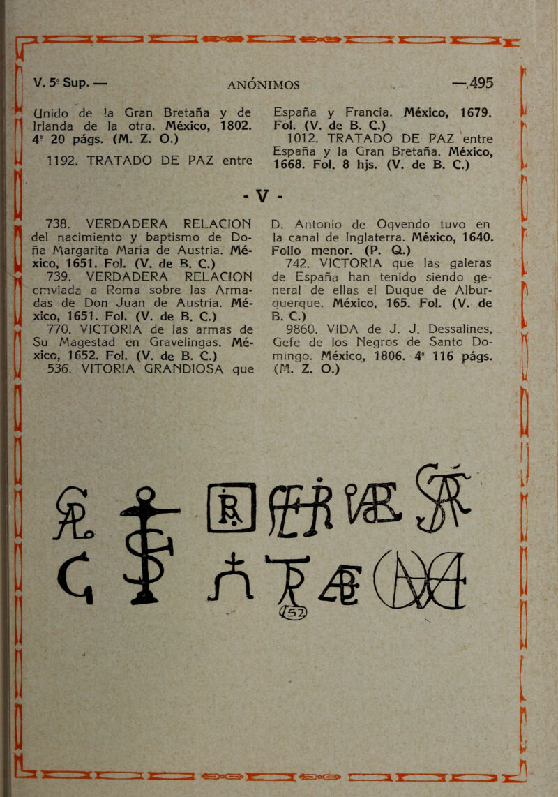 r V. 5? Sup. — ANÓNIMOS —,495 Unido de !a Gran Bretaña y de Irlanda de la otra. México, 1802. 4? 20 págs. (M. Z. O.) 1192. TRATADO DE PAZ entre 738. VERDADERA RELACION del nacimiento y baptismo de Do- ña Margarita María de Austria. Mé- xico, 1651. Fol. (V. de B. C.) 739. VERDADERA RELACION cmviada a Roma sobre las Arma- das de Don Juan de Austria. Mé- xico, 1651. Fo!. (V. de B. C.) 770. VICTORIA de las armas de Su Magestad en Gravelingas. Mé- xico, 1652. Fol. (V. de B. C.) España y Francia. México, 1679. Fol. (V. de B. C.) 1012. TRATADO DE PAZ entre España y la Gran Bretaña. México, 1668. Fol. 8 hjs. (V. de B. C.) D. Antonio de Oqvendo tuvo en la canal de Inglaterra. México, 1640. Folio menor. (P. Q.) 742. VICTORIA que las galeras de España han tenido siendo ge- neral de ellas el Duque de Albur- auerque. México, 165. Fol. (V. de B. C.) 9860. VIDA de J. J. Dessalines, Gefe de los Negros de Santo Do- mingo. México, 1806. 4? 116 págs.