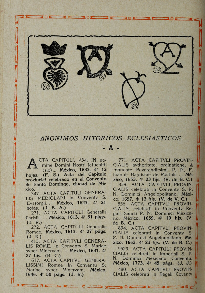 ANONIMOS HITORICOS ECLESIASTICOS - A - ACTA CAPITÜLI. 434. IN no- mine Domini Nostri lefuchift! (sic)... México, 1633. 4o 12 hojas. (F. S.) Acta del Capítulo provincisí celebrado en el Convento de Santo Domingo, ciudad de Mé- xico. 347. ACTA CAPITÜLI GENERA- LIS MEDIOLANI in Conventv S. Evctorgii, . . México, 1623. 4? 21 hojas. (J. B. A.) 271. ACTA CAPITÜLI Generalis Parisiis. . . México, 1613. 49 31 págs. (J. R.) 272. ACTA CAPITÜLI Generalis Romae. México, 1613. 49 27 págs. (J. R.) 413. ACTA CAPITVLI GENERA- LIS ROME. In Conventv S. Mariae svper Minervam. . . México, 1631. 4? 27 his. (B. C.) 617. ACTA CAPITVLI GENERA- LISSIMI Romae In Conventu S. Mariae svoer Minervam. México, 1646. 49 50 págs. (J. R.) 771. ACTA CAPITVLI PROVIN- CIALIS avthoritate, ordinatione, & mandato Reverendifsimi P. N. F. Ioannin Baptistae de Marinis. . . Mé- xico, 1653. 4? 23 hjs. (V. do B. C.) 839. ACTA CAPITVLI PROVIN- CIALIS celebrati in Conventv S. P. N. Dominici Angelopolitano. Méxi- co, 1657. 4? 13 hjs. (V. de V. C.) 856. ACTA CAPITVLI PROVIN- CIALIS, celebrati in Conventv Re- gali Sancti P. N. Dominici Mexica- no. México, 1659. 49 10 hjs. (V. de B. C.) 894. ACTA CAPITVLI PROVIN- CIALIS celebrati in Conventv S. P. N. Dominici AngeloDolitano. Mé- xico, 1662. 49 23 hjs. (V. de B. C.) 5529. ACTA CAPITÜLI PROVIN- CIALES celebrati in Imperiali S. P. N. Dominici Mexicano Conventu. México, 1773. 49 45 págs. (J. J.) 480. ACTA CAPITVLI PROVIN- CIALIS celebrati in Regali Coventv e