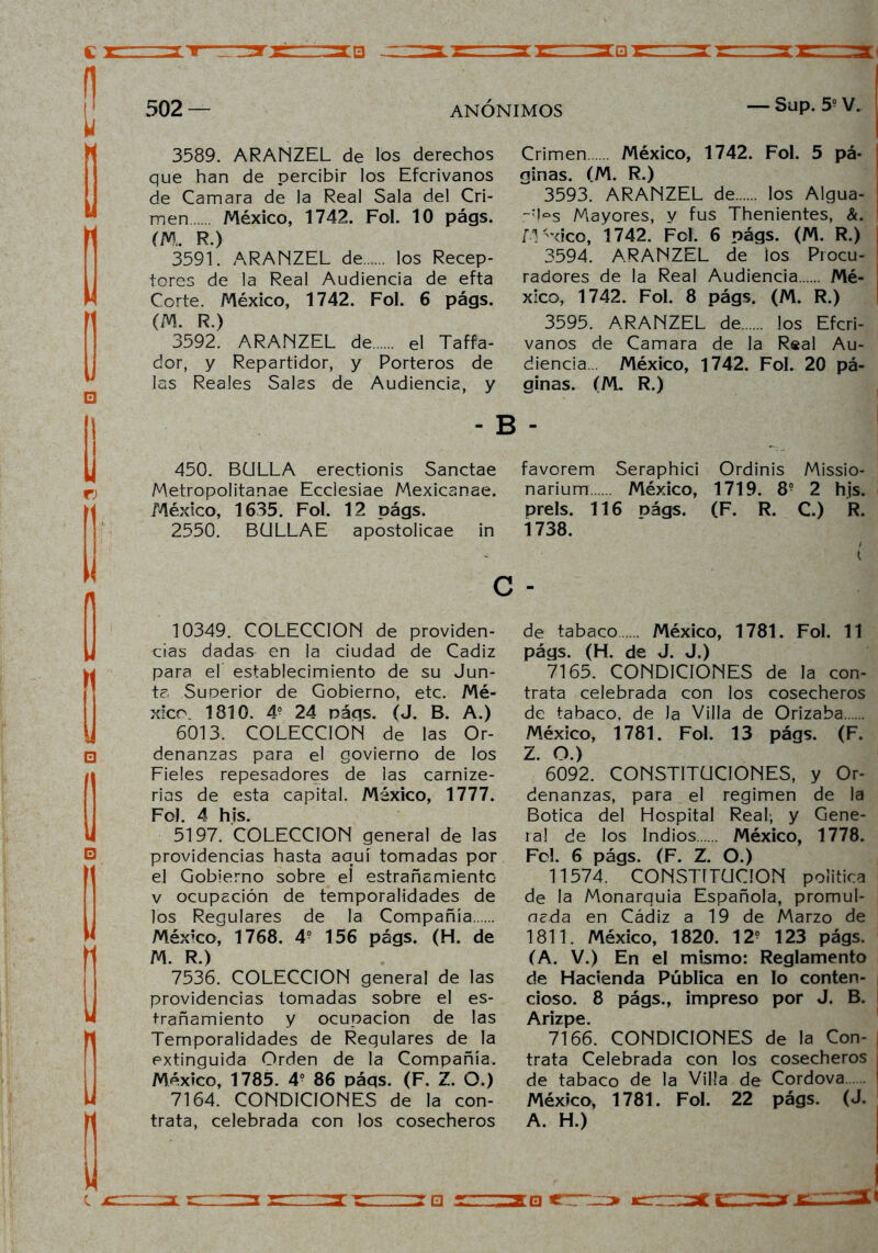 3589. ARANZEL de los derechos que han de percibir los Efcrivanos de Camara de la Real Sala del Cri- men México, 1742. Fol. 10 págs. m. r.) 3591. ARANZEL de los Recep- tores de la Real Audiencia de efta Corte. México, 1742. Fol. 6 págs. (M. R.) 3592. ARANZEL de el Taffa- dor, y Repartidor, y Porteros de las Reales Salas de Audiencia, y - B 450. BULLA erectionis Sanctae Metropolitanae Ecclesiae Mexicanae. México, 1635. Fol. 12 págs. 2550. BULLAE apostolicae in c 10349. COLECCION de providen- cias dadas en la ciudad de Cádiz para el establecimiento de su Jun- ta. Superior de Gobierno, etc. Mé- xico. 1810. 4? 24 págs. (J. B. A.) 6013. COLECCION de las Or- denanzas para el govierno de los Fieles repesadores de las carnize- rias de esta capital. México, 1777. Fol. 4 his. 5197. COLECCION general de las providencias hasta aquí tomadas por el Gobierno sobre el estrañamiento v ocupación de temporalidades de los Regulares de la Compañía México, 1768. 4? 156 págs. (H. de M. R.) 7536. COLECCION general de las providencias lomadas sobre el es- trañamiento y ocupación de las Temporalidades de Regulares de la extinguida Orden de la Compañía. México, 1785. 4? 86 páqs. (F. Z. O.) 7164. CONDICIONES de la con- trata, celebrada con los cosecheros Crimen México, 1742. Fol. 5 pá- ninas. (M. R.) 3593. ARANZEL de los Algua- :l~s Mayores, y fus Thenientes, &. M 'xico, 1742. Fol. 6 págs. (M. R.) 3594. ARANZEL de los Procu- radores de la Real Audiencia Mé- xico, 1742. Fol. 8 págs. (M. R.) 3595. ARANZEL de los Efcri- vanos de Camara de la Real Au- diencia México, 1742. Fol. 20 pá- ginas. (M. R.) favorem Seraphici Ordinis Missio- narium México, 1719. 8? 2 hjs. prels. 116 nágs. (F. R. C.) R. 1738. de tabaco México, 1781. Fol. 11 págs. (H. de J. J.) 7165. CONDICIONES de la con- trata celebrada con los cosecheros de tabaco, de la Villa de Orizaba México, 1781. Fol. 13 págs. (F. Z. O.) 6092. CONSTITUCIONES, y Or- denanzas, para el regimen de la Botica del Hospital Real; y Gene- ral de los Indios México, 1778. Fe!. 6 págs. (F. Z. O.) 11574. CONSTITUCION política de la Monarquía Española, promul- neda en Cádiz a 19 de Marzo de 1811. México, 1820. 12? 123 págs. (A. V.) En el mismo: Reglamento de Hacienda Pública en lo conten- cioso. 8 págs., impreso por J. B. Arizpe. 7166. CONDICIONES de la Con- trata Celebrada con los cosecheros de tabaco de la Villa de Cordova México, 1781. Fol. 22 págs. (J. A. H.)