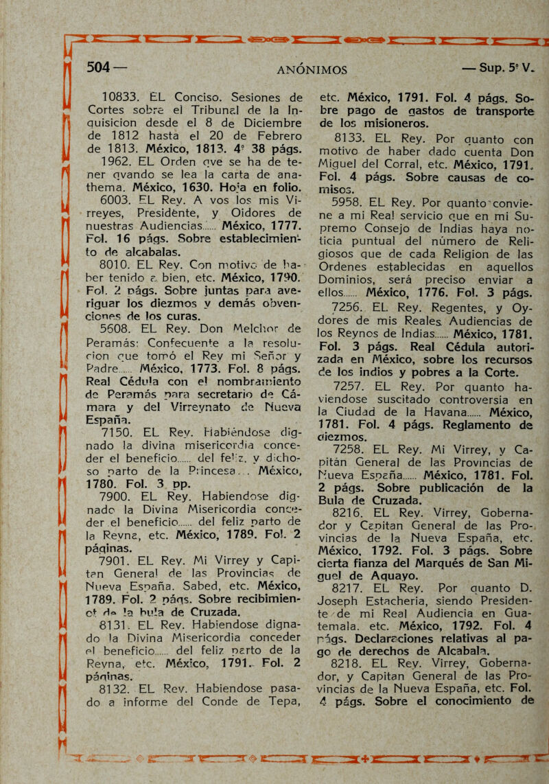 10833. EL Conciso. Sesiones de Cortes sobre el Tribunal de la In- quisición desde el 8 de Diciembre de 1812 hasta el 20 de Febrero de 1813. México, 1813. 4? 38 págs. 1962. EL Orden ove se ha de te- ner ovando se lea la carta de ana- thema. México, 1630. Hoja en folio. 6003. EL Rey. A vos los mis Vi- rreyes, Presidente, y Oidores de nuestras Audiencias México, 1777. Fol. 16 págs. Sobre establecimien- to de alcabalas. 8010. EL Rey. Con motivo de ha- ber tenido a bien, etc. México, 1790. Fol. 2 oágs. Sobre juntas para ave- riguar los diezmos y demás obven- ciones de los curas. 5608. EL Rey. Don Melchor de Peramás: Confecuente a la resolu- ción que tomó el Rey mi Señor y Padre México, 1773. Fol. 8 págs. Real Cédula con el nombramiento de Peramás para secretario de Cá- mara y del Virreynato de Nueva España. 7150. EL Rey. Habiéndose dig- nado la divina misericordia conce- der el beneficio del fe-iz. y dicho- so narto de la Princesa... México, 1780. Fol. 3 pp. 7900. EL Rey. Habiéndose dig- nado la Divina Misericordia conce- der.el beneficio del feliz parto de la Revna, etc. México, 1789. FoL 2 páginas. 7901. EL Rey. Mi Virrey y Capi- tán Genera! de las Provincias de Nueva España. Sabed, etc. México, 1789. Fol. 2 págs. Sobre recibimien- ot d<» !a bula de Cruzada. 8131. EL Rey. Habiéndose digna- do la Divina Misericordia conceder el beneficio del feliz parto de la Revna, etc. México, 1791. Fol. 2 páginas. 8132. EL Rev. Habiéndose pasa- do a informe del Conde de Tepa, etc. México, 1791. Fol. 4 págs. So- bre pago de gastos de transporte de los misioneros. 8133. EL Rey. Por quanto con motivo de haber dado cuenta Don Miguel del Corral, etc. México, 17910 Fol. 4 págs. Sobre causas de co- misos. 5958. EL Rey. Por quanto'convie- ne a mi Rea! servicio que en mi Su- premo Consejo de Indias haya no- ticia puntual del número de Reli- giosos que de cada Religión de las Ordenes establecidas en aquellos Dominios, será preciso enviar a ellos México, 1776. Fo!. 3 págs. 7256. EL. Rey. Regentes, y Oy- dores de mis Reales Audiencias de los Reynos de Indias México, 1781. Fol. 3 págs. Real Cédula autori- zada en México, sobre los recursos de los indios y pobres a la Corte. 7257. EL Rey. Por quanto ha- viendose suscitado controversia en la Ciudad de la Havana México, 1781. Fol. 4 págs. Reglamento de diezmos. 7258. EL Rey. Mi Virrey, y Ca- pitán General de las Provincias de Nueva España México, 1781. Fol. 2 págs. Sobre publicación de la Bula de Cruzada. 8216. EL Rey. Virrey, Goberna- dor y Capitán General de las Pro- vincias de la Nueva España, etc. México, 1792. Fol. 3 págs. Sobre cierta fianza del Marqués de San Mi- guel de Aquayo. 8217. EL Rey. Por quanto D. Joseph Estacheria, siendo Presiden- te de mi Real Audiencia en Gua- temala. etc. México, 1792. Fol. 4 págs. Declaraciones relativas al pa- go de derechos de Alcabala. 8218. EL Rey. Virrey, Goberna- dor, y Capitán General de las Pro- vincias de la Nueva España, etc. Fol. 4 págs. Sobre el conocimiento de