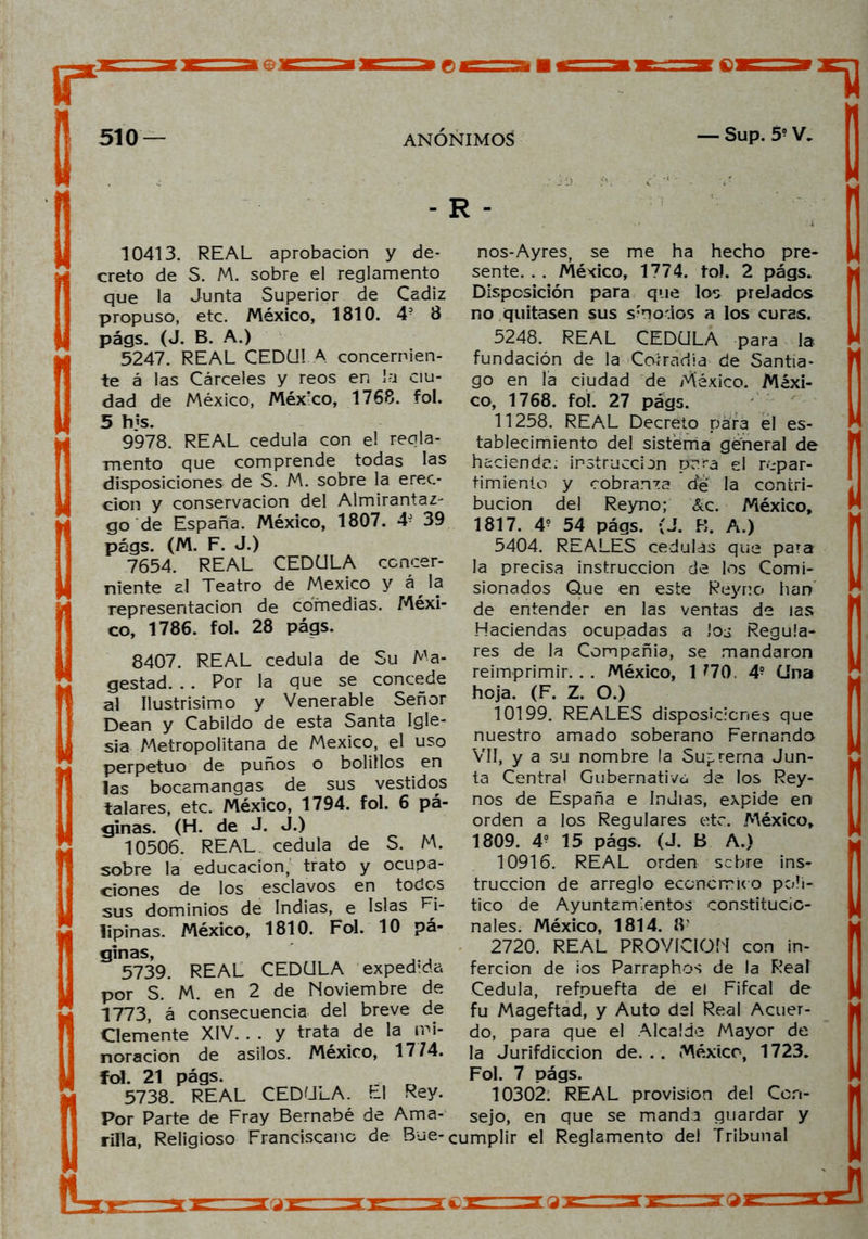 - R - 10413. REAL aprobación y de- creto de S. M. sobre el reglamento que la Junta Superior de Cádiz propuso, etc. México, 1810. 4? 8 págs. (J. B. A.) 5247. REAL CEDULA concernien- te á las Cárceles y reos en la ciu- dad de México, México, 1768. fol. 5 tus. 9978. REAL cédula con el regla- mento que comprende todas las disposiciones de S. M. sobre la erec- ción y conservación del Almirantaz- go de España. México, 1807. 4- 39 págs. (M. F. J.) 7654. REAL CEDULA concer- niente al Teatro de México y á la representación de comedias. Méxi- co, 1786. fol. 28 págs. 8407. REAL cédula de Su Ma- gestad. . . Por la que se concede al Ilustrisimo y Venerable Señor Dean y Cabildo de esta Santa Igle- sia Metropolitana de México, el uso perpetuo de puños o bolillos en las bocamangas de sus vestidos talares, etc. México, 1794. fol. 6 pá- ginas. (H. de J. J.) 10506. REAL, cédula de S. M. sobre la educación, trato y ocupa- ciones de los esclavos en todos sus dominios de Indias, e Islas Fi- lipinas. México, 1810. Fol. 10 pá- ginas, 5739. REAL CEDULA exped-da por S. M. en 2 de Noviembre de 1773, á consecuencia del breve de Clemente XIV. . . y trata de la mi- noración de asilos. México, 17 74. fol. 21 págs. 5738. REAL CEDULA. El Rey. Por Parte de Fray Bernabé de Ama- nos-Ayres, se me ha hecho pre- sente. . . México, 1774. to). 2 págs. Disposición para que los prelados no quitasen sus s'nodos a los curas. 5248. REAL CEDULA para la- fundación de la Corradia de Santia- go en la ciudad de México. Méxi- co, 1768. fol. 27 págs. 11258. REAL Decreto para el es- tablecimiento del sistérña general de hacienda; instrucción para el repar- timiento y cobranza de la contri- bución del Reyno; &c. México, 1817. 4? 54 págs. ;J. B. A.) 5404. REALES cédulas que para la precisa instrucción de los Comi- sionados Que en este Reyno han de entender en las ventas de las Haciendas ocupadas a los Regula- res de la Compañía, se mandaron reimprimir. . . México, 1 770. 4? Una hoja. (F. Z. O.) 10199. REALES disposiciones que nuestro amado soberano Fernando Vil, y a su nombre la Suprema Jun- ta Central Gubernativa de los Rey- nos de España e Indias, expide en orden a los Regulares etc. México, 1809. 4? 15 págs. (J. B A.) 10916. REAL orden sebre ins- trucción de arreglo económico polí- tico de Ayuntamientos constitucio- nales. México, 1814. IV 2720. REAL PROVICION con in- fercion de ios Parraphos de la Real Cédula, refpuefta de el Fifcal de fu Mageftad, y Auto del Real Acuer- do, para que el Alcalde Mayor de la Jurifdiccion de. . . México, 1723. Fol. 7 págs. 10302. REAL provisión del Con- sejo, en que se manda guardar y rilla, Religioso Franciscano de Bue- cumplir el Reglamento del Tribunal