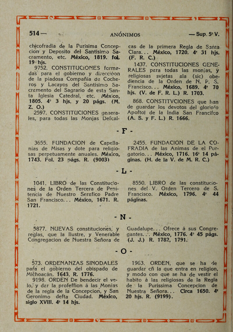 chlcofradia de la Purísima Concep- ción* y Deposito dei Santísimo Sa- cramento, etc. México, 1819. fol. 19 hjs. 9752. CONSTITUCIONES forma- das para el gobierno y direccióon de la piadosa Compañía de Coche- ro$. y Lacayos del Santísimo Sa- cramento del Sagrario de esta San- ta Iglesia Catedral, etc. México, 1805. 4? 3 hjs. y 20 págs. (M. Z. O.) 2597. CONSTITUCIONES genera- les, para todas las Monjas Defcal- 3655. FUNDACION de Capella- nías de Misas y dote para religio- sas perpetuamente anuales. México, 1743. Fol. 23 oágs. R. (9003) 1041. LIBRO de las Constitucio- nes de la Orden Tercera de Peni- tencia de Nuestro Seráfico Padre San Francisco. . . México, 1671. R. 1721. cas de la primera Regla de Santa Clara... México, 1720. 4o 31 hjs. (F. R. C.) 1437. CONSTITUCIONES GENE- RALES para todas las monjas, y religiosas svjetas ala (sic) obe- diencia de la Orden de N. P. S. Francisco... México, 1689. 4? 70 hjs. (V. de F. R. L.) R. 1703. 868. CONSTITVCIONES que han de guardar los devotos del glorioso Apoftol de la India San Francifco (A. S. y F. L.) R. 1666. 2455. FUNDACION DE LA CO- FRADIA de las Animas de el Pur- gatorio. . . México, 1716. 16° 14 pá- ginas. (H. de la V. de M. R. C.) 8550. LIBRO de las constitucio- nes de! V. Orden Tercero de S. Francisco. México, 1796. 4° 44 páginas. - N - 5877. NUEVAS constituciones, y Guadalupe. . . Ofrece á sus Congre- reglas, que la Ilustre, y Venerable Congregación de Nuestra Señora de 573. ORDENANZAS SINODALES pata el gobierno del obispado de Michoacán. Í643. R. 1776. 9198. ORDEN De bendecir el ve- lo,'y dar la profeffion á las Monjas de la regla de la Concepción, y San Gerónimo defta Ciudad. México, siglo XVIII. 4? 14 hjs. gantes. . . México, 1776. 4? 45 págs. (J. J.) R. 1782, 1791. o - 1963. ORDEN, que se ha de guardar cñ la que entra en religión, y modo con que se ha de vestir el habito á las religiosas de la Regla de la Purissima Concepción de Nuestra Señora. . . Circa 1650. 4- 20 hjs. R. (9199).