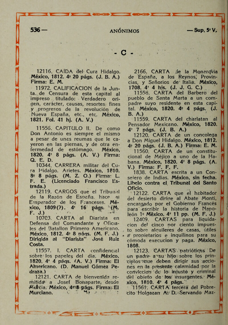 12116. CAÍDA del Cura Hidalgo. México, 1812. 4? 20 págs. (J. B. A.) Firma: E. M. 11972. CALIFICACION de la Jun- ta, de Censura de esta capital al impreso titulado: Verdadero ori- gen, carácter, causas, resortes, fines y .progresos de la revolución de Nueva España, etc., etc. México, 1821. Fol. 41 hj. (A. V.) 11556. CAPITULO II. De como Don Antonio es siempre el mismo a pesar de unas reumas que le ca- yeron en las piernas, y de otra en- fermedad de estómago. México, 1820. 4? 8 págs. (A. V.) Firma: Q. E. D. 10344. CARRERA militar del Cu- ra Hidalgo. Arietes. México, 1810. 8? 8 págs. (M. Z. O.) Firma: L. F. E. (Licenciado Francisco Es- trada.) 12119. CARGOS que el Tribunal de !a Razón de España, hace al Emperador de los Franceses. Mé- xico, 1809(?). 4? 16 págs. h (M. F. J.) ^ 10703. CARTA al Diarista en Defensa del Comandante y Oficia- les del Batallón Primero Americano. México, 1812. 4? 8 páqs. (M. F. J.) Dirigida al “Diarista” José Ruiz Costa. 1T557. I. CARTA confidencial sobré Jos papeles del dia. México, 1820. 4o 4 páqs. 'A. V.) Firma: El Ahnericano. (D. Manuel Gómez Pe- drada.) 12121. CARTA de bienvenida re- mitid# a Josef Bofiaparte, desde M'iftcia. México, 4^8.págs. Firma: El Murciano. C  2166. CARTA de la MonarqVia de España, a los Reynos' Provin- cias, y Señoríos de Italia. México, 1708. 4? 4 bis. (J. J. G. C.) 11558. CARTA del Barbero del pueblo de Santa Marta a un com- padre suyo residente en esta capi- tal. México, 1820. 4? 4 págs. (J. B A ) 11559. CARTA del charlatán al Pensador Mexicano. México, 1820. 4o 7 págs. (J. B. A.) 12120. CARTA de un concolega a Don Miguel Hidalgo. México, 1812. 4? 20 págs. (J. B. A.) Firma: E. M. 11560. CARTA de un constitu- cional de Méjico a uno de la Ha- bana. México, 1820. 4? 8 págs. (A. V.) Firma: F. F. F. 1838. CARTA escrita a un Con- sejero de Indias. México, sin fecha. Libelo contra el Tribunal del Santo Oficio. 12122. CARTA que el habitador del desierto dirige al Abate Monti, encargado por el Gobierno Francés para escribir la historia de Napo- león 1? México, 4? 11 pp. (M. F. J.) 12409. CARTAS para liquida- ción del cinco por ciento impues- : to sobre alquileres de casas, útiles ar propietarios e inquilinos para su cómoda execucion y Daga. México, 1808. 12123. CARTAS patrióticas De un padre a^su 'hrjo; sobre los prin- Ciplosncrue deben dirigir sus accio- nes en *1a presénte calamidad por la convicción‘de Io< injustó y criminal dél obiefo de tes: insurgentes. Mé- xico, 1810. 49 4 págs. T156T. CARTA tercera dél Pobre- cito Holgazán A*.r D. ' Servando Maz-