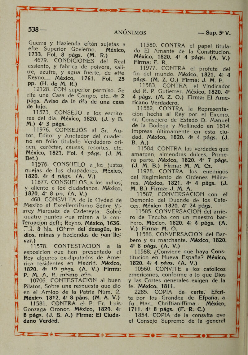 ANONIMOS — Sup. 5? V. Guerra y Hazienda eftán sujetas a efte Superior Govierno. México, 1733. Fol. 8 oágs. (M. R.) 4679. CONDICIONES del Real assiento, y fabrica de pólvora, sali- tre, azufre, y agua fuerte, de ePe Reyno México, 1761. Fol. 25 pp. (H. de M. R.) 12128. CON superior permiso. Se rifa una Casa de Campo, etc. 4? 2 págs. Aviso de la rifa de una casa de lujo. 11573. CONSEJO a los escrito- res del dia. México, 1820. (J. y B. M.) 4o 3 págs. 11976. CONSEJOS al Sr. Au- tor, Editor y Anc-tador del cuader- no en folio titulado Verdadero ori- gen, carácter, causas, resortes, etc. México, 1821. Fol. 4 náqs. (J. M. Bet.) 11575. CONSUELO ajas .justas duelas de los chupadores. México, 1820. 4° 4 náqs. (A. V.) 11577. CONSUELOS, a- los indios; y aliento a los ciudadanos. México, 1820. 4? 8 po. (A. V.) 468. CONSVI TA de la Ciydad de ¡México al Excellenhfsimo Señor Vi- rrey Marqués de Cadereyta. Sobre •guatro puntos <me miran a la con- feruacíon defti Reyno. México, 1636. . 8 hjs. (Óurns del desagüe, in- dios, minas y haciendas de pan lle- var.) 11578. CONTESTACION a la esposicion oue han presentado al Rey algunos ex-diputados de Ame- rica residentes en Madrid. México, 1820. 4? 19 págs. (A. V.) Firmo: P. M. A. R. rrvsmo año. 10706. CONTESTACION al buen Pilatos, Sobre una resDuesta que dió en el Amigo de la Patria Núm. 2. México. 1812. 4? 8 páqs. (M. A. V.) 11581. CONTRA el P. Fr. Luis Gonzaga Orono?. México, 1820. 4? 8 págs. (J. B. A.) Firma: El Ciuda- dano Verdad. 11580. CONTRA el papel titula- do El Amante de la Constitución. México, 1820. 4? 4 págs. (A. V.) Firma: F. R. 11977. CONTRA el profeta del fin del mundo. México, 1821. 4? 4 págs. (M. Z. O.) Firma: J. M. P. 11583. CONTRA el Vindicador del R. P. Gutiérrez. México, 1820. 4o 4 págs. (M. Z. O.) Firma: El Ame- ricano Verdadero. 11582. CONTRA la Representa- ción hecha al Rey por el Excmo. sr. Consejero de Estado D. Manuel de la Bodega y Mollinedo en 1814 impresa últimamente en esta ciu- dad. México, 1820. 4? 4 págs. (J. B. A.) 11584. CONTRA las verdades que amargan, almendras dulces. Prime- ra parte. México, 1820. 4? 7 págs. (J. M. B.) Firma: M. M. Gz. 11978. CONTRA los enemigos del Regimiento de Ordenes Milita- res. México, 1821. 4? 4 págs. (J. M. B.) Firma: J. M. A. 11587. CONVERSACION con el Demonio del Duende de los Cafe- ces. México. 1820. 4? 24 págs. 11585. CONVERSACION del arrie- ro de Tacuba con un maestro bar- bero. México. 1820. 4? 4 págs. (A. V.) Firma: M. O. 11586. CONVERSACION del Bar- bero y su marchante. México, 1820. 4? 8 oágs. (A. V.) 11588. ¿Conviene que haya Cons- titución en Nueva España? México, 1820. 4? 4 náos. (A. V.) 10560. CONVITE a los católicos americanos, conforme a lo que Dios y las Cortes aenerales exigen de la fe. México. 1811. 2285. COPIA de carta. Efcri- ta por los Grandes de Efpaña, a fu Maq. Chriftianiffima. México, 1711. 4o 8 págs. (F. R. C.) 1854. COPIA de la consvlta qve el Consejo Supremo de la general