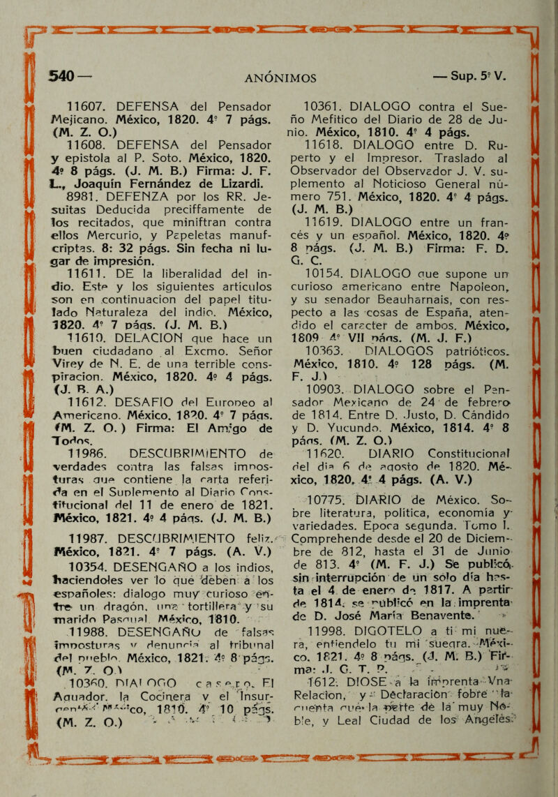 11607. DEFENSA del Pensador Mejicano. México, 1820. 4? 7 págs. (M. Z. O.) 11608. DEFENSA del Pensador y epístola al P. Soto. México, 1820. 4? 8 págs. (J. M. B.) Firma: J. F. L.f Joaquín Fernández de Lizardi. 8981. DEFENZA por los RR. Je- suítas Deducida preciffamente de los recitados, que miniftran contra elfos Mercurio, y Papeletas manuf- criptas. 8: 32 págs. Sin fecha ni lu- gar de impresión. 11611. DE la liberalidad del in- dio. Este y los siguientes artículos son en continuación del papel titu- lado Naturaleza del indio. México, 7820. 4? 7 péqs. (J. M. B.) 11610. DELACION que hace un buen ciudadano al Excmo. Señor Virey de N. E. de una terrible cons- piración. México, 1820. 4? 4 págs. (J. B. A.) 11612. DESAFIO del Europeo al Americano. México. 1820. 4? 7 págs. *M. Z. O. ) Firma: E! Arrugo de Todos. 11986. DESCUBRIMIENTO de verdades contra las falsas impos- turas que contiene la rarta referi- da en el Suplemento al Diario Cons- titucional del 11 de enero de 1821. México, 1821. 4? 4 páqs. (J. M. B.) 11987. DESCUBRIMIENTO feliz.' México, 1821. 4? 7 págs. (A. V.) 10354. DESENGAÑO a los indios, haciéndoles ver lo que 'deben a los españoles: dialogo muy curioso én- tre un dragón, una ~ tortillera y su marido Pascual. México, 1810. 11988. DESENGAÑO de falsas imposturas v denunrte al tribunal ctel nnebte México, 1821. 4? 8 págs. (M. 7. QT . 10380. Di Ai OGO cas ero. Fl Aguador, la Cocinera v el Insur- M '!co, 1810. A° 10 págs. (M. Z. O.) * ‘ '• í lt v 10361. DIALOGO contra el Sue- ño Mefítico del Diario de 28 de Ju- nio. México, 1810. 4? 4 págs. 11618. DIALOGO entre D. Ru- perto y el Impresor. Traslado al Observador del Observador J. V. su- plemento al Noticioso General nú- mero 751. México, 1820. 4? 4 págs. (J. M. B.) 11619. DIALOGO entre un fran- cés y un español. México, 1820. 4? 8 nágs. (J. M. B.) Firma: F. D. G. C. 10154. DIALOGO que supone un curioso americano entre Napoleón, y su senador Beauharnais, con res- pecto a las cosas de España, aten- dido el carácter de ambos. México, 1809 4? Vil oáns. (M. J. F.) 10363. DIALOGOS patrióticos. México, 1810. 4? 128 oágs. (M. F. JA 10903. DIALOGO sobre el Pen- sador Mexicano de 24 de febrero de 1814. Entre D. Justo, D. Cándido y D. Yucundo. México, 1814. 4o 8 páns. (M. Z. O.) 11620. DIARIO Constitucional del di* 6 de aqosto de 1820. Mé- xico, 1820, 4* 4 págs. (A. V.) 10775. DIARIO de México. So- bre literatura, política, economía y- variedades. Epoca segunda. Tomo I. Cpmprehende desde el 20 de Diciem- bre de 812, hasta el 31 de Junio de 813. 4? (M. F. J.) Se publicó», sin interrupción de un sófo día has- ta el 4 de enero do 1817. A partir de 1814, se püb1;có en la imprenta de D. José María Benavente. 11998. DIGOTELO a ti mi nue- ra, entiéndelo fu mi sueqra. Méxi- co. 1821. 4? 8 nágs. (J. M. B.) Fif- ma: J. G. T. P. T - 1612: DIOSE a la imprenta Vna- Relación, y - Déctaraciom fob'fé ' fa’ menta oué* la ríefte de lá' muy No- ble, y Leal Ciudad de los Angeles;