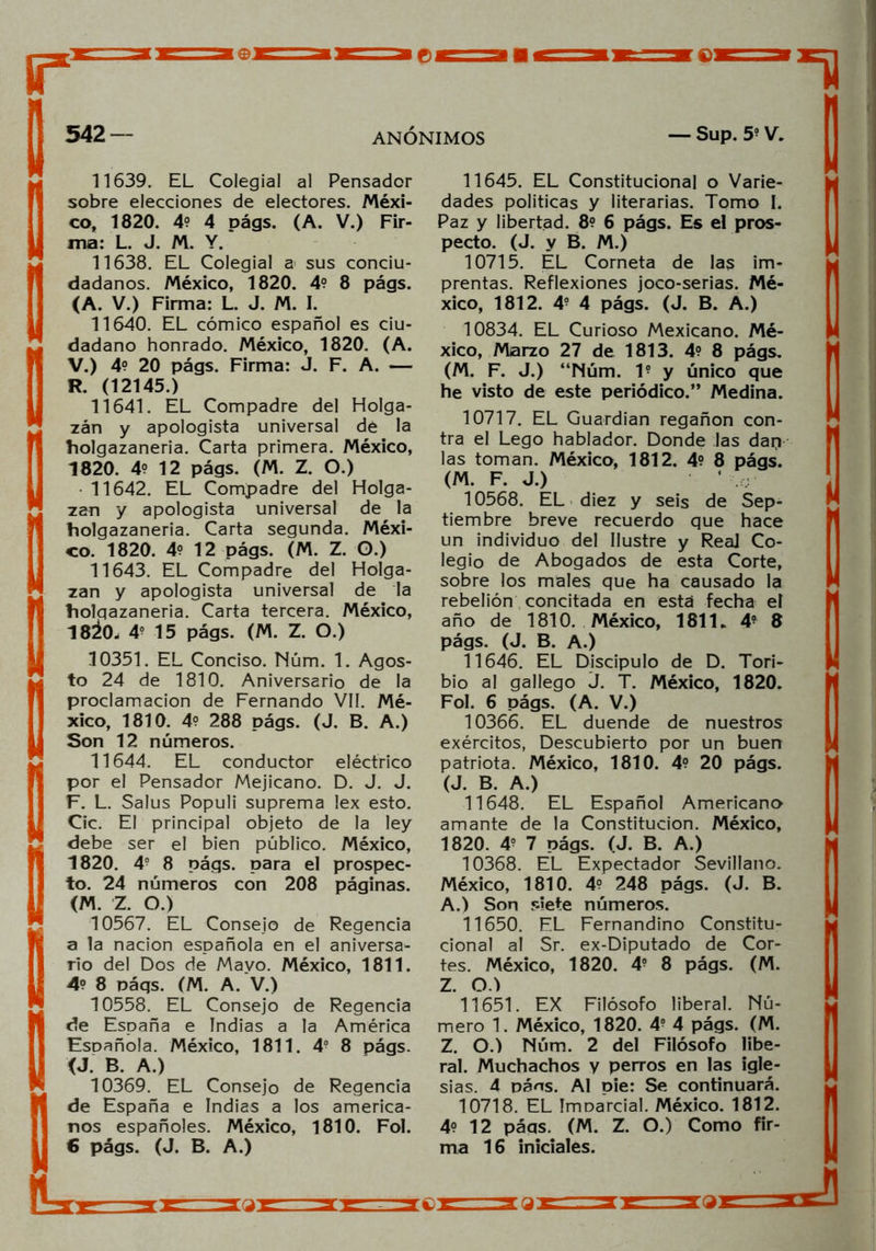 11639. EL Colegial al Pensador sobre elecciones de electores. Méxi- co, 1820. 4? 4 oágs. (A. V.) Fir- ma: L. J. M. Y. 11638. EL Colegial a sus conciu- dadanos. México, 1820. 49 8 págs. (A. V.) Firma: L. J. M. I. 11640. EL cómico español es ciu- dadano honrado. México, 1820. (A. V.) 4° 20 págs. Firma: J. F. A. — R. (12145.) 11641. EL Compadre del Holga- zán y apologista universal de la holgazanería. Carta primera. México, 1820. 49 12 págs. (M. Z. O.) 11642. EL Compadre del Holga- zán y apologista universal de la holgazanería. Carta segunda. Méxi- co. 1820. 49 1 2 págs. (M. Z. O.) 11643. EL Compadre del Holga- zán y apologista universal de la holqazaneria. Carta tercera. México, 18¿0. 4? 15 págs. (M. Z. O.) 10351. EL Conciso. Núm. 1. Agos- to 24 de 1810. Aniversario de la proclamación de Fernando VII. Mé- xico, 1810. 49 288 págs. (J. B. A.) Son 12 números. 11644. EL conductor eléctrico por el Pensador Mejicano. D. J. J. F. L. Salus Populi suprema lex esto. Cic. El principal objeto de la ley debe ser el bien público. México, 1820. 49 8 págs. para el prospec- to. 24 números con 208 páginas. (M. Z. O.) 10567. EL Consejo de Regencia a la nación española en el aniversa- rio del Dos de Mayo. México, 1811. 49 8 páqs. (M. A. V.) 10558. EL Consejo de Regencia de España e Indias a la América Española. México, 1811. 4° 8 págs. <J. B. A.) 10369. EL Consejo de Regencia de España e Indias a los america- nos españoles. México, 1810. Fol. 6 págs. (J. B. A.) 11645. EL Constitucional o Varie- dades políticas y literarias. Tomo I. Paz y libertad. 89 6 págs. Es el pros- pecto. (J. y B. M.) 10715. EL Corneta de las im- prentas. Reflexiones joco-serias. Mé- xico, 1812. 49 4 págs. (J. B. A.) 10834. EL Curioso Mexicano. Mé- xico, Marzo 27 de 181 3. 49 8 págs. (M. F. J.) “Núm. I9 y único que he visto de este periódico.” Medina. 10717. EL Guardian regañón con- tra el Lego hablador. Donde las dap las toman. México, 181 2. 49 8 págs. (M. F. J.) 10568. EL diez y seis de Sep- tiembre breve recuerdo que hace un individuo del Ilustre y Real Co- legio de Abogados de esta Corte, sobre los males que ha causado la rebelión concitada en está fecha eí año de 1810. México, 1811. 49 8 págs. (J. B. A.) 11646. EL Discípulo de D. Tori- bio al gallego J. T. México, 1820. Fol. 6 págs. (A. V.) 10366. EL duende de nuestros exércitos, Descubierto por un buen patriota. México, 1810. 49 20 págs. (J. B. A.) 11648. EL Español Americano amante de la Constitución. México, 1820. 49 7 págs. (J. B. A.) 10368. EL Expectador Sevillano. México, 181 0. 49 2 48 págs. (J. B. A.) Son siete números. 11650. EL Fernandino Constitu- cional al Sr. ex-Diputado de Cor- tes. México, 1820. 49 8 págs. (M. Z. O.) 11651. EX Filósofo liberal. Nú- mero 1. México, 1820. 49 4 págs. (M. Z. O.) Núm. 2 del Filósofo libe- ral. Muchachos y perros en las igle- sias. 4 paos. AI pie: Se continuará. 10718. EL ImDarcial. México. 1812. 49 12 páqs. (M. Z. O.) Como fir- ma 16 iniciales.