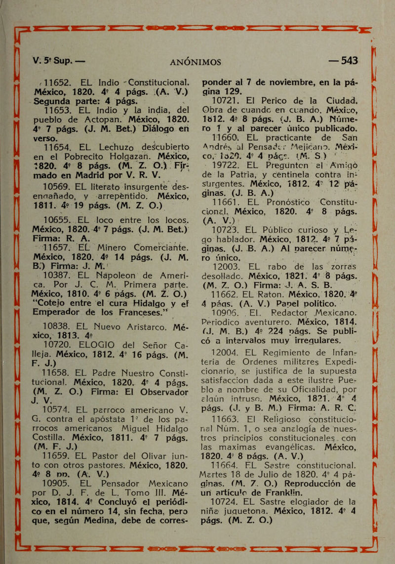 K 11652. EL Indio Constitucional. México, 1820. 4? 4 págs. (A. V.) Segunda parte: 4 págs. 11653. EL Indio y la india, del pueblo de Actopan. México, 1820. 49 7 págs. (J. M. Bet.) Diálogo en verso. 11654. EL Lechuzo descubierto en el Pobrecito Holgazán. México, 1820. 4? 8 págs. (M. Z. O.) Fir- mado en Madrid por V. R. V. 10569. EL literato insurgente des- ennañado, y arrepentido. México, 1811. 4? 19 págs. (M. Z. O.) 10655. EL loco entre los locos. México, 1820. 49 7 págs. (J. M. Bet.) Firma: R. A. 11657. EL Minero Comerciante. México, 1820. 4? 14 págs. (J. M. B.) Firma: J. M. 10387. EL Napoleón de Ameri- ca. Por J. C. M. Primera parte. México, 1810. 4° 6 págs. (M. Z. Ó.) “Cotejo entre el cura Hidalgo y ef Emperador de los Franceses.’* 10838. EL Nuevo Aristarco. Mé- xico, 1813. 4? 10720. ELOGIO del Señor Ca- lleja. México, 1812. 4- 16 págs. (M. F. J.) 11658. EL Padre Nuestro Consti- tucional. México, 1820. 4- 4 págs. (M. Z. O.) Firma: El Observador J. V. 10574. EL párroco americano V. G. contra el apóstata 1- de los pá- rrocos americanos Miguel Hidalgo Costilla. México, 1811. 49 7 págs. (M. F. J.) 11659. EL Pastor del Olivar ¡un- to con otros pastores. México, 1820. 4? 8 no. (A. V.) 10905. EL Pensador Mexicano por D. J. F. de L. Tomo III. Mé- xico, 1814. 4o Concluyó el periódi- co en el número 14, sin fecha, pero que, según Medina, debe de corres- IL, , ponder al 7 de noviembre, en la pá- gina 129. 10721. El Perico de la Ciudad. Obra de cuando en cuando. México, 1812. 4? 8 págs. (J. B. A.) Núme- ro í y al parecer único publicado. 11660. EL practicante de San Andrés al Pensador Mejicano. Méxi- co, lo20. 49 4 págs. i.M. S ) 19722. EL Pregunten al Amigó de la Patria, y centinela cóñtra in- surgentes. México, 1812. 4- 12' pá- ginas. (J. B. A.) 11661. EL Pronóstico Constitu- cional. México, 1820. 49 8 págs. (A. V.) 10723. EL Público curioso y Le- go hablador. México, 1812. 4° 1 pá- ginas. (J. B. A.) Al parecer núme- ro único. 12003. EL rabo de las zorras desollado. México, 1821. 49 8 págs. (M. Z. O.) Firma: J A. S. B. 11662. EL Ratón. México, 1820. 49 4 páqs. (A. V.) Papel político. 10906. . EL Redactor .Mexicano. Periódico aventurero. México, 1814. fJ. M. B.) 4? 224 págs. Se publi- có a intervalos muy irregulares. 12004. EL Regimiento de Infanr teria de Ordenes militares Expedi- cionario, se justifica de la supuesta satisfacción dada a este ilustre Pue- blo a nombre de su Oficialidad, por alqún intruso. México, 1821. 4° 4 págs. (J. y B. M.) Firma: A. R. C. 11663. El Religioso constitucio- nal Núm. 1, o sea analogía de núes-, tros principios constitucionales , con las máximas evangélicas. México, 1820. 49 8 nágs. (A. V.) 11664. EL Sastre constitucional. Martes 18 de Julio de 1820. 49 4 pá- ginas. (M. 7. O.) Reproducción de un artículr de Franklin. 10724. EL Sastre elogiador de la niña juguetona. México, 1812. 49 4 págs. (M. Z. O.) \ I j i \ i 1 i i i ¡I