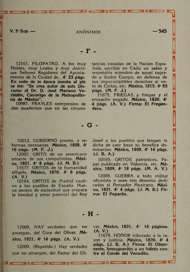 - F - 12161. FILOPATRO. A los muy Nobles, muy Leales y muy Juicio- sos Señores Regidores del Ayunta- meinto de la Ciudad de... 4? 23 págs. En notai de la época puesta al pie se lee: “Se cree autor de este Dis- curso al Dr. D. José Mariano Ve- ristáin, Canónigo de la Metropolita- na de México”. 10987. FRAYLES reimpresión de dos quadernos que en las circuns- tancias pasadas de la Nación Espa- ñola, escribió en Cádiz un sabio y respetable miembro de aquel sagra- do e ilustre Cuerpo, en defensa de sus imprescriptibles derechos ai vo- to de Cortes, etc. México, 1815. 4- 83 págs. (M. F. J.) 11675. FRIEGAS y friegas y el empacho pegado. México, 1820. 4- 4 págs. (A. V.) Firma: El Fregan- dero. - G - 10012. GOBIERNO pronto, y re- formas necesarias. México, 1808. 4- 10 págs. (M. F. J.) 12007. GRITO de un americano amante de sus compatriotas. Méxi- co. 1821. 4- 8 págs. (J. M. B.) 11677. GRITOS de la humanidad afligida. México, 1820. 4? 8 págs. (A. V.) 10164. GRITOS de Madrid cauti- vo a los pueblos de España. Nue- vo qenero de esclavitud que prepara la bondad y amor paterna! del Rey Josef a los pueblos que tengan la dicha de caer baxo su benéfica do- minación. México, 1809. 4- 16 págs. (J. B. A.) 10165. GRITOS patrióticos. Pa- pel publicado en Valencia, etc. Mé- xico, 1809. 4? 18 págs. (M. A. V.) 12008. GüERRA a todo militar oficinista o sean mis desvelos dedi- cados al Pensador Mexicano. Méxi- co, 1821. 4? 4 págs. (J. M. B.) Fir- ma: El Reparón. - H - 12009. HAY verdades que no amargan, del Cura del Olivar. Mé- xico, 1821. 4? 16 págs. (A. V.) 12009. (Repetido.) Hay verdades que no amargan, del Pastor del Oli- var. México, 1821. 4- 16 páginas. (A. V.) 11679. HONOR tributado a la ra- zón y justicia. México, 1820. 4- 4 págs. (J. B. A.) Firma: El Obser- vante. Impugnación a un folleto con- tra el Conde del Venadito.