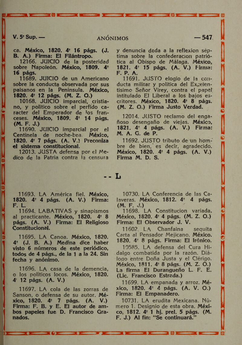 0JE V. 59 Sup. ANONIMOS — 547 ca. México, 1820. 49 16 págs. (J. B. A.) Firma: El Filántropo. 12166. JUICIO de la posteridad sobre Napoleón. México, 1809. 4? 16 págs. 11689. JUICIO de un Americano sobre la conducta observada por sus paisanos en la Península. México, 1820. 4? 12 págs. (M. Z. O.) 10168. JUICIO impardal, ci istia- no, y político sobre el pérfido ca- rácter del Emperador de 'os fran- ceses. México, 1809. 49 14 págs. (M. F. J.) 11690. JUICIO imparcial por el Centinela de noche-bea. México, 1820. 49 7 págs. (A. V.) Preconiza el sistema constitucional, 12013. JUSTA defensa por el Me- dico de la Patria contra la censura y denuncia dada a la reflexión sép- tima sobre la confederación patrió- tica al Obispo de Málaga. México, 1821. 49 15 págs. (A. V.) Firma: F. P. A. 11691. JUSTO elogio de la con- ducta militar y política del Excelen- tísimo Señor Virey, contra el papél intitulado El Liberal a< los bajos es- critores. México, 1820. 49 8 págs. (M. Z. O.) Firma Justo Verdad. 12014. JUSTO redamo del enga- ñoso desengaño de viejas. México, 1821. 49 4 págs. (A. V.) Firma: M. A. G. de P. 11692. JUSTO tributo de un hom- bre de bien/es decir, agradecido. México, 1820. 49 4 págs. (A. V.) Firma M. D. S. 11693. LA América fiel. México, 1820. 4? 4 págs. (A. V.) Firma: F. L. 11694. LABATIVAS y sinapismos al practicante. México, 1820. 49 8 págs. (A. V.) Firma: El Religioso Constitucional. 11695. LA Canoa. México, 1820. 49 (J. B. A.) Medina dice haber visto 6 números de este periódico, todos de 4 págs., de la 1 a la 24. Sin fecha y anónimo. 11696. LA casa de la demencia, o los políticos locos. México, 1820. 4r 12 págs. (A. V.) 11697. LA cola de las zorras de Sansón, o defensa de su autor. Mé- xico, 1820. 49 7 págs. (A. V.) Firma: F. B. y E. El autor de am- bos papeles fue D. Francisco Gra- nados. 10730. LA Conferencia de las Ca- laveras. México, 1812. 49 4 págs. (M. F. J.) 11698. LA Constitución variada. México, 1820. 49 4 págs. (M. Z. O.) Firma: El Observador J. V. 11602. LA Chanfaina sequita Carta al Pensador Mejicano. México. 1820. 49 8 págs. Firma: El Irónico. 10585. LA defensa del Cura Hi- dalgo combatida por la razón. Diá- logo entre Doña Justa y el Clérigo. México, 1811. 49 8 págs. (M. Z. O.) La firma El Durangueño L. F. E. (Lie. Francisco Estrada.) 11699. LA empanada y arroz. Mé- xico, 1820. 49 4 págs. (A. V. O.) Firma: El Empanadero. 10731. LA erudita Mexicana. Nú- mero 1. Designio de esta obra. Méxi- co, 1812. 49 1 hj. prel. 5 págs. (M. F. J.) Al fin: “Se continuará.’’