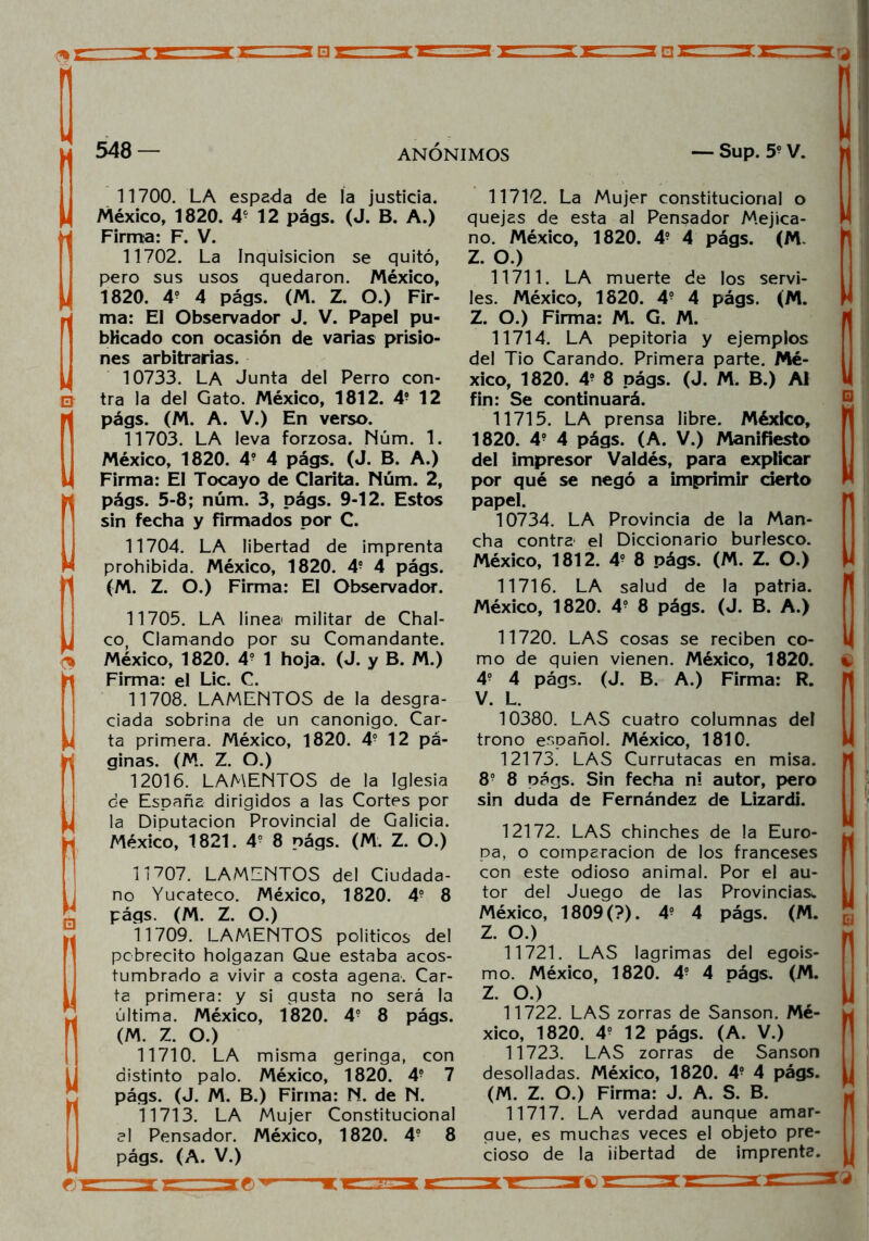 548 — ANONIMOS — Sup. 59 V. 11700. LA espada de la justicia. México, 1820. 4- 12 págs. (J. B. A.) Firma: F. V. 11702. La Inquisición se quitó, pero sus usos quedaron. México, 1820. 4° 4 págs. (M. Z. O.) Fir- ma: El Observador J. V. Papel pu- blicado con ocasión de varias prisio- nes arbitrarias. 10733. LA Junta del Perro con- Gj tra la del Gato. México, 1812. 4- 12 págs. (M. A. V.) En verso. 11703. LA leva forzosa. Núm. 1. México, 1820. 4- 4 págs. (J. B. A.) Firma: El Tocayo de Garita. Núm. 2, págs. 5-8; núm. 3, págs. 9-12. Estos sin fecha y Firmados por C. 11704. LA libertad de imprenta prohibida. México, 1820. 4- 4 págs. (M. Z. O.) Firma: El Observador. 11705. LA línea militar de Chal- co, Clamando por su Comandante. México, 1820. 4- 1 hoja. (J. y B. M.) Firma: el Lie. C. 11708. LAMENTOS de la desgra- ciada sobrina de un canónigo. Car- ta primera. México, 1820. 4° 12 pá- ginas. (M. Z. O.) 12016. LAMENTOS de la Iglesia de España dirigidos a las Cortes por la Diputación Provincial de Galicia. México, 1821. 49 8 págs. (M. Z. O.) 11712. La Mujer constitucional o quejas de esta al Pensador Mejica- no. México, 1820. 49 4 págs. (M. Z. O.) 11711. LA muerte de los servi- les. México, 1820. 49 4 págs. (M. Z. O.) Firma: M. G. M. 11714. LA pepitoria y ejemplos del Tío Carando. Primera parte. Mé- xico, 1820. 49 8 págs. (J. M. B.) Al fin: Se continuará. 11715. LA prensa libre. México, 1820. 49 4 págs. (A. V.) Manifiesto del impresor Valdés, para explicar por qué se negó a imprimir cierto papel. 10734. LA Provincia de la Man- cha contra el Diccionario burlesco. México, 1812. 49 8 págs. (M. Z. O.) 11716. LA salud de la patria. México, 1820. 4? 8 págs. (J. B. A.) 11707. LAMENTOS del Ciudada- no Yucateco. México, 1820. 49 8 págs. (M. Z. O.) 11709. LAMvENTOS políticos del pcbrecito holgazán Que estaba acos- tumbrado a vivir a costa agena. Car- ta primera: y si gusta no será la última. México, 1820. 49 8 págs. (M. Z. O.) 11710. LA misma geringa, con distinto palo. México, 1820. 49 7 págs. (J. M. B.) Firma: N. de N. 11713. LA Mujer Constitucional al Pensador. México, 1820. 49 8 págs. (A. V.) 12172. LAS chinches de la Euro- pa, o comparación de los franceses con este odioso animal. Por el au- tor del Juego de las Provincias.. México, 1809(?). 49 4 págs. (M. Z. O.) 11721. LAS lagrimas del egoís- mo. México, 1820. 49 4 págs. (M. Z. O.) 11722. LAS zorras de Sansón. Mé- xico, 1820. 4o 12 págs. (A. V.) 11723. LAS zorras de Sansón desolladas. México, 1820. 49 4 págs. (M. Z. O.) Firma: J. A. S. B. 11717. LA verdad aunque amar- gue, es muchas veces el objeto pre- cioso de la ¡ibertad de imprenta. 11720. LAS cosas se reciben co- mo de quien vienen. México, 1820. v 49 4 págs. (J. B. A.) Firma: R. V. L. 10380. LAS cuatro columnas del trono español. México, 1810. 12173. LAS Currutacas en misa. 89 8 oágs. Sin fecha ni autor, pero sin duda de Fernández de Lizardi. 33 e>- 3tr