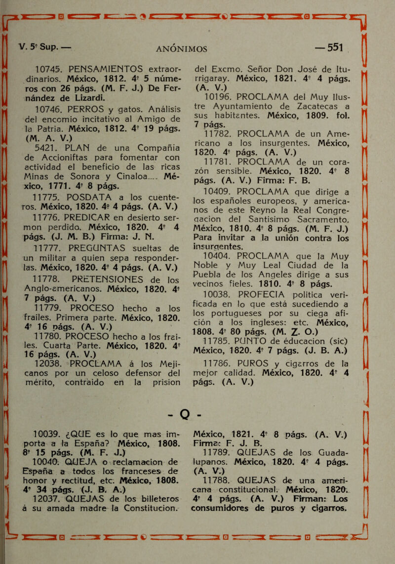 V. 5o Sup. — ANONIMOS — 551 10745. PENSAMIENTOS extraor- dinarios. México, 1812. 49 5 núme- ros con 26 págs. (M. F. J.) De Fer- nández de Lizardi. 10746. PERROS y gatos. Análisis del encomio incitativo al Amigo de la Patria. México, 1812. 49 19 págs. (M. A. V.) 5421. PLAN de una Compañía de Accioniftas para fomentar con actividad el beneficio de las ricas Minas de Sonora y Cinaloa Mé- xico, 1771. 49 8 págs. 11775. POSDATA a los cuente- ros. México, 1820. 4? 4 págs. (A. V.) 11776. PREDICAR en desierto ser- món perdida. México, 1820. 49 4 págs. (J. M. B.) Firma: J. N. 11777. PREGUNTAS sueltas de un militar a quien sepa responder- las. México, 1820. 49 4 págs. (A. V.) 11778. PRETENSIONES de los Anglo-americanos. México, 1820. 49 7 págs. (A. V.) 11779. PROCESO hecho a los frailes. Primera parte. México, 1820. 49 16 nágs. (A. V.) 11780. PROCESO hecho a los frai- les. Cuarta Parte. México, 1820. 49 16 págs. (A. V.) 12038. PROCLAMA á los Meji- canos por un celoso defensor del mérito, contraído en la prisión del Excmo. Señor Don José de Itu- rrigaray. México, 1821. 49 4 págs. (A. V.) 10196. PROCLAMA del Muy Ilus- tre Ayuntamiento de Zacatecas a sus habitantes. México, 1809. fol. 7 págs. 11782. PROCLAMA de un Ame- ricano a los insurgentes. México, 1820. 49 págs. (A. V.) 11781. PROCLAMA de un cora- zón sensibie. México, 1820. 49 8 págs. (A. V.) Firma: F. B. 10409. PROCLAMA que dirige a los españoles europeos, y america- nos de este Reyno la Real Congre- qacion del Santísimo Sacramento, México, 18 1 0. 49 8 págs. (M. F. J.) Para invitar a la unión contra los insurgentes. 10404. PROCLAMA que la Muy Noble y Muy Leal Ciudad de la Puebla de los Angeles dirige a sus vecinos fieles. 1810. 49 8 págs. 10038. PROFECIA política veri- ficada en lo que está sucediendo a los portugueses por su ciega afi- ción a los ingleses: etc. México, 1808. 49 80 págs. (M. Z- O.) 11785. PUNTO de éducacion (sic) México, 1820. 49 7 págs. (J. B. A.) 11786. PUROS y cigarros de la mejor calidad. México, 1820. 49 4 págs. (A. V.) - O - 10039. ¿QUE es lo que mas im- porta a la España? México, 1808. 89 15 págs. (M. F. JJ 10040: QUEJA o reclamación de España a todos los franceses de honor y rectitud, etc. México, 1808. 49 34 págs. (J. B. A.) 12037. QUEJAS de los billeteros á su amada madre la Constitución. México, 1821. 49 8 págs. (A. V.) Firmai: F. J. B. 11789. QUEJAS de los Guada- lupanos. México, 1820. 49 4 págs. (A. V.) 11788. QUEJAS de una ameri- cana constitucional. México, 1820. 4o 4 págs. (A. V.) Firman: Los consumidores de puros y cigarros. *3