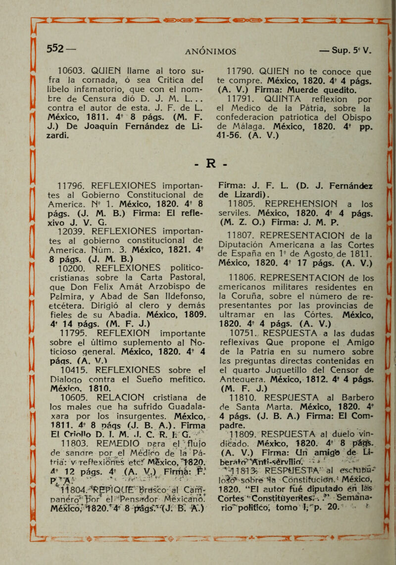 ANONIMOS — Sup. 59 V. 10603. QUIEN llame al toro su- fra la cornada, ó sea Critica del libelo infamatorio, que con el nom- bre de Censura dió D. J. M. L. . . contra el autor de esta. J. F. de L. México, 1811. 49 8 págs. (M. F. J.) De Joaquín Fernández de Li- zardi. 11790. QUIEN no te conoce que te compre. México, 1820. 49 4 págs. (A. V.) Firma: Muerde quedito. 11791. QUINTA reflexión por el Medico de la Pátria, sobre la confederación patriótica del Obispo de Málaga. México, 1820. 49 pp. 41-56. (A. V.) - R - 11796. REFLEXIONES importan- tes al Gobierno Constitucional de America. N9 1. México, 1820. 4o 8 págs. (J. M. B.) Firma: El refle- xivo J. V. G. 12039. REFLEXIONES importan- tes al gobierno constitucional de America. Núm. 3. México, 1821. 49 8 págs. (J. M. B.) 10200. REFLEXIONES político- cristianas sobre la Carta Pastoral, que Don Félix Amát Arzobispo de Palmira, y Abad de San Ildefonso, etcétera. Dirigió al clero y demás fieles de su Abadía. México, 1809. 4‘ 14 oágs. (M. F. J.) 11795. REFLEXION importante sobre el último suplemento al No- ticioso general. México, 1820. 49 4 páqs. (A. V.l 10415. REFLEXIONES sobre el Dialogo contra el Sueño mefítico. México. 1810. 10605. RELACION cristiana de los males que ha sufrido Guadala- xara por los insurgentes. México, 1811. 49 8 náqs (J. B. A.). Firma El Criollo D. I. M. J. C. R. b G. f 11803. REMEDIO Dera el flujo de sanare por el Médico de !a Pá- tnaVv*-reflexiones etcf México, T820. ¿9 12 págs. 49 (A. V.) Firma:: r* ' •*•«. .-JV'.-izl* 4v • r/> . v 11804. ‘‘REPIQUE Iprtísco aí Cam- panéro5, l^or el - ''Pensador Méxicánó. México/ *1820 T49 8 págs?%¿ & K) Firma: J. F. L. (D. J. Fernández de Lizardi). 11805. REPREHENSION a los serviles. México, 1820. 49 4 págs. (M. Z. O.) Firma: J. M. P. 11807. REPRESENTACION de la Diputación Americana a las Cortes de España en l9 de Agosto, de 1811. México, 1820. 49 17 págs. (A. V.) 11806. REPRESENTACION de los americanos militares residentes en la Coruña, sobre el número de re- presentantes por las provincias de ultramar en las Cortes. México, 1820. 49 4 págs. (A. V.) 10751. RESPUESTA a las dudas reflexivas Que propone el Amigo de la Patria en su numero sobre las preguntas directas contenidas en el quarto Juguetillo del Censor de Anteauera. México, 1812. 49 4 págs. (M. F. J.) 11810. RESPUESTA al Barbero de Santa Marta. México, 1820. 4o 4 págs. (J. B. A.) Firma: El Com- padre. 11809. RESPUESTA al duelo vin- dicado. México, 1820. 49 8 pá^s. (A. V.) Firma: Un amig’o de Li- berató-^titi-sérvílir^ - ‘ ■* ' ■*-118*13*.- RESPUESTA' al eschibú^ Isobré Ta ConstifcíciéíFM México, 1820. “El autor fúé diputado én Ia<s Cortes Constituyentes; . Semana- rio^ pólificoj tomo lf p. 20. * Zí ’g 1 ^an