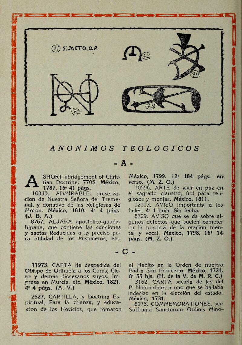 (%J) s:jacto.o.p. ANONIMOS TEOLOGICOS - A - A SHORT abridgement of Chris- tian Doctrine. 7705. México, 1787. 16? 41 págs. 10335. ADMIRABLEi preserva- ción de Nuestra Señora del Treme- dal, y donativo de las Religiosas de Moron. México, 1810. 49 4 págs <J. B. A.) 8767. ALJABA apostolico-guada- lupana, que contiene las canciones y saetas Reducidas a lo preciso pa- ra utilidad de los Misioneros, etc. México, 1799. 12? 184 págs. ere verso. (M. Z. O.) 10556. ARTE de vivir en paz en el sagrado claustro, útil para reli- giosos y monjas. México, 1811. 12113. AVISO importante a los. fieles. 4? 1 hoja. Sin fecha. 8729. AVISO que se da sobre al- gunos defectos que suelen cometer en la practica de la oración men- tal y vocal. México, 1798. 16? 14 págs. (M. Z. O.) - c - 11973. CARTA de despedida del Obispo de Orihuela a los Curas, Cle- ro y demás diocesanos suyos. Im- presa en Murcia, etc. México, 1821. 4a 4 págs. (A. V.) 2627. CARTILLA, y Doctrina Es- piritual, Para la crianza, y educa- ción de los Novicios, que tomaron el Habito en la Orden de nueftro* Padre San Francisco. México, 1721. 8? 55 hjs. (H. de la V. de M. R. C.) 3162. CARTA sacada de las del' P. Nieremberg a uno que se hallaba indeciso en la elección del estado^ México, 1731. 8973. COMMEMORATIONES, seu Suffragia Sanctorum Ordinis Mino- tu a <s=gx~> xiizrjs: <