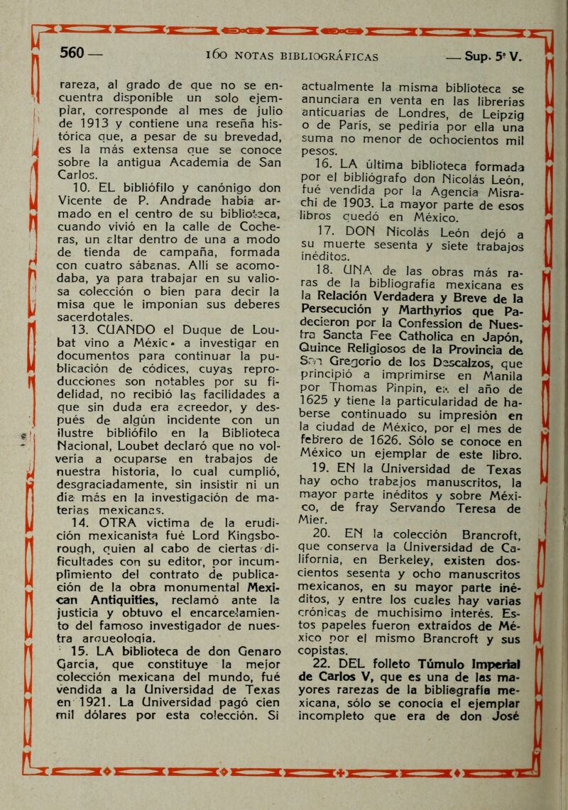 rareza, al grado de que no se en- cuentra disponible un solo ejem- plar, corresponde al mes de julio de 1913 y contiene una reseña his- tórica que, a pesar de su brevedad, es la más extensa que se conoce sobre la antigua Academia de San Carlos. 10. EL bibliófilo y canónigo don Vicente de P. Andrade había ar- mado en el centro de su biblioteca, cuando vivió en la calle de Coche- ras, un altar dentro de una a modo de tienda de campaña, formada con cuatro sábanas. Allí se acomo- daba, ya para trabajar en su valio- sa c-olección o bien para decir la misa que le imponían sus deberes sacerdotales. 13. CUANDO el Duque de Lou- bat vino a Méxic • a investigar en documentos para continuar la pu- blicación de códices, cuyas repro- ducciones son notables por su fi- delidad, no recibió las facilidades a que sin duda era acreedor, y des- pués de algún incidente con un ilustre bibliófilo en la Biblioteca Nacional, Loubet declaró que no vol- vería a ocuparse en trabajos de nuestra historia, lo cual cumplió, desgraciadamente, sin insistir ni un día- más en la investigación de ma- terias mexicanas. 14. OTRA victima de la erudi- ción mexicanista fué Lord Kingsbo- rough, quien al cabo de ciertas di- ficultades con su editor, por incum- plimiento del contrato de publica- ción de la obra monumental Mexi- can Antiquities, reclamó ante la justicia y obtuvo el encarcelamien- to del famoso investigador de nues- tra arqueología. 15. LA biblioteca de don Genaro García, que constituye la mejor colección mexicana del mundo, fué vendida a la Universidad de Texas en 1921. La Universidad pagó cien mil dólares por esta colección. Si actualmente la misma biblioteca se anunciara en venta en las librerías anticuarías de Londres, de Leipzig o de París, se pediría por ella una suma no menor de ochocientos mil pesos. 16. LA última biblioteca formada por el bibliógrafo don Nicolás León, fué vendida por la Agencia Misra- chi de 1903. La mayor parte de esos libros cuedó en México. 17. DON Nicolás León dejó a su muerte sesenta y siete trabajos inéditos. 18. UNA de las obras más ra- ras de la bibliografía mexicana es la Relación Verdadera y Breve de la Persecución y Marthyrios que Pa- decieron por la Confession de Nues- tra Sancta Fee Catholica en Japón, Quince Religiosos de la Provincia de San Gregorio de los Descalzos, que principió a imprimirse en Manila por Thomas Pinpin, e:«. el año de 1625 y tiene la particularidad de ha- berse continuado su impresión en la ciudad de México, por el mes de febrero de 1626. Sólo se conoce en México un ejemplar de este libro. 19. EN la Universidad de Texas hay ocho trabajos manuscritos, la mayor parte inéditos y sobre Méxi- co, de fray Servando Teresa de Mier. 20. EN la colección Brancroft, que conserva la Universidad de Ca- lifornia, en Berkeley, existen dos- cientos sesenta y ocho manuscritos mexicanos, en su mayor parte iné- ditos, y entre los cuales hay varias crónicas de muchísimo interés. Es- tos papeles fueron extraídos de Mé- xico por el mismo Brancroft y sus copistas. 22. DEL folleto Túmulo Imperial de Carlos V, que es una de las ma- yores rarezas de la bibliegrafía me- xicana, sólo se conocía el ejemplar incompleto que era de don José