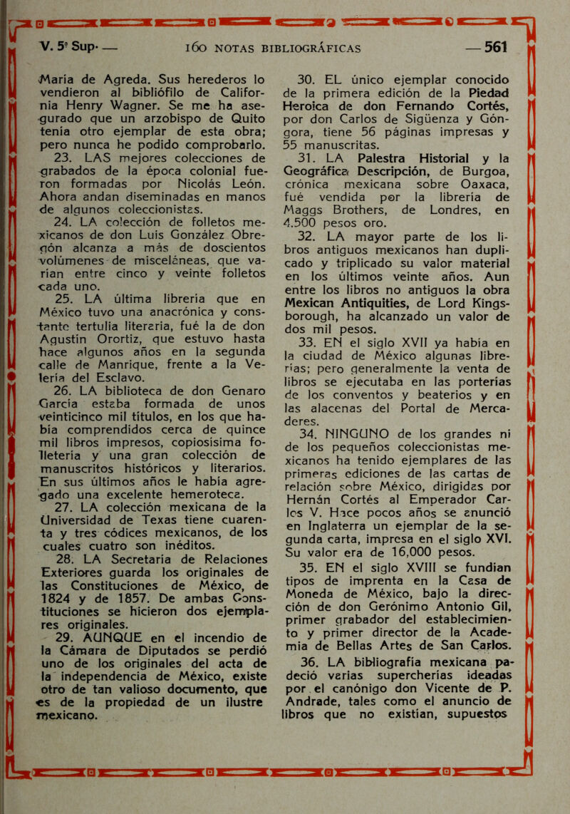 María de Agreda. Sus herederos lo vendieron al bibliófilo de Califor- nia Henry Wagner. Se me ha ase- gurado que un arzobispo de Quito tenía otro ejemplar de esta obra; pero nunca he podido comprobarlo. 23. LAS mejores colecciones de grabados de la época colonial fue- ron formadas por Nicolás León. Ahora andan diseminadas en manos de algunos coleccionistas. 24. LA colección de folletos me- xicanos de don Luis González Obre- gón alcanza a más de doscientos A/olúmenes de misceláneas, que va- rían entre cinco y veinte folletos cada uno. 25. LA última librería que en México tuvo una anacrónica y cons- tante tertulia literaria, fué la de don Agustín Orortiz, que estuvo hasta hace algunos años en la segunda calle de Manrique, frente a la Ve- lería del Esclavo. 26. LA biblioteca de don Genaro García estaba formada de unos veinticinco mil títulos, en los que ha- bía comprendidos cerca de quince mil libros impresos, copiosísima fo- Hetería y una gran colección de manuscritos históricos y literarios. En sus últimos años le había agre- gado una excelente hemeroteca. 27. LA colección mexicana de la Universidad de Texas tiene cuaren- ta y tres códices mexicanos, de los cuales cuatro son inéditos. 28. LA Secretaría de Relaciones Exteriores guarda los originales de las Constituciones de México, de 1824 y de 1857. De ambas Cons- tituciones se hicieron dos ejempla- res originales. 29. AUNQUE en el incendio de la Cámara de Diputados se perdió uno de los originales del acta de la independencia de México, existe otro de tan valioso documento, que <s de la propiedad de un ilustre mexicano. 30. EL único ejemplar conocido de la primera edición de la Piedad Heroica de don Fernando Cortés, por don Carlos de Sigüenza y Gón- gora, tiene 56 páginas impresas y 55 manuscritas. 31. LA Palestra Historial y la Geográfica Descripción, de Burgoa, crónica mexicana sobre Oaxaca, fué vendida por la librería de Maggs Brothers, de Londres, en 4.500 pesos oro. 32. LA mayor parte de los li- bros antiguos mexicanos han dupli- cado y triplicado su valor material en los últimos veinte años. Aun entre los libros no antiguos la obra Mexican Antiquities, de Lord Kings- borough, ha alcanzado un valor de dos mil pesos. 33. EN el siglo XVII ya habia en la ciudad de México algunas libre- rías; pero generalmente la venta de libros se ejecutaba en las porterías de los conventos y beateríos y en las alacenas del Portal de Merca- deres. 34. NINGUNO de los grandes ni de los pequeños coleccionistas me- xicanos ha tenido ejemplares de las primeras ediciones de las cartas de relación sobre México, dirigidas por Hernán Cortés al Emperador Car- los V. Hice pocos años se anunció en Inglaterra un ejemplar de la se- gunda carta, impresa en el siglo XVI. Su valor era de 16,000 pesos. 35. EN el siglo XVIII se fundían tipos de imprenta en la Casa de Moneda de México, bajo la direc- ción de don Gerónimo Antonio Gil, primer grabador del establecimien- to y primer director de la Acade- mia de Bellas Artes de San Carlos. 36. LA bibliografía mexicana pa- deció varias supercherías ideadas por el canónigo don Vicente de P. Andrade, tales como el anuncio de libros que no existían, supuestos