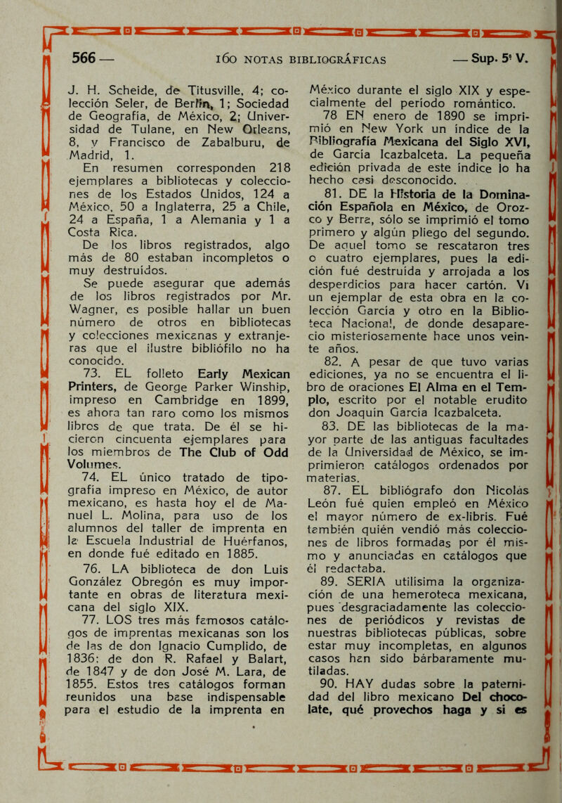 □ 566 — l60 NOTAS BIBLIOGRÁFICAS _ Sup. 5° V. J. H. Scheide, de Titusville, 4; co- , lección Seler, de Berlín, 1; Sociedad de Geografía, de México, 2; Univer- sidad de Tulane, en New Orleans, 8, y Francisco de Zabalburu, de  Madrid, 1.  En resumen corresponden 218 ejemplares a bibliotecas y coleccio- nes de los Estados Unidos, 124 a México, 50 a Inglaterra, 25 a Chile, J. 24 a España, 1 a Alemania y 1 a Costa Rica. De los libros registrados, algo más de 80 estaban incompletos o muy destruidos.  Se puede asegurar que además de los libros registrados por Mr. Wagner, es posible hallar un buen número de otros en bibliotecas p y colecciones mexicanas y extranje- ras que el ilustre bibliófilo no ha conocido. 73. EL folleto Early Mexican Printers, de George Parker Winship, impreso en Cambridge en 1899, es ahora tan raro como los mismos libros de que trata. De él se hi- 1 cieron cincuenta ejemplares para ' los miembros de The Club of Odd Volumes. 74. EL único tratado de tipo- grafía impreso en México, de autor mexicano, es hasta hoy el de Ma- nuel L. Molina, para uso de los j alumnos del taller de imprenta en ¡| la Escuela Industrial de Huérfanos, en donde fué editado en 1885. 76. LA biblioteca de don Luis González Obregón es muy impor- tante en obras de literatura mexi- cana del siglo XIX. 77. LOS tres más famosos catálo- gos de imprentas mexicanas son los u de las de don Ignacio Cumplido, de 1836: de don R. Rafael y Balart, de 1847 y de don José M. Lara, de 1855. Estos tres catálogos forman , reunidos una base indispensable H para el estudio de la imprenta en México durante el siglo XIX y espe- cialmente del período romántico. 78 EN enero de 1890 se impri- mió en New York un índice de la Bibliografía Mexicana del Siglo XVI, de García Icazbalceta. La pequeña edición privada de este índice lo ha hecho casi desconocido. 81. DE la Historia de la Domina- ción Española en México, de Oroz- co y Berra, sólo se imprimió el tomo primero y algún pliego del segundo. De aquel tomo se rescataron tres o cuatro ejemplares, pues la edi- ción fué destruida y arrojada a los desperdicios para hacer cartón. Vi un ejemplar de esta obra en la co- lección García y otro en la Biblio- teca Nacional, de donde desapare- ció misteriosamente hace unos vein- te años. 82. A pesar de que tuvo varias ediciones, ya no se encuentra el li- bro de oraciones El Alma en el Tem- plo, escrito por el notable erudito don Joaquín García Icazbalceta. 83. DE las bibliotecas de la ma- yor parte de las antiguas facultades de la Universidad de México, se im- primieron catálogos ordenados por materias. 87. EL bibliógrafo don Nicolás León fué quien empleó en México el mayor número de ex-Iibris. Fué también quién vendió más coleccio- nes de libros formadas por él mis- mo y anunciadas en catálogos que él redactaba. 89. SERIA útilísima la organiza- ción de una hemeroteca mexicana, pues desgraciadamente las coleccio- nes de periódicos y revistas de nuestras bibliotecas públicas, sobre estar muy incompletas, en algunos casos han sido bárbaramente mu- tiladas. 90. HAY dudas sobre la paterni- dad del libro mexicano Del choco- late, qué provechos haga y si es :h