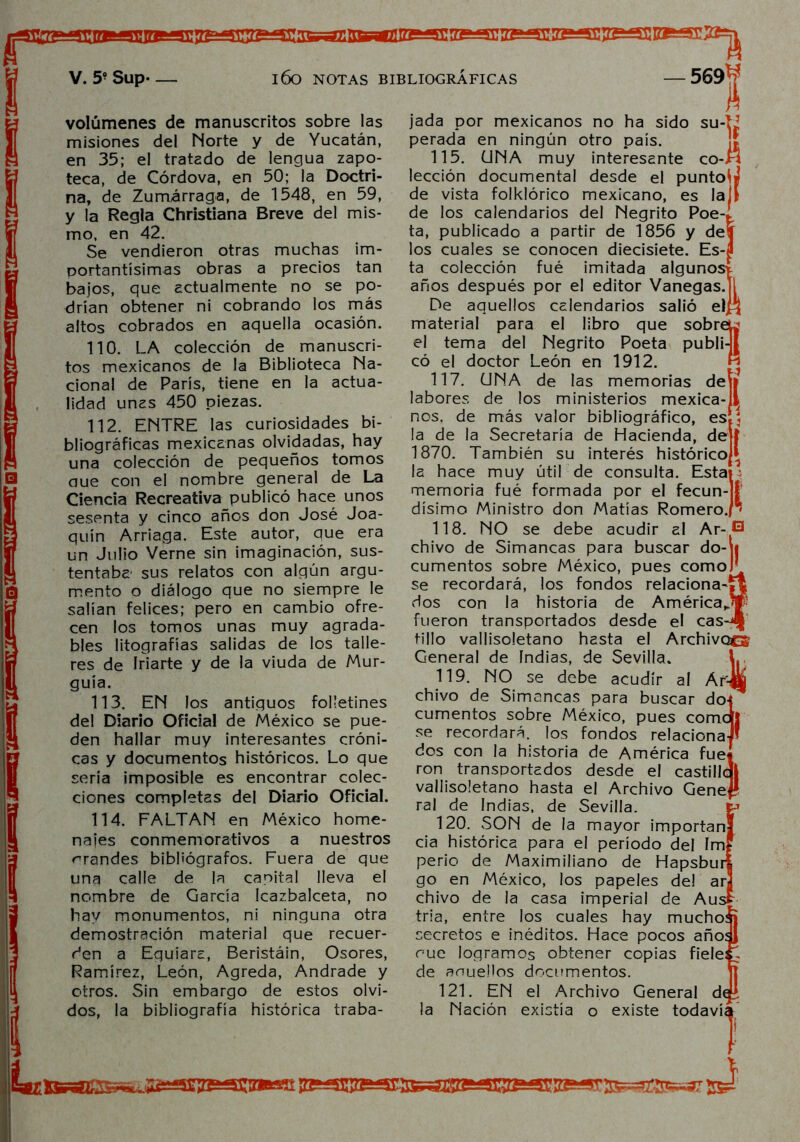 volúmenes de manuscritos sobre las misiones del Norte y de Yucatán, en 35; el tratado de lengua zapo- teca, de Córdova, en 50; la Doctri- na, de Zumárraga, de 1548, en 59, y la Regla Christiana Breve del mis- mo, en 42. Se vendieron otras muchas im- portantísimas obras a precios tan bajos, que actualmente no se po- drían obtener ni cobrando los más altos cobrados en aquella ocasión. 110. LA colección de manuscri- tos mexicanos de la Biblioteca Na- cional de París, tiene en la actua- lidad unas 450 piezas. 112. ENTRE las curiosidades bi- bliográficas mexicanas olvidadas, hay una colección de pequeños tomos aue con el nombre general de La Ciencia Recreativa publicó hace unos sesenta y cinco años don José Joa- quín Arriaga. Este autor, que era un Julio Verne sin imaginación, sus- tentaba sus relatos con algún argu- mento o diálogo que no siempre le salían felices; pero en cambio ofre- cen los tomos unas muy agrada- bles litografías salidas de los talle- res de Iriarte y de la viuda de Mur- guía. 113. EN los antiguos folletines del Diario Oficial de México se pue- den hallar muy interesantes cróni- cas y documentos históricos. Lo que sería imposible es encontrar colec- ciones completas del Diario Oficial. 114. FALTAN en México home- najes conmemorativos a nuestros brandes bibliógrafos. Fuera de que una calle de la capital lleva el nombre de García Icazbalceta, no hay monumentos, ni ninguna otra demostración material que recuer- den a Equiara, Beristáin, Osores, Ramírez, León, Agreda, Andrade y otros. Sin embargo de estos olvi- dos, la bibliografía histórica traba- jada por mexicanos no ha sido su-LJ perada en ningún otro país. 115. ÜNA muy interesante co-fí lección documental desde el puntoiJ de vista folklórico mexicano, es laj[ de los calendarios del Negrito Poe-, ta, publicado a partir de 1856 y de los cuales se conocen diecisiete. Es- ta colección fué imitada algunos* años después por el editor Vanegas.ji De aquellos calendarios salió el£¡ material para el libro que sobreL* el tema del Negrito Poeta publi-j[ có el doctor León en 1912. 117. UNA de las memorias deíi labores de los ministerios mexica- nos. de más valor bibliográfico, es la de la Secretaría de Hacienda, de 1870. También su interés histórico^ la hace muy útil de consulta. Esta^ memoria fué formada por el fecun- * dísimo Ministro don Matías Romero., 118. NO se debe acudir al Ar- *3 chivo de Simancas para buscar do-\i cumentos sobre México, pues comoR se recordará, los fondos relaciona'rt dos con la historia de AméricaJp fueron transportados desde el cas-J| tillo vallisoletano hasta el Archivocs General de indias, de Sevilla. L 119. NO se debe acudir al Ar# chivo de Simancas para buscar do{* cumentos sobre México, pues comdj! se recordará, los fondos relaciona-#’ dos con la historia de América fue* ron transportados desde el castillql vallisoletano hasta el Archivo Genef? ral de Indias, de Sevilla. 120. SON de la mayor importan! cia histórica para el período del Im? perio de Maximiliano de Hapsburí go en México, los papeles de! ar chivo de la casa imperial de Aus tria, entre los cuales hay mucho^j secretos e inéditos. Hace pocos añoíj rué logramos obtener copias fiele: J de anueüos documentos. 121. EN el Archivo General de la Nación existía o existe todavíi