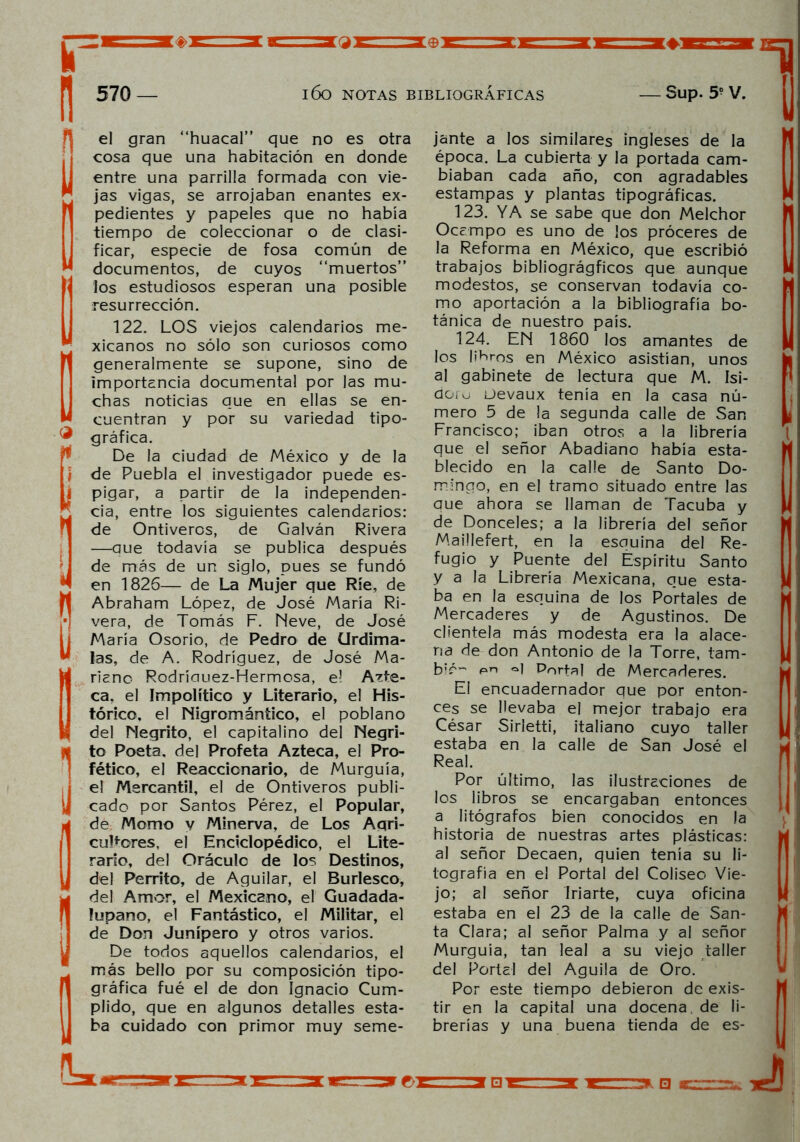 £=' ü 570 — l6o NOTAS BIBLIOGRÁFICAS *♦3 — Sup. 5? v. i i el gran “huacal” que no es otra cosa que una habitación en donde entre una parrilla formada con vie- jas vigas, se arrojaban enantes ex- pedientes y papeles que no había tiempo de coleccionar o de clasi- ficar, especie de fosa común de documentos, de cuyos “muertos” los estudiosos esperan una posible resurrección. 122. LOS viejos calendarios me- xicanos no sólo son curiosos como generalmente se supone, sino de importancia documental por las mu- chas noticias que en ellas se en- cuentran y por su variedad tipo- gráfica. De la ciudad de México y de la de Puebla el investigador puede es- pigar, a partir de la independen- cia, entre los siguientes calendarios: de Ontiveros, de Galván Rivera —que todavía se publica después de más de un siglo, pues se fundó en 1826— de La Mujer que Ríe, de Abraham López, de José María Ri- vera, de Tomás F. Neve, de José María Osorio, de Pedro de (Jrdima- las, de A. Rodríguez, de José Ma- riano Rodríauez-Hermosa, el Azte- ca, el Impolítico y Literario, el His- tórico. el Nigromántico, el poblano del Negrito, el capitalino del Negri- to Poeta, del Profeta Azteca, el Pro- fético, el Reaccionario, de Murguía, el Mercantil, el de Ontiveros publi- cado por Santos Pérez, el Popular, de Momo v Minerva, de Los Agri- cultores, el Enciclopédico, el Lite- rario, del Oráculo de los Destinos, del Perrito, de Aguilar, el Burlesco, del Amor, el Mexicano, el Guadada- fupano, el Fantástico, el Militar, el de Don Junípero y otros varios. De todos aquellos calendarios, el más bello por su composición tipo- gráfica fué el de don Ignacio Cum- plido, que en algunos detalles esta- ba cuidado con primor muy seme- 1 jante a los similares ingleses de la época. La cubierta y la portada cam- biaban cada año, con agradables estampas y plantas tipográficas. 123. YA se sabe que don Melchor Occmpo es uno de los proceres de la Reforma en México, que escribió trabajos bibliográgficos que aunque modestos, se conservan todavía co- mo aportación a la bibliografía bo- tánica de nuestro país. 124. EN 1860 los amantes de los liaros en México asistían, unos al gabinete de lectura que M. Isi- doro Devaux tenía en la casa nú- mero 5 de la segunda calle de San Francisco; iban otros a la librería que el señor Abadiano había esta- blecido en la calle de Santo Do- mingo, en el tramo situado entre las que ahora se llaman de Tacuba y de Donceles; a la librería del señor Maillefert, en la esquina del Re- fugio y Puente del Espíritu Santo y a la Librería Mexicana, que esta- ba en la esquina de los Portales de Mercaderes y de Agustinos. De clientela más modesta era la alace- na de don Antonio de la Torre, tam- bié~ pn «q Portal de Mercaderes. El encuadernador que por enton- ces se llevaba el mejor trabajo era César Sirietti, italiano cuyo taller estaba en la calle de San José el Real. Por último, las ilustraciones de los libros se encargaban entonces a litógrafos bien conocidos en la historia de nuestras artes plásticas: al señor Decaen, quien tenía su li- tografía en el Portal del Coliseo Vie- jo; al señor Iriarte, cuya oficina estaba en el 23 de la calle de San- ta Clara; al señor Palma y al señor Murguía, tan leal a su viejo taller del Portel del Aguila de Oro. Por este tiempo debieron de exis- tir en la capital una docena, de li- brerías y una buena tienda de es- (k, t: rf □ cr-~r:r.» Teh
