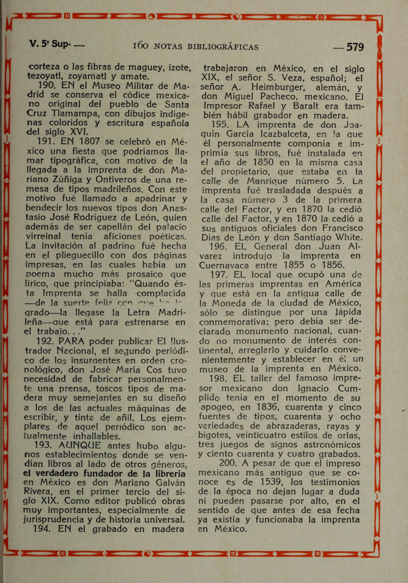 corteza o las fibras de maguey, izote, tezoyatl, zoyamatl y amate. 190. EN el Museo Militar de Ma- drid se conserva el códice mexica- no original del pueblo de Santa Cruz Tlamampa, con dibujos indíge- nas coloridos y escritura española del siglo XVI. 191. EN 1807 se celebró en Mé- xico una fiesta que podríamos lla- mar tipográfica, con motivo de la llegada a la imprenta de don Ma- riano Zúñiga y Ontiveros de una re- mesa de tipos madrileños. Con este motivo fué llamado a apadrinar y bendecir los nuevos tipos don Anas- tasio José Rodríguez de León, quien además de ser capellán del palacio virreinal tenía aficiones poéticas. La invitación al padrino fué hecha en el plieguecillo con dos páginas impresas, en las cuales había un poema mucho más prosaico que lírico, que principiaba: “Quando és- ta Imprenta se halla complacida —de la suerte feliz ron u~ grado—la llegase la Letra Madri- leña—aue está para estrenarse en el trabajo. . .” 192. PARA poder publicar El Ilus- trador Nacional, el segundo periódi- co de los insurgentes en orden cro- nológico, don José María Cos tuvo necesidad de fabricar personalmen- te una prensa, toscos tipos de ma- dera muy semejantes en su diseño a los de las actuales máquinas de escribir, y tinta de añil, Los ejem- plares de aquel periódico son ac- tualmente inhallables. 193. AUNQUE antes hubo algu- nos establecimientos donde se ven- dían libros al lado de otros géneros, el verdadero fundador de la librería en México es don Mariano Galván Rivera, en el primer tercio del si- glo XIX. Como editor publicó obras muy importantes, especialmente de jurisprudencia y de historia universal. 194. EN el grabado en madera trabajaron en México, en el siglo XIX, el señor S. Veza, español; el señor A. Heimburger, alemán, y don Miguel Pacheco, mexicano. El Impresor Rafael y Baralt era tam- bién hábil grabador en madera. 195. LA imprenta de don Joa- quín García Icazbalceta, en la que él personalmente componía e im- primía sus libros, fué instalada en el año de 1850 en la misma casa del propietario, que estaba en la calle de Manrique número 5. La imprenta fué trasladada después a la casa número 3 de la primera calle del Factor, y en 1870 la cedió calle del Factor, yen 1870 la cedió a sus antiguos oficiales don Francisco Días de León y don Santiago White. 196. EL General don Juan Al- varez introdujo la imprenta en Cuernavaca entre 1855 o 1856. 197. EL local que ocupó una de las primeras imprentas en América y que está en la antigua calle de ia Moneda de la ciudad de México, sólo se distingue por una lápida conmemorativa; pero debía ser de- clarado monumento nacional, cuan- do no monumento de interés con- tinental, arreglarlo y cuidarlo conve- nientemente y establecer en éi un museo de la imprenta en México. 198. EL taller del famoso impre- sor mexicano don Ignacio Cum- plido tenía en el momento de su apogeo, en 1836, cuarenta y cinco fuentes de tipos, cuarenta y ocho variedades de abrazaderas, rayas y bigotes, veinticuatro estilos de orlas, tres juegos de signos astronómicos y ciento cuarenta y cuatro grabados. 200. A pesar de que el impreso mexicano más antiguo que se co- noce es de 1539, los testimonios de la época no dejan lugar a duda ni pueden pasarse por alto, en el sentido de que antes de esa fecha ya existía y funcionaba la imprenta en México.