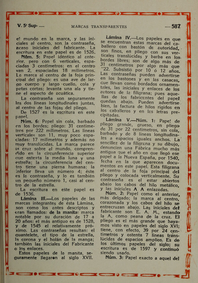 e! mundo en la marca, y las ini- ciales al centro, son. la contraseña, pcaso iniciales del fabricante. La escritura en este papel es de 1526. Núm. 5: Papel idéntico al ante- rior. pero con 6 verticales, espa- ciadas 3 centímetros: en el centro van 2, espaciadas 18 milímetros. La marca al centro de la foja prin- cipal del pliego: es una ave de lar- go cuerpo y largo cuello, cola y patas cortas; levanta una ala y tie- ne el aspecto de acuática. La contraseña son seguramente las dos líneas longitudinales juntas, al centro de las fojas del pliego. De 1527 es la escritura en este papel. Núm. 6: Papel sin cola, barbado en los bordes; pliego: 31 centíme- tros por 222 milímetros. Las líneas verticales son 11, muy poco espa- ciadas: 17 milímetros y además no muy translúcidas. La marca parece iñ cruz sobre el mundo, compren- dido en la circunferencia superior oue ostenta la media luna y una estrella; la circunferencia del cen- tro tiene una pierna humana; la inferior lleva un número 4; éste es la contraseña, y lo es también un pequeño número 1, casi al cen- tro de la estrella. La escritura en este papel es de 1536. Lámina III.—Los papeles de las marcas integrantes de ésta Lámina, son como los antes descriptos y eran llamados: de la manita: marca notable por su duración de 17 a 20 años: el más antiguo es de 1528, y de 1545 el relativamente pró- ximo. Les contraseñas resultan: el guantelete, el tipo de la estrella, la corona y el holán de la manga; también las iniciales del Fabricante o los enlaces. Estos papeles de la manita, se- guramente llegaren al siglo XVII. Lámina IV.—Los papeles en que se encuentran estas marcas del ca- ballero con bastón de autoridad, • son finos, en pliego con sus ver- ticales translúcidas y barba en los- bordes libres; son de algo más de ,i0cent,metros P°r a,go más que 22. Subsistió por 10 ó 12 años. Las contraseñas pueden advertirse en los bastones y en las casacas, gue llevan como bordados ornamen- tales, las iniciales y enlaces de los autores de la filigrana; pues aque- llas de los fabricantes del papel quedan abajo. Pueden advertirse bien, la factura de hilos rígidos en los caballeros y en las letras pre- cipitadas. Lámina V.—Núm. 1: Pape! de pliego grande, grueso, en pliega de 31 por 22 centímetros, sin cola,, barbado y de 8 líneas longitudina- les a espacios iguales anchos. La' sencillez de la filigrana y su dibujo, denuncian una Fábrica mucho más antigua que el año en que llegó ese papel a la Nueva España, por 1540, fecha en la que aparecen docu- mentos en este papel. Esta filigrana al centro de la foja principal deí pliego y colocada verticalmente. Su contraseña es el estar abiertos abajo los cabos del hilo metálico, y las iniciales A A enlazadas. Núm. 2: Papel como el anterior, más delgado; la marca al centro, corazonada y los cabos del hilo se entrecruzan abajo. Las iniciales del fabricante son E. A. M„, estando la A, como peana de la cruz. El pliego es el más grande que haya- mos visto en papeles del siglo XVI; tiene, con efecto, 39 por 24 cen- tímetros y ostenta 7 líneas trans- lúcidas de espacios amplios. Es de los últimos papeles del siglo; su escritura es de 1597 .y ¡continuó siendo usado. Núm. 3: Papel exacto a aquel del