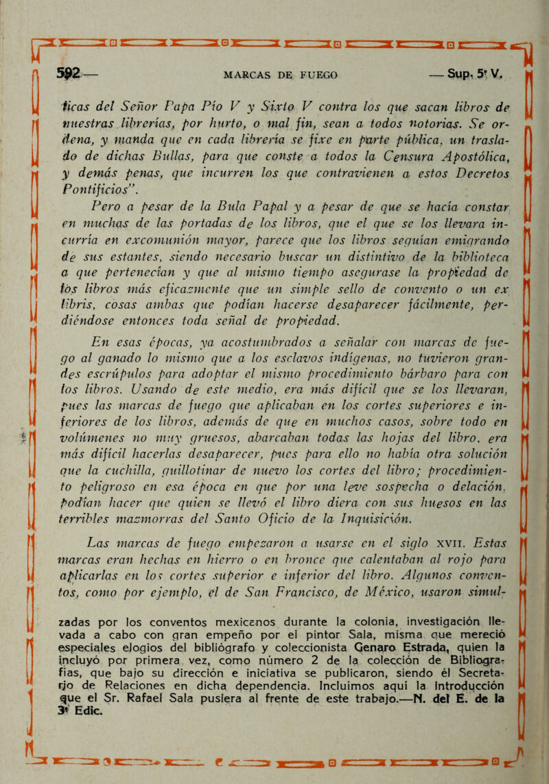 34#r '* 592 — MARCAS DE FUEGO Sup. 5? V, 11 I I u ticas del Señor Papa Pío V y Sixto V contra los que sacan libros de nuestras librerías, por hurto, o mal fin, sean a todos notorias. Se or- dena, y manda que en cada librería se fixe en parte pública, un trasla- do de dichas Bullas, para que conste a todos la Censura Apostólica, y demás penas, que incurren los que contravienen a estos Decretos Pontificios Pero a pesar de la Bula Papal y a pesar de que se hacía constar en muchas de las portadas de los libros, que el que se los llevara in- curría en excomunión mayor, parece que los libros seguían emigrando 1 de sus estantes, siendo necesario buscar un distintivo de la biblioteca a que pertenecían y que al mismo tiempo asegurase la propiedad de * los libros más eficazmente que un simple sello de convento o un ex libris, cosas ambas que podían hacerse desaparecer fácilmente, per- diéndose entonces toda señal de propiedad. En esas épocas, ya acostumbrados a señalar con marcas de fue- go al ganado lo mismo que a los esclavos indígenas, no tuvieron gran- des escrúpulos para adoptar el mismo procedimiento bárbaro para con los libros. Usando de este medio, era más difícil que se los llevaran,  pues las marcas de fuego que aplicaban en los cortes superiores e in- feriores de los libros, además de que en muchos casos, sobre todo en „ volúmenes no muy gruesos, abarcaban todas las hojas del libro, era más difícil hacerlas desaparecer, pues para ello no había otra solución que la cuchilla, guillotinar de nuevo los cortes del libro; procedimien- to peligroso en esa época en que por una leve sospecha o delación, podían hacer que quien se llevó el libro diera con sus huesos en las terribles mazmorras del Santo Oficio de la Inquisición. Las marcas de fuego empezaron a usarse en el siglo xvii. Estas marcas eran hechas en hierro o en bronce que calentaban al rojo para aplicarlas en los cortes superior e inferior del libro. Algunos conven- tos, como por ejemplo, el de San Francisco, de México, usaron simul- zadas por los conventos mexicanos durante la colonia, investigación lle- vada a cabo con gran empeño por el pintor Sala, misma que mereció especiales elogios del bibliógrafo y coleccionista Genaro Estrada, quien la incluyó por primera vez, como número 2 de la colección de Bibliogra? fías, que bajo su dirección e iniciativa se publicaron, siendo él Secreta- rio de Relaciones en dicha dependencia. Incluimos aquí la Introducción que el Sr. Rafael Sala pusiera al frente de este trabajo.—N. del E. de la 3* Edic. i| u e □ J