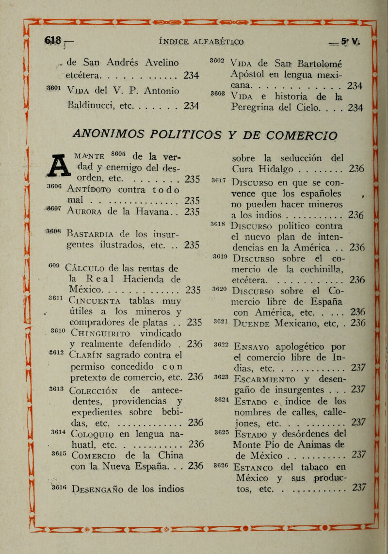 ,* de San Andrés Avelino etcétera 234 ^01 Vida del V. P. Antonio Baldinucci, etc 234 3602 Vida de San? Bartolomé Apóstol en lengua mexi- cana 234 3693 Vida e historia de la Peregrina del Cielo. . . . 234 ANONIMOS POLITICOS Y DE COMERCIO mA'nte 8605 de la ver- dad y enemigo del des- orden, etc 235 3606 Antídoto contra todo mal 235 ^°7 Aurora de la Havana.. 235 Bastardía de los insur- gentes ilustrados, etc. .. 235 609 Cálculo de las rentas de la Real Hacienda de México 235 3611 Cincuenta tablas muy útiles a los mineros y compradores de platas . . 235 3610 Chinguirito vindicado y realmente defendido , 236 8612 Clarín sagrado contra el permiso concedido con pretexto de comercio, etc. 236 3613 Colección de antece- dentes, providencias y expedientes sobre bebi- das, etc. 236 3614 Coloquiq en lengua ná- huatl, etc 236 3615 Comercio de la China con la Nueva España. . . 236 3616 Desengaño de los indios sobre la seducción del Cura Hidalgo 236 3oi7 Discurso en que se con- vence que los españoles , no pueden hacer mineros a los indios . . 236 3Gi8 Discurso político contra el nuevo plan de inten- dencias en la América . . 236 3619 Discurso sobre el co- mercio de la cochinilla, etcétera 236 3620 Discurso sobre el Co- mercio libre de España con América, etc 236 3(521 Duende Mexicano, etc, . 236 3622 Ensayo apologético por el comercio libre de In- dias, etc 237 3623 Escarmiento y desen- gaño de insurgentes . . . 237 3624 Estado e índice de los nombres de calles, calle- jones, etc 237 3625 Estado y desórdenes del Monte Pío de Animas de de México 237 3626 Estanco del tabaco en México y sus produc- tos, etc 237